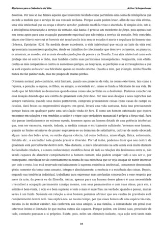 Aforismos para a Sabedoria de Vida Arthur Schopenhauer
dolorosa. Por isso só são felizes aqueles que houverem recebido como patrimônio uma soma de inteligência que
excede a medida que o serviço de sua vontade reclama. Porque assim podem levar, além de sua vida efetiva,
uma vida intelectual que os ocupa e diverte sem dor, podendo mantê-la vivaz e atarefada. O simples ócio, isto é,
a inteligência desocupada a serviço da vontade, não basta; é preciso um excedente de força, pois apenas isso
nos torna aptos para uma ocupação puramente espiritual que não esteja a serviço da vontade. Pelo contrário,
otium sine litteris mors est et hominis vivi sepultura [o ócio sem os estudos é morte e sepultura do homem vivo.
(Sêneca, Epistulae, 82)]. Na medida desse excedente, a vida intelectual que existe ao lado da vida real
apresentaria inumeráveis gradações, desde os trabalhos do colecionador que descreve os insetos, os pássaros,
os minerais, as moedas, até as mais elevadas produções da poesia e da filosofia. Uma vida intelectual como esta
protege não só contra o tédio, mas também contra suas perniciosas consequências. Resguarda, com efeito,
contra as más companhias e contra os numerosos perigos, as desgraças, as perdições e as extravagâncias a que
se está exposto ao buscar sua felicidade apenas no mundo externo. Quanto a mim, por exemplo, minha filosofia
nunca me faz ganhar nada, mas me poupou de muitas perdas.
O homem normal, pelo contrário, está limitado, quanto aos prazeres da vida, às coisas exteriores, tais como a
riqueza, a posição, a esposa, os filhos, os amigos, a sociedade etc.; nisso se funda a felicidade de sua vida. De
modo que tal felicidade se desmorona quando essas coisas são perdidas ou o desiludem. Podemos caracterizar
essa relação dizendo que seu centro de gravidade está fora dele. Por isso seus desejos e seus caprichos são
sempre variáveis; quando seus meios permitirem, comprará prontamente coisas como casas de campo ou
cavalos, dará festas ou empreenderá viagens; em geral, levará uma vida suntuosa, tudo isso precisamente
porque busca em qualquer parte uma satisfação vinda de fora. É como um homem extenuado que espera
encontrar em soluções e em remédios a saúde e o vigor cujo verdadeiro manancial é própria a força vital. Para
não passar imediatamente ao extremo oposto, tomemos agora um homem dotado de uma potência intelectual
que, sem ser excessiva, excede, todavia, a medida comum e estritamente suficiente. Veremos esse homem,
quando as fontes exteriores de prazer esgotarem-se ou deixarem de satisfazê-lo, cultivar de modo obcecado
algum ramo das belas artes, ou então alguma ciência, tal como botânica, mineralogia, física, astronomia,
história etc., e encontrar nela grande prazer e diversão. Por tal razão, podemos dizer que seu centro de
gravidade está parcialmente dentro dele. Não obstante, o mero diletantismo na arte ainda está muito distante
da faculdade criadora, e o mero conhecimento científico deixa de lado as relações dos fenômenos entre si, não
sendo capazes de absorver completamente o homem comum; não podem ocupar todo o seu ser e, por
conseguinte, entrelaçar-se tão estreitamente na trama de sua existência que se veja incapaz de nutrir interesse
por todo o resto. Isso está reservado exclusivamente à suprema eminência intelectual, comumente denominada
gênio; somente ela toma como assunto, íntegra e absolutamente, a essência e a existência das coisas. Depois,
segundo sua tendência individual, trabalhará para expressar suas profundas concepções a esse respeito por
meio da arte, da poesia ou da filosofia. Assim, apenas para um homem desse gênero é uma necessidade
irresistível a ocupação permanente consigo mesmo, com seus pensamentos e com suas obras; para ele, a
solidão é bem-vinda, o ócio é o bem supremo e todo o mais é supérfluo; na verdade, quando o possui, muitas
vezes é um fardo. Somente em relação a esse homem podemos afirmar que seu centro de gravidade está
completamente dentro dele. Isso explica-nos, ao mesmo tempo, por que esses homens de uma espécie tão rara,
mesmo os de melhor caráter, não conferem aos seus amigos, à sua família, à comunidade em geral esse
interesse íntimo e ilimitado de que muitos outros são capazes. Porque podem, em último caso, prescindir de
tudo, contanto possuam a si próprios. Existe, pois, neles um elemento isolante, cuja ação será tanto mais
16
 