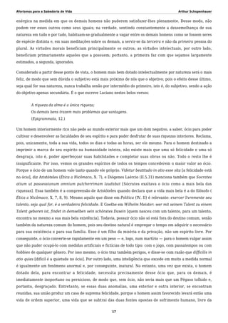 Aforismos para a Sabedoria de Vida Arthur Schopenhauer
enérgica na medida em que os demais homens não puderem satisfazer-lhes plenamente. Desse modo, não
podem ver esses outros como seus iguais; na verdade, sentindo constantemente a dessemelhança de sua
natureza em tudo e por tudo, habituam-se gradualmente a vagar entre os demais homens como se fossem seres
de espécie distinta e, em suas meditações sobre os demais, a servir-se da terceira e não da primeira pessoa do
plural. As virtudes morais beneficiam principalmente os outros; as virtudes intelectuais, por outro lado,
beneficiam primariamente aqueles que a possuem; portanto, a primeira faz com que sejamos largamente
estimados, a segunda, ignorados.
Considerado a partir desse ponto de vista, o homem mais bem dotado intelectualmente por natureza será o mais
feliz, de modo que sem dúvida o subjetivo está mais próximo de nós que o objetivo; pois o efeito desse último,
seja qual for sua natureza, nunca trabalha senão por intermédio do primeiro, isto é, do subjetivo, sendo a ação
do objetivo apenas secundária. É o que escreve Luciano nestes belos versos:
A riqueza da alma é a única riqueza;
Os demais bens trazem mais problemas que vantagens.
(Epigrammata, 12.)
Um homem interiormente rico não pede ao mundo exterior mais que um dom negativo, a saber, ócio para poder
cultivar e desenvolver as faculdades de seu espírito e para poder desfrutar de suas riquezas interiores. Reclama,
pois, unicamente, toda a sua vida, todos os dias e todas as horas, ser ele mesmo. Para o homem destinado a
imprimir a marca de seu espírito na humanidade inteira, não existe mais que uma só felicidade e uma só
desgraça, isto é, poder aperfeiçoar suas habilidades e completar suas obras ou não. Todo o resto lhe é
insignificante. Por isso, vemos os grandes espíritos de todos os tempos concederem o maior valor ao ócio.
Porque o ócio de um homem vale tanto quando ele próprio. Videtur beatitudo in otio esse sita [a felicidade está
no ócio], diz Aristóteles (Ética a Nicômaco, X. 7), e Diógenes Laércio (II.5.31) menciona também que Socrates
otium ut possessionum omnium pulcherrimam laudabat [Sócrates exaltava o ócio como a mais bela das
riquezas]. Essa também é a compreensão de Aristóteles quando declara que a vida mais bela é a do filósofo (
Ética a Nicômaco, X, 7, 8, 9). Mesmo aquilo que disse em Política (IV. II) é relevante: exercer livremente seu
talento, seja qual for, é a verdadeira felicidade. E Goethe em Wilhelm Meister: wer mit seinem Talent zu einem
Talent geboren ist, findet in demselben sein schönstes Dasein [quem nasceu com um talento, para um talento,
encontra no mesmo a sua mais bela existência]. Todavia, possuir ócio não só está fora do destino comum, senão
também da natureza comum do homem, pois seu destino natural é empregar o tempo em adquirir o necessário
para sua existência e para sua família. Esse é um filho da miséria e da privação, não um espírito livre. Por
conseguinte, o ócio converte-se rapidamente em um peso — e, logo, num martírio — para o homem vulgar assim
que não puder ocupá-lo com medidas artificiais e fictícias de todo tipo: com o jogo, com passatempos ou com
hobbies de qualquer gênero. Por isso mesmo, o ócio traz também perigos, e disse-se com razão que difficilis in
otio quies [difícil é a quietude no ócio]. Por outro lado, uma inteligência que excede em muito a medida normal
é igualmente um fenômeno anormal e, por conseguinte, inatural. No entanto, uma vez que exista, o homem
dotado dela, para encontrar a felicidade, necessita precisamente desse ócio que, para os demais, é
imediatamente inoportuno ou pernicioso, de modo que, sem ócio, não seria mais que um Pégaso tolhido e,
portanto, desgraçado. Entretanto, se essas duas anomalias, uma exterior e outra interior, se encontram
reunidas, sua união produz um caso de suprema felicidade, porque o homem assim favorecido levará então uma
vida de ordem superior, uma vida que se subtrai das duas fontes opostas de sofrimento humano, livre da
17
 