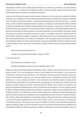 Aforismos para a Sabedoria de Vida Arthur Schopenhauer
necessidade e do tédio, livre do cuidado penoso de dedicar-se a sustentar sua existência e da incapacidade de
suportar o ócio (i.e. a existência livre propriamente dita). O homem não pode esquivar-se desses dois males
senão quando esses se neutralizam e se eliminam mutuamente.
Tendo em vista tudo que foi exposto acima, devemos considerar, por outro lado, que as grandes faculdades
intelectuais, em consequência de uma atividade preponderante dos nervos, produzem uma grande sensibilidade
à dor, em todas as suas formas. Ademais, o temperamento apaixonado que condiciona tais dons e, ao mesmo
tempo, a maior vivacidade e perfeição de todas as imagens e concepções, que são inseparáveis deles, conferem
às emoções produzidas uma violência incomparavelmente mais enérgica, enquanto que, em geral, há mais
emoções dolorosas que agradáveis. Por fim, devemos lembrar também que as elevadas faculdades intelectuais
fazem de seu possuidor um homem estranho ao resto da humanidade e às suas atividades. Isso porque, quanto
mais possui em si mesmo, menos pode encontrar nos outros, e cem objetos, nos quais os demais sentem um
prazer infinito, lhe parecem insípidos e repugnantes. Talvez dessa maneira a lei de compensação, que reina em
tudo, domine igualmente aqui. Já se afirmou com frequência, e não sem alguma razão, que no fundo o homem
mais limitado de espírito é mais feliz, embora ninguém o inveje por tal felicidade. Não quero antecipar ao leitor
a solução definitiva dessa controvérsia, ainda porque o próprio Sófocles emitiu dois juízos diametralmente
opostos:
Sapere longe prima felicitatis pars est.
[O saber é a parte principal da felicidade. (Antígona, 1328.)]
E, em outra parte, diz:
Nihil cogitantium jucundissima vita est.
[Na falta de inteligência consiste a vida mais agradável. (Ajax, 550.)]
Tampouco os filósofos do Antigo Testamento entendem-se entre si. Temos: A vida de um tolo é pior que a morte!
(Jesus de Sirach, 12:12); em contrapartida: Porque na muita sabedoria há muito enfado; e o que aumenta em
conhecimento, aumenta em dor (Eclesiastes, 1:18). Entretanto, não quero deixar de mencionar aqui que o
homem sem necessidades espirituais, em virtude da medida escassa e estritamente normal de suas forças
intelectuais, é o que se designa por filisteu. É uma expressão exclusivamente própria da língua alemã,
proveniente das universidades; mas, posteriormente, foi empregada em um sentido mais elevado, ainda que
análogo ao sentido original, que denota o oposto dos filhos das Musas. Assim, o filisteu é e permanece um
ἄμουσος ἀνήρ [homem abandonado pelas musas]. Colocando-me em um ponto de vista mais elevado, gostaria
de definir os filisteus dizendo que são pessoas constante e seriamente ocupadas com uma realidade que não é
realidade. Entretanto, essa definição de natureza transcendental não se adequaria à perspectiva popular que
adotei neste ensaio; poderia, por conseguinte, não ser compreendida por todos os leitores. A primeira definição,
pelo contrário, admite mais facilmente uma elucidação especial e designa bastante bem a essência da questão,
a raiz de todas aquelas qualidades que caracterizam o filisteu. Esse é, como temos dito, um homem sem
necessidades espirituais. Disso segue-se que, no que diz respeito a ele próprio, nunca terá prazeres espirituais,
segundo a máxima já citada, il n’est de vrais plaisirs qu’avec de vrais besoins [não há prazeres verdadeiros sem
necessidades verdadeiras]. Nenhuma aspiração em adquirir conhecimento e juízo por eles próprios anima sua
18
 