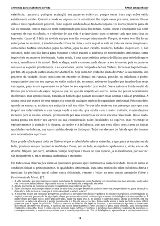 Aforismos para a Sabedoria de Vida Arthur Schopenhauer
existência, tampouco qualquer aspiração aos prazeres estéticos, porque essas duas aspirações estão
estritamente unidas. Quando a moda ou alguma outra autoridade lhe impõe esses prazeres, desvencilha-se
deles o mais rapidamente possível, como alguém condenado ao trabalho forçado. Os únicos prazeres para ele
são os sensuais, com os quais se sente compensado pela falta dos demais. Assim, ostras e champanhe são o fim
supremo de sua existência, e o objetivo de sua vida é proporcionar para si mesmo tudo que contribua ao
bem-estar corporal. É feliz na medida em que esse fim o ocupe inteiramente. Porque, se esses bens lhe foram
outorgados de antemão, é imediatamente vítima do tédio, contra o qual se vale de todos os meios imagináveis,
como bailes, teatros, sociedades, jogos de cartas, jogos de azar, cavalos, mulheres, bebidas, viagens etc. E, não
obstante, tudo isso não basta para espantar o tédio quando a ausência de necessidades intelectuais torna
impossíveis os prazeres intelectuais. Assim sendo, é uma característica própria do filisteu uma seriedade grave
e seca, semelhante à do animal. Nada o alegra, nada o comove, nada desperta seu interesse; pois os prazeres
sensuais se esgotam prontamente, e as sociedades, sendo compostas de tais filisteus, tornam-se logo tediosas;
por fim, até o jogo de cartas acaba por aborrecê-lo. Seja como for, resta-lhe ainda desfrutar, à sua maneira, dos
prazeres da vaidade. Esses consistem em exceder os demais em riqueza, posição, ou influência e poder,
conquistando com isso seu apreço; ou então cuidará de, ao menos, rodear-se daqueles que transbordam essas
vantagens, para assim aquecer-se no reflexo de seu esplendor (um snob). Dessa natureza fundamental do
filisteu que acabamos de expor, segue-se que, no que diz respeito aos outros, como não possui necessidades
intelectuais, mas apenas físicas, buscará os homens que possam satisfazer essas últimas e não as primeiras. A
última coisa que espera de seus amigos é a posse de qualquer espécie de capacidade intelectual. Pelo contrário,
quando as encontra, excitam sua antipatia e até seu ódio. Porque não sente em sua presença mais que uma
inoportuna inferioridade e uma inveja surda e secreta, que oculta com o maior cuidado, dissimulando-a
inclusive para si mesmo; embora, precisamente por isso, converte-se às vezes em uma raiva muda. Desse modo,
nunca pensa em medir seu apreço ou sua consideração pelas faculdades do espírito, mas restringe-se
exclusivamente à posição e à riqueza, ao poder e à influência, que aos seus olhos constituem as únicas
qualidades verdadeiras, nas quais também deseja se distinguir. Tudo isso decorre do fato de que são homens
sem necessidades espirituais.
Uma grande aflição para todos os filisteus é que as idealidades não os entretêm, e que, para se esquivarem do
tédio, precisam sempre recorrer às realidades. Essas, por um lado, se esgotam rapidamente e, então, em vez de
divertir, fatigam; por outro, arrastam consigo desgraças e males de toda espécie. Já as idealidades, por sua vez,
são inesgotáveis e, em si mesmas, inofensivas e inocentes.
Em todas essas observações sobre as qualidades pessoais que contribuem à nossa felicidade, levei em conta as
condições físicas e, principalmente, as qualidades intelectuais. Para uma explicação sobre influência direta e
imediata da perfeição moral sobre nossa felicidade, remeto o leitor ao meu ensaio premiado Sobre o
Fundamento da Moral, §22.
A vida nômade, que representa o estágio mais baixo da civilização, pode também ser encontrada no mais elevado, onde todos1.
são turistas ocasionalmente. O primeiro nasceu da necessidade, o segundo, do tédio.
Aquilo que torna as pessoas sociáveis é exatamente sua pobreza interior.2.
Esses alcançam sua prosperidade à custa de seu ócio; mas que benefício poderia haver na prosperidade se, para alcançá-la,3.
devo abrir mão da única coisa que a torna desejável, a saber, o ócio?
A natureza exibe um contínuo progresso, primeiro a atividade mecânica e química do mundo inorgânico, prosseguindo ao4.
vegetal, com seu gozo surdo de si próprio, desse para o mundo animal, onde surgiu a aurora da inteligência e da consciência. A
partir desse precário início, sobe grau por grau, cada vez mais alto, e, no último e supremo passo, chega ao homem. Em seu
intelecto, a natureza alcança o ponto culminante e o fim de suas criações, fornecendo assim o mais perfeito e mais difícil
presente que é capaz de produzir. Todavia, mesmo no interior da espécie humana, o entendimento apresenta numerosas
diferenças observáveis de grau, e apenas em casos extremamente raros alcança o grau mais elevado, uma inteligência
realmente eminente. Esse é, pois, em seu sentido mais estrito e rigoroso, o produto mais difícil e supremo da natureza e,
consequentemente, o mais raro e precioso que o mundo pode oferecer. Em tal inteligência, apresenta-se o conhecimento mais
19
 