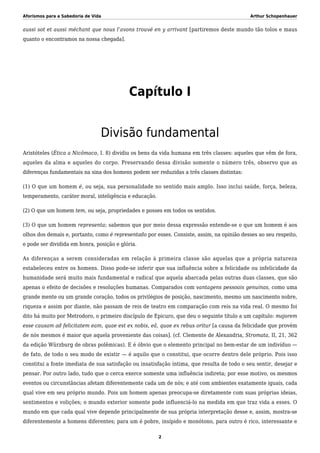 Aforismos para a Sabedoria de Vida Arthur Schopenhauer
aussi sot et aussi méchant que nous l’avons trouvé en y arrivant [partiremos deste mundo tão tolos e maus
quanto o encontramos na nossa chegada].
Capítulo I
Divisão fundamental
Aristóteles (Ética a Nicômaco, I. 8) dividiu os bens da vida humana em três classes: aqueles que vêm de fora,
aqueles da alma e aqueles do corpo. Preservando dessa divisão somente o número três, observo que as
diferenças fundamentais na sina dos homens podem ser reduzidas a três classes distintas:
(1) O que um homem é, ou seja, sua personalidade no sentido mais amplo. Isso inclui saúde, força, beleza,
temperamento, caráter moral, inteligência e educação.
(2) O que um homem tem, ou seja, propriedades e posses em todos os sentidos.
(3) O que um homem representa; sabemos que por meio dessa expressão entende-se o que um homem é aos
olhos dos demais e, portanto, como é representado por esses. Consiste, assim, na opinião desses ao seu respeito,
e pode ser dividida em honra, posição e glória.
As diferenças a serem consideradas em relação à primeira classe são aquelas que a própria natureza
estabeleceu entre os homens. Disso pode-se inferir que sua influência sobre a felicidade ou infelicidade da
humanidade será muito mais fundamental e radical que aquela abarcada pelas outras duas classes, que são
apenas o efeito de decisões e resoluções humanas. Comparados com vantagens pessoais genuínas, como uma
grande mente ou um grande coração, todos os privilégios de posição, nascimento, mesmo um nascimento nobre,
riqueza e assim por diante, não passam de reis de teatro em comparação com reis na vida real. O mesmo foi
dito há muito por Metrodoro, o primeiro discípulo de Epicuro, que deu o seguinte título a um capítulo: majorem
esse causam ad felicitatem eam, quae est ex nobis, eâ, quae ex rebus oritur [a causa da felicidade que provém
de nós mesmos é maior que aquela proveniente das coisas]. (cf. Clemente de Alexandria, Stromata, II, 21, 362
da edição Würzburg de obras polêmicas). E é óbvio que o elemento principal no bem-estar de um indivíduo —
de fato, de todo o seu modo de existir — é aquilo que o constitui, que ocorre dentro dele próprio. Pois isso
constitui a fonte imediata de sua satisfação ou insatisfação íntima, que resulta de todo o seu sentir, desejar e
pensar. Por outro lado, tudo que o cerca exerce somente uma influência indireta; por esse motivo, os mesmos
eventos ou circunstâncias afetam diferentemente cada um de nós; e até com ambientes exatamente iguais, cada
qual vive em seu próprio mundo. Pois um homem apenas preocupa-se diretamente com suas próprias ideias,
sentimentos e volições; o mundo exterior somente pode influenciá-lo na medida em que traz vida a esses. O
mundo em que cada qual vive depende principalmente de sua própria interpretação desse e, assim, mostra-se
diferentemente a homens diferentes; para um é pobre, insípido e monótono, para outro é rico, interessante e
2
 