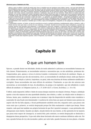 Aforismos para a Sabedoria de Vida Arthur Schopenhauer
sóbrio e nela se reflete o mundo de modo mais claro e completo que em qualquer outro objeto. Assim, o ser que está dotado de
tal inteligência possui o mais nobre e delicado que há na terra, possui um manancial de prazeres em comparação com o qual
todos os demais são ínfimos. Dessa forma, não pede nada do mundo exterior senão ócio para desfrutar em paz de seu bem e
polir seu diamante. Pois todos os demais prazeres não-intelectuais são de natureza baixa; todos conduzem a movimentos da
vontade, tais como anseios, esperanças, temores e ambições, seja qual for sua natureza. Nada disso se realiza sem dor;
ademais, no caso das conquistas, surge a decepção mais ou menos como uma regra, ao passo que com os prazeres intelectuais
a verdade se faz cada vez mais clara. Nenhuma dor existe no domínio da inteligência, nele tudo é conhecimento. Por isso, os
prazeres intelectuais são acessíveis a todos por meio — e, portanto, na mesma medida — da própria inteligência; pois tout
l’esprit qui est au monde, est inutile à celui qui n’en a point [toda a inteligência que há no mundo é inútil àquele que não tem
nenhuma (La Bruyère)]. Entretanto, uma desvantagem que sempre acompanha esse privilégio é que, em toda a natureza, a
suscetibilidade à dor aumenta à medida que se eleva o grau de inteligência, chegando ao seu apogeu na inteligência mais
elevada.
A vulgaridade consiste, no fundo, no tipo de consciência na qual a vontade predomina completamente sobre o intelecto, onde o5.
último não faz mais que estar a serviço de sua soberana, a vontade. Quando tal serviço não exige inteligência, quando não
existem motivos nem grandes nem pequenos, o entendimento cessa por completo e sobrevém uma vacuidade absoluta de
pensamentos. A vontade sem intelecto é a coisa mais comum e vulgar que há; algo que todo bronco possui e manifesta quando
cai. Esse estado constitui, pois, a vulgaridade, no qual os únicos elementos ativos são os órgãos dos sentidos e a pequena
quantidade de intelecto necessária para apreender os dados dos sentidos. Por conseguinte, o homem vulgar sempre está
receptivo a todas as impressões e percebe instantaneamente tudo que se passa ao seu redor, de modo que o menor som,
qualquer circunstância, por insignificante que seja, desperta imediatamente sua atenção, assim como ocorre com os animais.
Essa condição mental revela-se em seu semblante e no todo de sua aparência exterior; daí resulta a aparência vulgar cuja
impressão é ainda mais repulsiva quando, como é frequente, sua vontade — o único fator de sua consciência — é baixa, egoísta
e má.
Capítulo III
O que um homem tem
Epicuro, o grande doutor em felicidade, dividiu de modo admirável e judicioso as necessidades humanas em
três classes. Primeiramente, as necessidades naturais e necessárias que, se não satisfeitas, produzem dor.
Compreendem, pois, apenas o victus et amictus [comida e vestimenta] e são fáceis de satisfazer. Depois, as
necessidades naturais que não são necessárias, isto é, as necessidades de satisfação sexual, ainda que Epicuro
não a afirme em relação a Laércio; (reproduzo, no geral, toda essa doutrina de forma sutilmente modificada e
corrigida). Essas necessidades são mais difíceis de satisfazer. Finalmente, as que não são naturais nem
necessárias, as necessidades do luxo, da abundância, da pompa e do esplendor, que são infindáveis e muito
difíceis de satisfazer. (cf. Diógenes Laércio, X, c. 27, §149 e §127, e Cícero, De finibus, I, c. 14 e 16).
É difícil, senão impossível, definir o limite de nossos desejos razoáveis em relação à fortuna. Porque a satisfação
quanto a isso não repousa em uma quantidade absoluta, mas relativa, a saber, na relação entre os desejos e a
fortuna. Assim, pois, considerar as posses em si mesmas é algo tão desprovido de sentido como considerar o
numerador de uma fração sem denominador. A ausência de certos bens aos quais um homem nunca pensou em
aspirar não lhe faz falta alguma, e ficará perfeitamente satisfeito sem eles; enquanto outro, que possui cem
vezes mais que o primeiro, se sentirá desgraçado porque lhe falta exatamente o objeto que deseja. Nesse
respeito, cada qual tem também seu próprio horizonte do que lhe é possível conseguir, e suas pretensões não
ultrapassam esses limites. Quando um objeto, situado dentro de seus limites, se lhe apresenta de tal maneira
que possa estar seguro de consegui-lo, se sentirá feliz; pelo contrário, se sentirá desgraçado se obstáculos o
despojarem dessa perspectiva. O que está além desse horizonte não exerce nenhuma influência sobre ele. Por
isso a grande fortuna do rico não incomoda o pobre; por outro lado, quando fracassa em seus planos, o homem
20
 