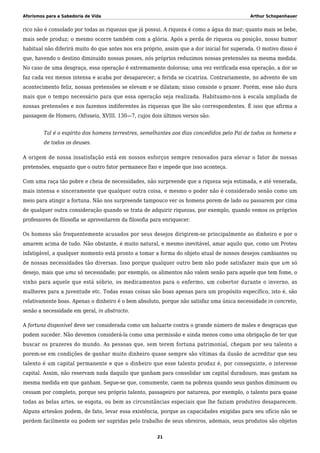 Aforismos para a Sabedoria de Vida Arthur Schopenhauer
rico não é consolado por todas as riquezas que já possui. A riqueza é como a água do mar; quanto mais se bebe,
mais sede produz; o mesmo ocorre também com a glória. Após a perda de riqueza ou posição, nosso humor
habitual não diferirá muito do que antes nos era próprio, assim que a dor inicial for superada. O motivo disso é
que, havendo o destino diminuído nossas posses, nós próprios reduzimos nossas pretensões na mesma medida.
No caso de uma desgraça, essa operação é extremamente dolorosa; uma vez verificada essa operação, a dor se
faz cada vez menos intensa e acaba por desaparecer; a ferida se cicatriza. Contrariamente, no advento de um
acontecimento feliz, nossas pretensões se elevam e se dilatam; nisso consiste o prazer. Porém, esse não dura
mais que o tempo necessário para que essa operação seja realizada. Habituamo-nos à escala ampliada de
nossas pretensões e nos fazemos indiferentes às riquezas que lhe são correspondentes. É isso que afirma a
passagem de Homero, Odisseia, XVIII. 130—7, cujos dois últimos versos são:
Tal é o espírito dos homens terrestres, semelhantes aos dias concedidos pelo Pai de todos os homens e
de todos os deuses.
A origem de nossa insatisfação está em nossos esforços sempre renovados para elevar o fator de nossas
pretensões, enquanto que o outro fator permanece fixo e impede que isso aconteça.
Com uma raça tão pobre e cheia de necessidades, não surpreende que a riqueza seja estimada, e até venerada,
mais intensa e sinceramente que qualquer outra coisa, e mesmo o poder não é considerado senão como um
meio para atingir a fortuna. Não nos surpreende tampouco ver os homens porem de lado ou passarem por cima
de qualquer outra consideração quando se trata de adquirir riquezas, por exemplo, quando vemos os próprios
professores de filosofia se aproveitarem da filosofia para enriquecer.
Os homens são frequentemente acusados por seus desejos dirigirem-se principalmente ao dinheiro e por o
amarem acima de tudo. Não obstante, é muito natural, e mesmo inevitável, amar aquilo que, como um Proteu
infatigável, a qualquer momento está pronto a tomar a forma do objeto atual de nossos desejos cambiantes ou
de nossas necessidades tão diversas. Isso porque qualquer outro bem não pode satisfazer mais que um só
desejo, mais que uma só necessidade; por exemplo, os alimentos não valem senão para aquele que tem fome, o
vinho para aquele que está sóbrio, os medicamentos para o enfermo, um cobertor durante o inverno, as
mulheres para a juventude etc. Todas essas coisas são boas apenas para um propósito específico, isto é, são
relativamente boas. Apenas o dinheiro é o bem absoluto, porque não satisfaz uma única necessidade in concreto,
senão a necessidade em geral, in abstracto.
A fortuna disponível deve ser considerada como um baluarte contra o grande número de males e desgraças que
podem suceder. Não devemos considerá-la como uma permissão e ainda menos como uma obrigação de ter que
buscar os prazeres do mundo. As pessoas que, sem terem fortuna patrimonial, chegam por seu talento a
porem-se em condições de ganhar muito dinheiro quase sempre são vítimas da ilusão de acreditar que seu
talento é um capital permanente e que o dinheiro que esse talento produz é, por conseguinte, o interesse
capital. Assim, não reservam nada daquilo que ganham para consolidar um capital duradouro, mas gastam na
mesma medida em que ganham. Segue-se que, comumente, caem na pobreza quando seus ganhos diminuem ou
cessam por completo, porque seu próprio talento, passageiro por natureza, por exemplo, o talento para quase
todas as belas artes, se esgota, ou bem as circunstâncias especiais que lhe faziam produtivo desaparecem.
Alguns artesãos podem, de fato, levar essa existência, porque as capacidades exigidas para seu ofício não se
perdem facilmente ou podem ser supridas pelo trabalho de seus obreiros, ademais, seus produtos são objetos
21
 