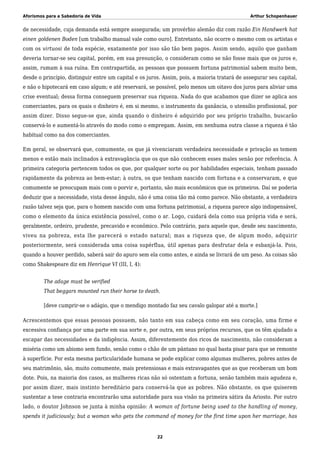 Aforismos para a Sabedoria de Vida Arthur Schopenhauer
de necessidade, cuja demanda está sempre assegurada; um provérbio alemão diz com razão Ein Handwerk hat
einen goldenen Boden [um trabalho manual vale como ouro]. Entretanto, não ocorre o mesmo com os artistas e
com os virtuosi de toda espécie, exatamente por isso são tão bem pagos. Assim sendo, aquilo que ganham
deveria tornar-se seu capital, porém, em sua presunção, o consideram como se não fosse mais que os juros e,
assim, rumam à sua ruína. Em contrapartida, as pessoas que possuem fortuna patrimonial sabem muito bem,
desde o princípio, distinguir entre um capital e os juros. Assim, pois, a maioria tratará de assegurar seu capital,
e não o hipotecará em caso algum; e até reservará, se possível, pelo menos um oitavo dos juros para aliviar uma
crise eventual; dessa forma conseguem preservar sua riqueza. Nada do que acabamos que dizer se aplica aos
comerciantes, para os quais o dinheiro é, em si mesmo, o instrumento da ganância, o utensílio profissional, por
assim dizer. Disso segue-se que, ainda quando o dinheiro é adquirido por seu próprio trabalho, buscarão
conservá-lo e aumentá-lo através do modo como o empregam. Assim, em nenhuma outra classe a riqueza é tão
habitual como na dos comerciantes.
Em geral, se observará que, comumente, os que já vivenciaram verdadeira necessidade e privação as temem
menos e estão mais inclinados à extravagância que os que não conhecem esses males senão por referência. À
primeira categoria pertencem todos os que, por qualquer sorte ou por habilidades especiais, tenham passado
rapidamente da pobreza ao bem-estar; à outra, os que tenham nascido com fortuna e a conservaram, e que
comumente se preocupam mais com o porvir e, portanto, são mais econômicos que os primeiros. Daí se poderia
deduzir que a necessidade, vista desse ângulo, não é uma coisa tão má como parece. Não obstante, a verdadeira
razão talvez seja que, para o homem nascido com uma fortuna patrimonial, a riqueza parece algo indispensável,
como o elemento da única existência possível, como o ar. Logo, cuidará dela como sua própria vida e será,
geralmente, ordeiro, prudente, precavido e econômico. Pelo contrário, para aquele que, desde seu nascimento,
viveu na pobreza, esta lhe parecerá o estado natural; mas a riqueza que, de algum modo, adquirir
posteriormente, será considerada uma coisa supérflua, útil apenas para desfrutar dela e esbanjá-la. Pois,
quando a houver perdido, saberá sair do apuro sem ela como antes, e ainda se livrará de um peso. As coisas são
como Shakespeare diz em Henrique VI (III, I, 4):
The adage must be verified
That beggars mounted run their horse to death.
[deve cumprir-se o adágio, que o mendigo montado faz seu cavalo galopar até a morte.]
Acrescentemos que essas pessoas possuem, não tanto em sua cabeça como em seu coração, uma firme e
excessiva confiança por uma parte em sua sorte e, por outra, em seus próprios recursos, que os têm ajudado a
escapar das necessidades e da indigência. Assim, diferentemente dos ricos de nascimento, não consideram a
miséria como um abismo sem fundo, senão como o chão de um pântano no qual basta pisar para que se remonte
à superfície. Por esta mesma particularidade humana se pode explicar como algumas mulheres, pobres antes de
seu matrimônio, são, muito comumente, mais pretensiosas e mais extravagantes que as que receberam um bom
dote. Pois, na maioria dos casos, as mulheres ricas não só ostentam a fortuna, senão também mais agudeza e,
por assim dizer, mais instinto hereditário para conservá-la que as pobres. Não obstante, os que quiserem
sustentar a tese contraria encontrarão uma autoridade para sua visão na primeira sátira da Ariosto. Por outro
lado, o doutor Johnson se junta à minha opinião: A woman of fortune being used to the handling of money,
spends it judiciously; but a woman who gets the command of money for the first time upon her marriage, has
22
 