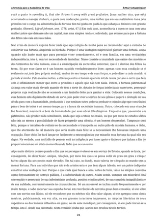 Aforismos para a Sabedoria de Vida Arthur Schopenhauer
such a gusto in spending it, that she throws it away with great profusion. [uma mulher rica, que está
acostumada a manejar dinheiro, o gasta com moderação; porém, uma mulher que em seu matrimônio toma pela
primeira vez o cargo da administração da fortuna tem tal gosto em gastá-lo que esbanja o dinheiro com grande
profusão. (Boswell, Life of Johnson, ann. 1776, aetat, 67.)] Em todo caso, aconselharia a quem se casa com uma
mulher pobre que deixasse não um capital, mas uma simples renda e, sobretudo, que velasse para que a fortuna
dos filhos não caia em suas mãos.
Não creio de maneira alguma fazer nada que seja indigno de minha pena ao recomendar aqui o cuidado de
conservar sua fortuna, adquirida ou herdada. Porque é uma vantagem inapreciável possuir uma fortuna, ainda
quando não baste mais que para permitir viver comodamente, só e sem família, em uma verdadeira
independência, isto é, sem ter necessidade de trabalhar. Nisso consiste a imunidade que exime das misérias e
dos tormentos da vida humana, essa é a emancipação da escravidão universal, que é o destino dos filhos da
terra. Só por esse favor se é um homem nascido verdadeiramente livre; apenas com essa condição se é
realmente sui juris [seu próprio senhor], senhor de seu tempo e de suas forças, e pode dizer a cada manhã: A
jornada é minha. Pelo mesmo motivo, a diferença entre o homem que tem mil de renda por ano e outro que tem
cem é infimamente menor que entre o primeiro e aquele que não tem nada. Porém, a fortuna patrimonial
alcança seu valor mais elevado quando ele tem a sorte de, dotado de forças intelectuais superiores, perseguir
projetos cuja realização não se acomoda a um trabalho feito para ganhar a vida. Colocado nessas condições,
esse homem está duplamente dotado de sorte, pois pode viver a serviço de seu gênio e pagará o cêntuplo de sua
dívida para com a humanidade, produzindo o que nenhum outro poderia produzir e criando algo que contribuirá
para o bem de todos e ao mesmo tempo para a honra da sociedade humana. Outro, colocado em uma situação
tão favorável, merecerá o bem da humanidade por suas obras filantrópicas. Enquanto que, possuindo um
patrimônio, não produz nada semelhante, ainda que seja a título de ensaio, ou que por meio de estudos sérios
não cria ao menos a possibilidade de fazer progredir uma ciência, é um homem desprezível. Tampouco será
feliz, porque a tentativa de redimir-se da necessidade o transporta ao outro pólo da miséria humana, o tédio,
que lhe atormente de tal maneira que seria muito mais feliz se a necessidade lhe houvesse imposto uma
ocupação. Esse tédio lhe fará lançar-se facilmente a extravagâncias que minarão essa fortuna da qual não era
digno. Na verdade, uma multidão de pessoas está na indigência por haver gasto o dinheiro que tinham a fim de
proporcionarem-se um alívio momentâneo do tédio que os consumia.
Algo muito distinto ocorre quando o fim que se persegue é elevar-se em serviço do Estado, quando se trata, por
conseguinte, de obter favor, amigos, relações, por meio dos quais se possa subir de grau em grau e chegar
talvez algum dia aos postos mais elevados. Em tal caso, no fundo, mais valeria ter chegado ao mundo sem a
menor fortuna. Para um indivíduo que não é da aristocracia e que tem algum talento, ser um pobre indigente
constitui uma vantagem real. Porque o que cada qual busca e ama, antes de tudo, tanto na simples conversa
como forçosamente no serviço público, é a inferioridade do outro. Assim sendo, somente um miserável está
convencido e penetrado de sua inferioridade profunda, positiva e indiscutível, de sua completa insignificância e
de sua nulidade, convenientemente às circunstâncias. Só um miserável se inclina muito frequentemente e por
muito tempo, e sabe encurvar sua espinha dorsal em reverências de noventa graus bem contados; só ele sofre
com um sorriso nos lábios; só ele reconhece que os méritos não têm valor algum; só ele apregoa como obras
mestras, publicamente, em voz alta, ou em grossos caracteres impressos, as inépcias literárias de seus
superiores ou dos homens influentes em geral; só ele sabe mendigar; por conseguinte, só ele pode iniciar-se a
tempo, isto é, desde sua juventude, nesta verdade oculta que Goethe nos revelou nestes termos:
23
 