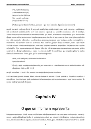 Aforismos para a Sabedoria de Vida Arthur Schopenhauer
Ueber’s Niederträchtige
Niemand sieh belklage;
Denn es ist das Mächtige,
Was man dir auch sage.
(Westöstlicher Diwan)
[Nada se queixe da inferioridade, porque é o que move o mundo, diga-se o que se quiser.]
Aquele que, pelo contrário, herda de seus pais uma fortuna suficiente para viver será, em geral, recalcitrante;
está acostumado a caminhar tête levée [com a cabeça erguida]; não aprendeu todas essas artes de mendigo.
Talvez até se vanglorie de ostentar certas habilidades que possui, mas deveria compreender quão insuficientes
são perante o médiocre et rampant [medíocre e rasteiro]. Por fim, é bem capaz de observar a inferioridade dos
que estão colocados sobre ele; e se, além disso, as coisas chegarem a ser indignas, se faz contemplativo e
misantropo. Não se vence com isso no mundo. Pelo contrário, poderá dizer, finalmente, como o descarado
Voltaire: Nous n’avons que deux jours à vivre: ce n’est pas la peine de les passer à ramper sous des coquins
méprisables [Não temos mais que dois dias de vida; não vale a pena passá-los rastejando aos pés de patifes
desprezíveis]. Desgraçadamente, o termo coquin méprisable é um atributo que se pode aplicar a muitos
indivíduos neste mundo. Vemos, pois, que as palavras da Juvenal
Haud facile emergunt, quorum virtutibus obstat
Res angusta domi,
[É difícil abrir passagem onde as condições miseráveis da casa são obstáculo ao desenvolvimento dos
altos dotes. (Sátiras, III. 164.)]
se aplicam melhor à carreira das pessoas ilustres que à das pessoas mundanas.
Entre as coisas que um homem possui, não se considerou mulher e filhos, porque na verdade o indivíduo é
possuído por eles. Com mais razão poderíamos incluir os amigos, porém também aqui o proprietário deve ser do
mesmo modo propriedade do outro.
Capítulo IV
O que um homem representa
O que representamos, isto é, nossa existência na opinião dos demais, se aprecia excessivamente, em geral,
devido a uma debilidade particular de nossa natureza; ainda que a menor reflexão possa ensinar-nos que isso,
em si, não tem importância alguma para nossa felicidade. Assim, pois, é trabalhoso explicar o motivo da grande
24
 