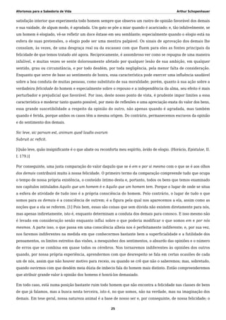 Aforismos para a Sabedoria de Vida Arthur Schopenhauer
satisfação interior que experimenta todo homem sempre que observa um rastro de opinião favorável dos demais
e sua vaidade, de algum modo, é agradada. Um gato se põe a miar quando é acariciado; e, tão infalivelmente, se
um homem é elogiado, vê-se refletir um doce êxtase em seu semblante; especialmente quando o elogio está na
esfera de suas pretensões, o elogio pode ser uma mentira palpável. Os sinais de aprovação dos demais lhe
consolam, às vezes, de uma desgraça real ou da escassez com que fluem para eles as fontes principais da
felicidade de que temos tratado até agora. Reciprocamente, é assombroso ver como se repugna de uma maneira
infalível, e muitas vezes se sente dolorosamente afetado por qualquer lesão de sua ambição, em qualquer
sentido, grau ou circunstância, e por todo desdém, por toda negligência, pela menor falta de consideração.
Enquanto que serve de base ao sentimento de honra, essa característica pode exercer uma influência saudável
sobre a boa conduta de muitas pessoas, como substituto de sua moralidade; porém, quanto à sua ação sobre a
verdadeira felicidade do homem e especialmente sobre o repouso e a independência da alma, seu efeito é mais
perturbador e prejudicial que favorável. Por isso, deste nosso ponto de vista, é prudente impor limites a essa
característica e moderar tanto quanto possível, por meio de reflexões e uma apreciação exata do valor dos bens,
essa grande suscetibilidade a respeito da opinião do outro, não apenas quando é agradada, mas também
quando é ferida, porque ambos os casos têm a mesma origem. Do contrário, permanecemos escravos da opinião
e do sentimento dos demais.
Sic leve, sic parvum est, animum quod laudis avarum
Subruit ac reficit.
[Quão leve, quão insignificante é o que abate ou reconforta meu espírito, ávido de elogio. (Horácio, Epistulae, II.
I. 179.)]
Por conseguinte, uma justa comparação do valor daquilo que se é em e por si mesmo com o que se é aos olhos
dos demais contribuirá muito à nossa felicidade. O primeiro termo da comparação compreende tudo que ocupa
o tempo de nossa própria existência, o conteúdo íntimo desta e, portanto, todos os bens que temos examinado
nos capítulos intitulados Aquilo que um homem é e Aquilo que um homem tem. Porque o lugar de onde se situa
a esfera de atividade de tudo isso é a própria consciência do homem. Pelo contrário, o lugar de tudo o que
somos para os demais é a consciência de outrem; é a figura pela qual nos aparecemos a ela, assim como as
noções que a ela se referem. [1] Pois bem, essas são coisas que sem dúvida não existem diretamente para nós,
mas apenas indiretamente, isto é, enquanto determinam a conduta dos demais para conosco. E isso mesmo não
é levado em consideração senão enquanto influi sobre o que poderia modificar o que somos em e por nós
mesmos. A parte isso, o que passa em uma consciência alheia nos é perfeitamente indiferente; e, por sua vez,
nos faremos indiferentes na medida em que conhecermos bastante bem a superficialidade e a futilidade dos
pensamentos, os limites estreitos das visões, a mesquinhez dos sentimentos, o absurdo das opiniões e o número
de erros que se combina em quase todos os cérebros. Nos tornaremos indiferentes às opiniões dos outros
quando, por nossa própria experiência, aprendermos com que desrespeito se fala em certas ocasiões de cada
um de nós, assim que não houver motivo para receio, ou quando se crê que não o saberemos; mas, sobretudo,
quando ouvirmos com que desdém meia dúzia de imbecis fala do homem mais distinto. Então compreenderemos
que atribuir grande valor à opinião dos homens é honrá-los demasiado.
Em todo caso, está numa posição bastante ruim todo homem que não encontra a felicidade nas classes de bens
de que já falamos, mas a busca nesta terceira, isto é, no que somos, não na verdade, mas na imaginação dos
demais. Em tese geral, nossa natureza animal é a base de nosso ser e, por conseguinte, de nossa felicidade; o
25
 