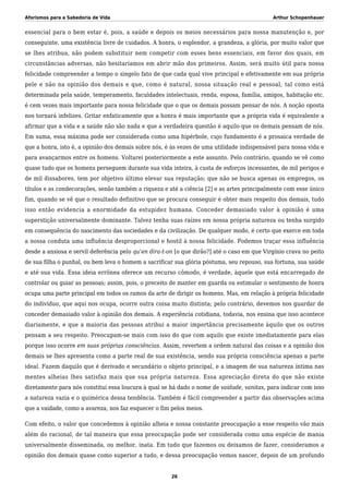 Aforismos para a Sabedoria de Vida Arthur Schopenhauer
essencial para o bem estar é, pois, a saúde e depois os meios necessários para nossa manutenção e, por
conseguinte, uma existência livre de cuidados. A honra, o esplendor, a grandeza, a glória, por muito valor que
se lhes atribua, não podem substituir nem competir com esses bens essenciais, em favor dos quais, em
circunstâncias adversas, não hesitaríamos em abrir mão dos primeiros. Assim, será muito útil para nossa
felicidade compreender a tempo o singelo fato de que cada qual vive principal e efetivamente em sua própria
pele e não na opinião dos demais e que, como é natural, nossa situação real e pessoal, tal como está
determinada pela saúde, temperamento, faculdades intelectuais, renda, esposa, família, amigos, habitação etc.
é cem vezes mais importante para nossa felicidade que o que os demais possam pensar de nós. A noção oposta
nos tornará infelizes. Gritar enfaticamente que a honra é mais importante que a própria vida é equivalente a
afirmar que a vida e a saúde não são nada e que a verdadeira questão é aquilo que os demais pensam de nós.
Em suma, essa máxima pode ser considerada como uma hipérbole, cujo fundamento é a prosaica verdade de
que a honra, isto é, a opinião dos demais sobre nós, é às vezes de uma utilidade indispensável para nossa vida e
para avançarmos entre os homens. Voltarei posteriormente a este assunto. Pelo contrário, quando se vê como
quase tudo que os homens perseguem durante sua vida inteira, à custa de esforços incessantes, de mil perigos e
de mil dissabores, tem por objetivo último elevar sua reputação; que não se busca apenas os empregos, os
títulos e as condecorações, senão também a riqueza e até a ciência [2] e as artes principalmente com esse único
fim, quando se vê que o resultado definitivo que se procura conseguir é obter mais respeito dos demais, tudo
isso então evidencia a enormidade da estupidez humana. Conceder demasiado valor à opinião é uma
superstição universalmente dominante. Talvez tenha suas raízes em nossa própria natureza ou tenha surgido
em consequência do nascimento das sociedades e da civilização. De qualquer modo, é certo que exerce em toda
a nossa conduta uma influência desproporcional e hostil à nossa felicidade. Podemos traçar essa influência
desde a ansiosa e servil deferência pelo qu’en dira-t-on [o que dirão?] até o caso em que Virgínio crava no peito
de sua filha o punhal, ou bem leva o homem a sacrificar sua glória póstuma, seu repouso, sua fortuna, sua saúde
e até sua vida. Essa ideia errônea oferece um recurso cômodo, é verdade, àquele que está encarregado de
controlar ou guiar as pessoas; assim, pois, o preceito de manter em guarda ou estimular o sentimento de honra
ocupa uma parte principal em todos os ramos da arte de dirigir os homens. Mas, em relação à própria felicidade
do indivíduo, que aqui nos ocupa, ocorre outra coisa muito distinta; pelo contrário, devemos nos guardar de
conceder demasiado valor à opinião dos demais. A experiência cotidiana, todavia, nos ensina que isso acontece
diariamente, e que a maioria das pessoas atribui a maior importância precisamente àquilo que os outros
pensam a seu respeito. Preocupam-se mais com isso do que com aquilo que existe imediatamente para elas
porque isso ocorre em suas próprias consciências. Assim, revertem a ordem natural das coisas e a opinião dos
demais se lhes apresenta como a parte real de sua existência, sendo sua própria consciência apenas a parte
ideal. Fazem daquilo que é derivado e secundário o objeto principal, e a imagem de sua natureza íntima nas
mentes alheias lhes satisfaz mais que sua própria natureza. Essa apreciação direta do que não existe
diretamente para nós constitui essa loucura à qual se há dado o nome de vaidade, vanitas, para indicar com isso
a natureza vazia e o quimérica dessa tendência. Também é fácil compreender a partir das observações acima
que a vaidade, como a avareza, nos faz esquecer o fim pelos meios.
Com efeito, o valor que concedemos à opinião alheia e nossa constante preocupação a esse respeito vão mais
além do racional, de tal maneira que essa preocupação pode ser considerada como uma espécie de mania
universalmente disseminada, ou melhor, inata. Em tudo que fazemos ou deixamos de fazer, consideramos a
opinião dos demais quase como superior a tudo, e dessa preocupação vemos nascer, depois de um profundo
26
 