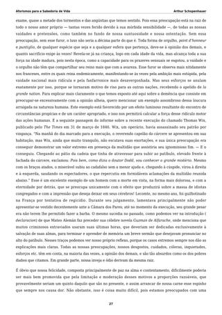 Aforismos para a Sabedoria de Vida Arthur Schopenhauer
exame, quase a metade dos tormentos e das angústias que temos sentido. Pois essa preocupação está na raiz de
todo o nosso amor próprio — tantas vezes ferido devido à sua mórbida sensibilidade —, de todas as nossas
vaidades e pretensões, como também no fundo de nossa suntuosidade e nossa ostentação. Sem essa
preocupação, sem esse furor, o luxo não seria a décima parte do que é. Toda forma de orgulho, point d’honneur
e puntiglio, de qualquer espécie que seja e a qualquer esfera que pertença, deve-se à opinião dos demais, e
quanto sacrifício exige às vezes! Revela-se já na criança, logo em cada idade da vida, mas alcança toda a sua
força na idade madura, pois nesta época, como a capacidade para os prazeres sensuais se esgotou, a vaidade e
o orgulho não têm que compartilhar seu reino mais que com a avareza. Esse furor se observa mais nitidamente
nos franceses, entre os quais reina endemicamente, manifestando-se às vezes pela ambição mais estúpida, pela
vaidade nacional mais ridícula e pela fanfarronice mais desavergonhada. Mas seus esforços se anulam
exatamente por isso, porque se tornaram motivo de riso para as outras nações, recebendo o apelido de la
grande nation. Para explicar mais claramente o que temos exposto até aqui sobre a demência que consiste em
preocupar-se excessivamente com a opinião alheia, quero mencionar um exemplo assombroso dessa loucura
arraigada na natureza humana. Este exemplo está favorecido por um efeito luminoso resultante do encontro de
circunstâncias propícias e de um caráter apropriado, e isso nos permitirá calcular a força desse ridículo motor
das ações humanas. É a seguinte passagem do informe sobre a recente execução do chamado Thomas Wix,
publicado pelo The Times em 31 de março de 1846. Wix, um operário, havia assassinado seu patrão por
vingança. “Na manhã do dia marcado para a execução, o reverendo capelão do cárcere se apresentou em sua
habitação, mas Wix, ainda que muito tranquilo, não escutava suas exortações, e sua única preocupação era
conseguir demonstrar um valor extremo em presença da multidão que assistiria seu ignominioso fim. — E o
conseguiu. Chegando ao pátio da cadeia que tinha de atravessar para subir ao patíbulo, elevado frente à
fachada do cárcere, exclamou: Pois bem, como dizia o doutor Dodd, vou conhecer o grande mistério. Mesmo
com os braços atados, o miserável subiu ao cadafalso sem a menor ajuda e, chegando à cúspide, virou à direita
e à esquerda, saudando os espectadores, o que repercutiu em formidáveis aclamações da multidão reunida
abaixo.” Esse é um excelente exemplo de um homem com a morte em vista, na forma mais dolorosa, e com a
eternidade por detrás, que se preocupa unicamente com o efeito que produzirá sobre a massa de idiotas
congregados e com a impressão que deseja deixar em seus cérebros! Lecomte, no mesmo ano, foi guilhotinado
na França por tentativa de regicídio. Durante seu julgamento, lamentava principalmente não poder
apresentar-se vestido decentemente ante a Câmara dos Pares; até no momento da execução, seu grande pesar
era não terem lhe permitido fazer a barba. O mesmo sucedia no passado, como podemos ver na introdução (
declaracion) de que Mateo Alemán faz preceder sua célebre novela Guzman de Alfarache, onde menciona que
muitos criminosos extraviados usaram suas últimas horas, que deveriam ser dedicadas exclusivamente à
salvação de suas almas, para terminar e aprender de memória um breve sermão que desejavam pronunciar no
alto do patíbulo. Nesses traços podemos ver nosso próprio reflexo, porque os casos extremos sempre nos dão as
explicações mais claras. Todas as nossas preocupações, nossos desgostos, cuidados, cóleras, inquietudes,
esforços etc. têm em conta, na maioria das vezes, a opinião dos demais, e são tão absurdos como os dos pobres
diabos que citamos. Em grande parte, nossa inveja e ódio derivam da mesma raiz.
É óbvio que nossa felicidade, composta principalmente de paz na alma e contentamento, dificilmente poderia
ser mais bem promovida que pela limitação e moderação desses motivos a proporções razoáveis, que
provavelmente seriam um quinto daquilo que são no presente, e assim arrancar de nossa carne esse espinho
que sempre nos causa dor. Não obstante, isso é coisa muito difícil, pois estamos preocupados com uma
27
 