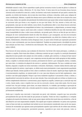 Aforismos para a Sabedoria de Vida Arthur Schopenhauer
debilidade natural e inata. Etiam sapientibus cupido gloriae novissima exuitur [a sede de glória é a última de
que se despojam os sábios. (Historiae, IV. 6)], disse Tácito. O único meio de nos livrarmos dessa loucura
universal seria reconhecê-la como tal e, assim, nos darmos conta muito claramente até que ponto a maioria das
opiniões, no cérebro dos homens, são no mais das vezes falsas, errôneas e absurdas, sendo, pois, indignas de
nossa consideração. Ademais, a opinião dos demais exerce pouca influência real sobre nós na maioria dos casos
e das coisas. Ainda, tais opiniões são geralmente tão desfavoráveis que quase todos seriam tomados pela cólera
se ouvissem tudo que dizem a seu respeito ou em que tom falam. Por fim, mesmo a honra não tem,
propriamente, mais que um valor indireto, nunca direto. Se pudéssemos obter a cura dessa loucura universal,
ganharíamos infinitamente em tranquilidade de ânimo e em contentamento, e adquiriríamos, ao mesmo tempo,
um porte mais firme e seguro, muito mais solto e natural. A influência benéfica de uma vida reservada sobre
nossa tranquilidade de alma e sobre nossa satisfação, em grande parte, deve-se ao fato de que nos retira a
obrigação de viver constantemente diante do olhar dos demais e, por conseguinte, nos livra da incessante
preocupação quanto à opinião que possam vir a ter; consequentemente, seu efeito faz o homem voltar a ser si
mesmo. Similarmente, evitaremos muitas desgraças reais, às quais somos levados por aspirações puramente
ideais ou, mais corretamente, por essa loucura deplorável. Também nos proporcionará a faculdade de prestar
mais atenção aos bens reais, e desfrutá-los sem distrações. Mas, como dizem, χαλεπὰ τὰ καλά [aquilo que é
nobre é difícil].
Essa loucura de nossa natureza, que acabamos de descrever, faz brotar três ramos principais, a ambição, a
vaidade e o orgulho. Entre esses dois últimos, a diferença consiste em que o orgulho é a convicção firmemente
adquirida de nosso grande valor próprio em certo sentido; a vaidade, pelo contrário, é o desejo de fazer nascer
essa convicção nos demais e, em geral, com a esperança secreta de poder mais tarde apropriar-se dela também.
Assim, o orgulho é a elevada estima de si mesmo, proveniente do interior e, por conseguinte, direta; a vaidade,
por outro lado, é a tentativa de adquiri-la do exterior e, portanto, indiretamente. Por isso a vaidade nos torna
falantes, enquanto o orgulho nos torna reservados e reticentes. Entretanto, o homem vaidoso deveria saber que
a elevada opinião de outrem, à qual aspira, se obtém muito mais prontamente e mais seguramente guardando
silêncio que falando, mesmo quando se tem a dizer as melhores coisas do mundo. Aquele que finge orgulho não
é necessariamente orgulhoso, no máximo pode vir a ser; mas esse deixaria isso de lado rapidamente, como
acontece com todo papel plagiado. Porque o que torna realmente orgulhoso é unicamente a firme, a íntima, a
inquebrantável convicção de méritos e de um valor elevado. Essa convicção pode ser errônea ou fundar-se em
méritos simplesmente exteriores e convencionais; pouco importa ao orgulho, contanto que a convicção seja real
e séria. Assim sendo, como o orgulho tem sua raiz na convicção, estaria, como toda noção, fora de nossa
vontade livre. Seu pior inimigo, quero dizer, seu maior obstáculo, é a vaidade, que mendiga a aprovação de
outro para depois fundar sobre esta a elevada opinião de si mesmo, enquanto que o orgulho supõe uma opinião
já firmemente estabelecida.
Ainda que o orgulho seja execrado e reprovado em geral, não obstante, suspeito que isso provenha
principalmente dos que não têm nada de que possam se orgulhar. Tendo em vista a impudência e a estúpida
arrogância da maioria dos homens, todo ser que possui alguns méritos fará muito bem em ostentá-los, a fim de
não deixá-los cair num esquecimento completo. Pois aquele que os ignora sutilmente e se porta com as pessoas
como se fosse em tudo seu semelhante não tardará em ser sinceramente considerado como um de seus iguais.
Gostaria de recomendar que agissem assim principalmente aqueles cujos méritos são de ordem mais elevada,
méritos reais e, por conseguinte, puramente pessoais, supondo-se que esses não possam, como as
28
 