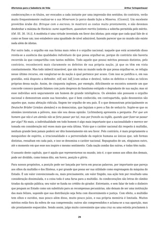 Aforismos para a Sabedoria de Vida Arthur Schopenhauer
condecorações e os títulos, ser evocados a cada instante por uma impressão dos sentidos; do contrário, verão
muito frequentemente realizar-se o sus Minervam [o porco dando lição a Minerva. (Cícero)]. Um excelente
provérbio árabe diz: Brinque com o escravo; te mostrará as costas muito prontamente, e não devemos
desdenhar a máxima de Horácio: sume superbiam, quaesitam meritis [ostenta a soberba permitida pelo mérito.
(Od. III. 30. 14.)]. A modéstia é uma virtude inventada em favor dos idiotas; pois exige que cada qual fale de si
como se fosse um; isso estabelece uma igualdade de nível admirável, fazendo parecer que no mundo não existe
nada além de idiotas.
Por outro lado, o orgulho em sua forma mais reles é o orgulho nacional; naquele que está acometido disso
revela-se a ausência das qualidades individuais de que possa orgulhar-se, porque do contrário não haveria
recorrido às que compartilha com tantos milhões. Todo aquele que possui méritos pessoais distintos, pelo
contrário, reconhecerá mais claramente os defeitos de sua própria nação, já que os têm em vista
constantemente. Mas todo imbecil miserável, que não tem no mundo nada de que possa orgulhar-se, se refugia
nesse último recurso, em vangloriar-se da nação à qual pertence por acaso. Com isso se justifica e, em sua
gratidão, está disposto a defender, πὺξ καὶ λάξ [com unhas e dentes], todos os defeitos e todas as tolices
próprias dessa nação. Assim, de cinquenta ingleses, por exemplo, dificilmente se encontra somente um que
concorde conosco quando falamos com justo desprezo do fanatismo estúpido e degradante de sua nação; mas só
esse indivíduo será seguramente um homem de grande inteligência. Os alemães não possuem o orgulho
nacional e demonstram assim sua honradez, que é bem conhecida; em contrapartida, quão desonestos são
aqueles que, numa afetação ridícula, fingem ter orgulho de seu país. É o que demonstram principalmente os
Deutsche Brüder [irmãos alemães] e os democratas, que bajulam o povo a fim de seduzi-lo. Supõe-se que os
alemães inventaram a pólvora, mas não sou dessa opinião. Lichtenberg apresenta a pergunta: Por que um
homem que não é um alemão não se faria passar por tal, mas por francês ou inglês, quando quer fazer-se passar
por algo? No mais, a individualidade em todo homem é algo mais importante que a nacionalidade e merece ser
tomada em consideração mil vezes mais que esta última. Visto que o caráter nacional diz respeito à multidão,
nenhum grande bem jamais poderá ser dito honestamente em seu favor. Pelo contrário, é mais propriamente a
mesquinhez de espírito, a irracionalidade e a perversidade da espécie humana as únicas que, sob formas
distintas, ressaltam em cada país, e isso se denomina o caráter nacional. Repugnados de um, elogiamos outro,
até o momento em que esse nos inspire o mesmo sentimento. Cada nação zomba das outras, e todas têm razão.
O assunto deste capítulo, que é aquilo que representamos no mundo, isto é, o que somos aos olhos dos demais,
pode ser dividido, como temos dito, em honra, posição e glória.
Para nossos propósitos, a posição pode ser lançada por terra em poucas palavras, por importante que pareça
aos olhos da multidão e dos filisteus, e por grande que possa ser sua utilidade como engrenagem da máquina do
Estado. É um valor convencionado ou, mais precisamente, um valor fingido; sua ação tem por resultado uma
consideração dissimulada, e a coisa toda é uma farsa para a multidão. As condecorações são letras de câmbio
tiradas da opinião pública; seu valor se funda no crédito do girador. Entretanto, e sem falar de todo o dinheiro
que poupam ao Estado como um substituto para as recompensas pecuniárias, não deixam de ser uma instituição
das mais felizes, supondo que sua distribuição seja feita com discernimento e justiça. Com efeito, a multidão
tem olhos e ouvidos, mas pouco além disso, muito pouco juízo, e sua própria memória é limitada. Muitos
méritos estão fora da esfera de sua compreensão; outros são compreendidos e aclama-se a sua aparição, mas
são prontamente esquecidos. Sendo assim, julgo muito conveniente que uma cruz ou uma estrela proclamem à
29
 