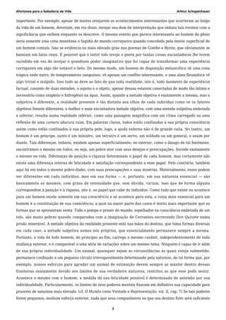Aforismos para a Sabedoria de Vida Arthur Schopenhauer
importante. Por exemplo, apesar de muitos invejarem os acontecimentos interessantes que ocorreram ao longo
da vida de um homem, deveriam, em vez disso, invejar seu dom de interpretação que imbuiu tais eventos com a
significância que exibem enquanto os descreve. O mesmo evento que parece interessante ao homem de gênio
seria somente uma cena monótona e fugidia do mundo corriqueiro quando concebida pela mente superficial de
um homem comum. Isso se evidencia no mais elevado grau nos poemas de Goethe e Byron, que obviamente se
baseiam em fatos reais. É possível que o leitor tolo inveje o poeta por tantas coisas encantadoras lhe terem
sucedido em vez de invejar o grandioso poder imaginativo que foi capaz de transformar uma experiência
corriqueira em algo tão notável e belo. Do mesmo modo, um homem de disposição melancólica vê uma cena
trágica onde outro, de temperamento sanguíneo, vê apenas um conflito interessante, e uma alma fleumática vê
algo trivial e insípido. Isso tudo se deve ao fato de que toda realidade, isto é, todo momento de experiência
factual, consiste de duas metades, o sujeito e o objeto, apesar dessas estarem conectadas de modo tão íntimo e
necessário como oxigênio e hidrogênio na água. Assim, quando a metade objetiva é exatamente a mesma, mas a
subjetiva é diferente, a realidade presente é tão distinta aos olhos de cada indivíduo como se os fatores
objetivos fossem diferentes; a melhor e mais encantadora metade objetiva, com uma metade subjetiva embotada
e inferior, resulta numa realidade inferior, como uma paisagem magnífica com um clima carregado ou uma
reflexão de uma camera obscura ruim. Em palavras claras, todos estão confinados à sua própria consciência
assim como estão confinados à sua própria pele; logo, a ajuda externa não é de grande valia. No teatro, um
homem é um príncipe, outro é um ministro, um terceiro é um servo, um soldado ou um general, e assim por
diante. Tais diferenças, todavia, existem apenas superficialmente; no interior, como o âmago de tal fenômeno,
encontramos o mesmo em todos, ou seja, um pobre ator com seus desejos e preocupações. Sucede exatamente
o mesmo na vida. Diferenças de posição e riqueza determinam o papel de cada homem, mas certamente não
existe uma diferença interna de felicidade e satisfação correspondente a esse papel. Pelo contrário, também
aqui há em todos o mesmo pobre-diabo, com suas preocupações e suas misérias. Materialmente, esses podem
ser diferentes em cada indivíduo, mas em sua forma — e, portanto, em sua natureza essencial — são
basicamente os mesmos, com graus de intensidade que, sem dúvida, variam, mas que de forma alguma
correspondem à posição e à riqueza, isto é, ao papel que cabe do indivíduo. Como tudo que existe ou acontece
para um homem existe somente em sua consciência e só acontece para esta, a coisa mais essencial para um
homem é a constituição de sua consciência, a qual na maior parte dos casos é muito mais importante que as
formas que se apresentam nesta. Toda a pompa e prazer do mundo, espelhados na consciência embotada de um
tolo, são muito pobres quando comparados com a imaginação de Cervantes escrevendo Don Quixote numa
prisão miserável. A metade objetiva da realidade presente está nas mãos do destino, que toma formas diversas
em cada caso; a metade subjetiva somos nós próprios, que essencialmente permanece sempre a mesma.
Portanto, a vida de todo homem, do princípio ao fim, carrega o mesmo caráter, independentemente de toda
mudança exterior, e é comparável a uma série de variações sobre um mesmo tema. Ninguém é capaz de ir além
de sua própria individualidade. Um animal, quaisquer sejam as circunstâncias às quais esteja submetido,
permanece confinado a um pequeno círculo irrevogavelmente determinado pela natureza, de tal forma que, por
exemplo, nossos esforços para agradar um animal de estimação devem sempre se manter dentro dessas
fronteiras exatamente devido aos limites de sua verdadeira natureza, restritos ao que esse pode sentir.
Acontece o mesmo com o homem; a medida de sua felicidade possível é determinada de antemão por sua
individualidade. Particularmente, os limites de seus poderes mentais fixaram em definitivo sua capacidade para
prazeres de natureza mais elevada. (cf. O Mundo como Vontade e Representação, vol. II, cap. 7) Se tais poderes
forem pequenos, nenhum esforço exterior, nada que seus companheiros ou que seu destino fizer será suficiente
3
 