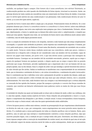 Aforismos para a Sabedoria de Vida Arthur Schopenhauer
multidão, em qualquer lugar e sempre: Este homem não é vosso semelhante; tem méritos! Entretanto, as
condecorações perdem seu valor quando são distribuídas de forma injusta, irracional ou excessiva. Assim, um
príncipe deveria ter tanta cautela em concedê-las como um comerciante em firmar letras de câmbio. A inscrição
pour le mérite [pelo mérito] em uma condecoração é um pleonasmo; toda condecoração deveria ser pour le
mérite, ça va sans dire [pelo mérito, supõe-se].
A questão da honra é muito mais difícil e ampla que a da posição. Primeiramente temos de defini-la. Se a esse
propósito dissesse que a honra é a consciência exterior e a consciência é a honra interior, talvez essa definição
pudesse agradar alguns; mas seria uma explicação mais pomposa que clara e fundamentada. Portanto, afirmo
que, objetivamente, a honra é a opinião que os demais têm sobre nosso valor e, subjetivamente, o respeito que
temos por essa opinião. Segundo essa visão, ser um homem de honra exerce uma influência muito salutar sobre
o indivíduo, mas de modo algum puramente moral.
A raiz e a origem do sentimento de honra e de vergonha, inerente a todo homem que não esteja completamente
corrompido, e o grande valor atribuído ao primeiro, serão expostas nas considerações seguintes. O homem, por
si só, pode muito pouco, como um Robinson Crusoé numa ilha deserta; unicamente em sociedade com os outros
é e pode muito. Torna-se ciente dessa condição assim que sua consciência, ainda que pouco, começa a
desenvolver-se e desperta nele o desejo de ser considerado como um membro útil da sociedade, capaz de
exercer seu papel como homem, pro parte virili, e que tem direito assim a participar das vantagens da
sociedade humana. Consegue ser um membro útil da sociedade executando, primeiro, aquilo que se exige e
espera de qualquer homem em qualquer posição, e depois aquilo que se exige e espera dele na posição
particular que ocupa. Entretanto, percebe rapidamente que o importante não é ser um homem útil em sua
própria opinião, mas na dos demais. Essa é a origem do ardor com que mendiga a opinião favorável dos outros e
do valor elevado que lhe atribui. Ambas as tendências se manifestam com a espontaneidade de um sentimento
inato, que se denomina o sentimento de honra e, em certas circunstâncias, o sentimento de pudor (verecundia).
Esse é o sentimento que faz o indivíduo corar ante o pensamento de perder na opinião dos demais, ainda que
seja inocente, e ainda quando a falta revelada não seja mais que uma infração relativa, isto é, assumida
arbitrariamente. Por outro lado, nada fortalece mais sua coragem e sua determinação que a certeza adquirida
ou renovada da boa opinião dos homens, porque lhe assegura a proteção e o socorro das forças reunidas do
conjunto, que constitui um baluarte infinitamente mais poderoso contra os males da vida que suas forças
sozinhas.
A variedade de relações nas quais um homem pode se situar ante os demais de modo a obter sua confiança, isto
é, uma boa opinião, origina muitas espécies de honra. Essas relações são principalmente o meum e o tuum,
depois o cumprimento das obrigações e, por último, a relação sexual. A essas correspondem a honra burguesa,
a honra do cargo e a honra sexual, cada uma das quais apresentando ainda subdivisões.
A honra burguesa possui a esfera mais extensa; consiste na pressuposição de que respeitaremos absolutamente
os direitos de cada um, e que, por conseguinte, nunca empregaremos em nosso proveito meios injustos ou
ilícitos. É a condição para a nossa participação em todas as relações pacíficas com os homens. Basta, para
perdê-la, uma só ação que seja enérgica e manifestamente contrária a essas relações pacíficas, algo que
acarrete punições legais, com a condição de que o castigo tenha sido justo. Entretanto, em última análise, a
honra repousa sempre sobre a convicção da imutabilidade do caráter moral, em virtude do qual uma só má ação
é um indicador seguro da mesma natureza moral de todas as ações subsequentes, desde que se apresentem
30
 