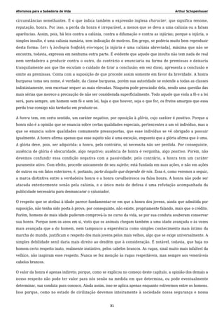 Aforismos para a Sabedoria de Vida Arthur Schopenhauer
circunstâncias semelhantes. É o que indica também a expressão inglesa character, que significa renome,
reputação, honra. Por isso, a perda da honra é irreparável, a menos que se deva a uma calúnia ou a falsas
aparências. Assim, pois, há leis contra a calúnia, contra a difamação e contra as injúrias; porque a injúria, o
simples insulto, é uma calúnia sumária, sem indicação de motivos. Em grego, se poderia muito bem reproduzir
desta forma: ἔστι ἡ λοιδορία διαβολὴ σύντομος [a injúria é uma calúnia abreviada], máxima que não se
encontra, todavia, expressa em nenhuma outra parte. É evidente que aquele que insulta não tem nada de real
nem verdadeiro a produzir contra o outro, do contrário o enunciaria na forma de premissas e deixaria
tranquilamente aos que lhe escutam o cuidado de tirar a conclusão; em vez disso, apresenta a conclusão e
omite as premissas. Conta com a suposição de que procede assim somente em favor da brevidade. A honra
burguesa toma seu nome, é verdade, da classe burguesa, porém sua autoridade se estende a todas as classes
indistintamente, sem excetuar sequer as mais elevadas. Ninguém pode prescindir dela, sendo uma questão das
mais sérias que merece a precaução de não ser considerada superficialmente. Todo aquele que viola a fé e a lei
será, para sempre, um homem sem fé e sem lei, haja o que houver, seja o que for, os frutos amargos que essa
perda traz consigo não tardarão em produzir-se.
A honra tem, em certo sentido, um caráter negativo, por oposição à glória, cujo caráter é positivo. Porque a
honra não é a opinião que se enuncia sobre certas qualidades especiais, pertencentes a um só indivíduo, mas a
que se enuncia sobre qualidades comumente pressupostas, que esse indivíduo se vê obrigado a possuir
igualmente. A honra afirma apenas que esse sujeito não é uma exceção, enquanto que a glória afirma que é uma.
A glória deve, pois, ser adquirida; a honra, pelo contrário, só necessita não ser perdida. Por conseguinte,
ausência de glória é obscuridade, algo negativo; ausência de honra é vergonha, algo positivo. Porém, não
devemos confundir essa condição negativa com a passividade; pelo contrário, a honra tem um caráter
puramente ativo. Com efeito, procede unicamente de seu sujeito; está fundada em suas ações, e não em ações
de outros ou em fatos exteriores; é, portanto, parte daquilo que depende de nós. Essa é, como veremos a seguir,
a marca distintiva entre a verdadeira honra e a honra cavalheiresca ou falsa honra. A honra não pode ser
atacada exteriormente senão pela calúnia, e o único meio de defesa é uma refutação acompanhada da
publicidade necessária para desmascarar o caluniador.
O respeito que se atribui à idade parece fundamentar-se em que a honra dos jovens, ainda que admitida por
suposição, não tenha sido posta à prova; por conseguinte, não existe, propriamente falando, mais que o crédito.
Porém, homens de mais idade puderam comprová-la no curso da vida, se por sua conduta souberam conservar
sua honra. Porque nem os anos em si, visto que os animais chegam também a uma idade avançada e às vezes
mais avançada que a do homem, nem tampouco a experiência como simples conhecimento mais íntimo da
marcha do mundo, justificam o respeito dos mais jovens pelos mais velhos, algo que se exige universalmente. A
simples debilidade senil daria mais direito ao desdém que à consideração. É notável, todavia, que haja no
homem certo respeito inato, realmente instintivo, pelos cabelos brancos. As rugas, sinal muito mais infalível da
velhice, não inspiram esse respeito. Nunca se fez menção às rugas respeitáveis, mas sempre aos veneráveis
cabelos brancos.
O valor da honra é apenas indireto; porque, como se explicou no começo deste capítulo, a opinião dos demais a
nosso respeito não pode ter valor para nós senão na medida em que determina, ou pode eventualmente
determinar, sua conduta para conosco. Ainda assim, isso se aplica apenas enquanto estivermos entre os homens.
Isso porque, como no estado de civilização devemos inteiramente à sociedade nossa segurança e nossa
31
 