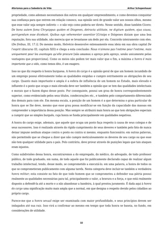 Aforismos para a Sabedoria de Vida Arthur Schopenhauer
propriedade, como ademais necessitamos dos outros em qualquer empreendimento, e como devemos conquistar
sua confiança para que entrem em relação conosco, sua opinião será de grande valor aos nossos olhos, mesmo
que esse valor seja sempre indireto — e não vejo como poderia ser direto. Nesse sentido, disse também Cícero:
De bona autem fama Chrysippus quiden et Diogenes, detracta utilitate, ne digitum quidem, ejus causa,
porrigendum esse dicebant. Quibus ego vehementer assentior [Crisipo e Diógenes diziam que uma boa
reputação, fora sua utilidade, não merecia que se levantasse um dedo por ela. Concordo inteiramente com eles.
(De finibus, III, 17.)]. Do mesmo modo, Helvécio desenvolve extensamente essa ideia em sua obra capital De
l’esprit (discurso III, capítulo XIII) e chega a esta conclusão: Nous n’aimons pas l’estime pour l’estime, mais
uniquement pour les avantages qu’elle procure [não amamos o apreço pelo apreço, senão unicamente pelas
vantagens que proporciona]. Como os meios não podem ter mais valor que o fim, a máxima a honra é mais
importante que a vida, como temos dito, é um exagero.
Isso no que diz respeito à honra burguesa. A honra do cargo é a opinião geral de que um homem incumbido de
um emprego possui efetivamente todas as qualidades exigidas e cumpre estritamente as obrigações de seu
cargo. Quanto mais importante e ampla é a esfera de influência de um homem no Estado, mais elevado e
influente é o posto que ocupa e mais elevada deve ser também a opinião que se tem das qualidades intelectuais
e morais que o fazem digno desse posto. Por conseguinte, possui um grau de honra correspondentemente
superior, como evidenciado pelos seus títulos, condecorações etc., e também pelo comportamento diferenciado
dos demais para com ele. Em mesma escala, a posição de um homem é a que determina o grau particular de
honra que se lhe deve, mesmo que esse grau possa modificar-se em função da capacidade das massas em
compreender a importância dessa posição. Mas sempre se atribuirá mais honra ao que tem obrigações especiais
a cumprir que ao simples burguês, cuja honra se funda principalmente em qualidades negativas.
A honra do cargo exige, ademais, que aquele que ocupa um posto faça respeito à causa de seus colegas e de
seus sucessores. Isso é realizado através do rígido cumprimento de seus deveres e também pelo fato de nunca
deixar impune nenhum ataque contra o posto ou contra si mesmo, enquanto funcionário; em outras palavras,
não permitindo que se chegue a dizer que não cumpre meticulosamente os deveres de seu cargo ou que esse
não tem qualquer utilidade para o país. Pelo contrário, deve provar através de punições legais que tais ataques
eram injustos.
Como subdivisões dessa honra, encontraremos a do empregado, do médico, do advogado, de todo professor
público, de todo graduado, em suma, de todo aquele que foi publicamente declarado capaz de realizar algum
trabalho intelectual, tendo, desse modo, se comprometido a executá-lo; em uma palavra, a honra de todos os
que se comprometeram publicamente com alguma tarefa. Nesta categoria deve incluir-se também a verdadeira
honra militar; esta consiste no fato de que todo homem que se comprometeu a defender sua pátria possui
realmente as qualidades necessárias para tal, principalmente o valor, a bravura e a força, e que está realmente
disposto a defendê-la até a morte e a não abandonar a bandeira, à qual prestou juramento. É dada aqui à honra
do cargo uma significação muito mais ampla que a normal, em que designa o respeito devido pelos cidadãos ao
próprio cargo.
Parece-me que a honra sexual exige ser examinada com maior profundidade, e seus princípios devem ser
indagados até sua raiz. Isso virá a confirmar ao mesmo em tempo que toda honra se baseia, no fundo, em
considerações de utilidade.
32
 