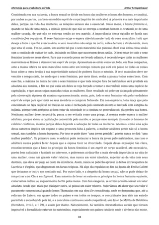 Aforismos para a Sabedoria de Vida Arthur Schopenhauer
Considerada em sua natureza, a honra sexual se divide em honra das mulheres e honra dos homens, e constitui,
por ambas as partes, um bem entendido esprit de corps [espírito de sindicato]. A primeira é a mais importante
delas, porque, na vida das mulheres, as relações sexuais são o essencial. Desse modo, a honra feminina é,
quando se fala de uma moça, a opinião geral de que não se entrega a nenhum homem e, tratando-se de uma
mulher casada, de que não se entrega senão ao seu marido. A importância dessa opinião se funda nas
considerações seguintes. O sexo feminino exige e espera absolutamente tudo do sexo masculino, tudo que
deseja e tudo o que lhe é necessário; o sexo masculino não exige do outro, antes de tudo e diretamente, mais
que uma só coisa. Fez-se, assim, um acordo tal que o sexo masculino não pudesse obter essa única coisa senão
com a condição de cuidar de tudo, incluindo os filhos que nascessem dessa união. O bem-estar de todo o sexo
feminino baseia-se nesse dever. Para que o acordo possa ser levado adiante, é necessário que todas as mulheres
mantenham-se firmes e demonstrem esprit de corps. Apresentam-se então como um todo, em filas compactas,
ante a massa inteira do sexo masculino como ante um inimigo comum que está em posse de todas as coisas
boas sobre a terra devido à sua superioridade natural de poderes físicos e mentais. O sexo masculino deve ser
vencido e conquistado, de modo que o sexo feminino, por meio disso, venha a possuir todos esses bens. Com
esse fim, a máxima de honra de todo o sexo feminino é que toda relação fora do matrimônio será proibida em
absoluto aos homens, a fim de que cada um deles se veja forçado a tomar o matrimônio como uma espécie de
capitulação, e que assim sejam mantidas todas as mulheres. Esse resultado só pode ser alcançado plenamente
pela observação rigorosa da máxima supramencionada; assim, pois, todo o sexo feminino vela pelo verdadeiro
esprit de corps para que todos os seus membros o cumpram fielmente. Em consequência, toda moça que pelo
concubinato se faça culpável de traição no sexo é rechaçada pelo sindicato inteiro e marcada com estigma da
infâmia, porque seria perigoso ao bem-estar da sociedade se a conduta se generalizasse; ela perdeu sua honra.
Nenhuma mulher deve respeitá-la; passa a ser evitada como uma praga. A mesma sorte espera a mulher
adúltera, porque violou a capitulação consentida pelo marido; e porque esse exemplo dissuade os homens de
celebrar contratos; mesmo porque deles depende a salvação de todas as mulheres. Ademais, como uma ação
dessa natureza implica um engano e uma grosseira falta à palavra, a mulher adúltera perde não só a honra
sexual, mas também a honra burguesa. Por isso se pode dizer “uma jovem perdida”, porém nunca se dirá “uma
mulher perdida”. No primeiro caso, o sedutor pode restaurar a honra da jovem pelo matrimônio, mas isso o
adúltero nunca poderá fazer depois que a esposa tiver se divorciado. Depois dessa exposição tão clara,
reconheceremos que a base do princípio da honra feminina é um esprit de corps saudável, até necessário,
porém bem calculado e fundado no interesse, e poderemos atribuir-lhe a mais elevada importância na vida de
uma mulher, como um grande valor relativo, mas nunca um valor absoluto, superior ao da vida com seus
destinos, que deva ser pago ao custo da existência. Assim, nunca se poderão aprovar os feitos extravagantes de
Lucrécia e Virgínio, que degeneram em farsas trágicas. Há algo tão repulsivo no fim do drama de Emilia Galotti
que deixamos o teatro nos sentindo mal. Por outro lado, e a despeito da honra sexual, não se pode deixar de
simpatizar com Clara em Egmont. Essa maneira de levar ao extremo o princípio da honra feminina equivale,
como tantos outros, ao esquecimento do fim pelos meios. Com tais exageros, se atribui à honra sexual um valor
absoluto, sendo que, mais que qualquer outra, só possui um valor relativo. Poderíamos até dizer que seu valor é
puramente convencional quando lemos Thomasius em sua obra De concubinatu, onde se demonstra que, até a
reforma de Lutero, em quase todos os países e em todos os tempos, o concubinato tem sido um estado
permitido e reconhecido pela lei, e a concubina continuava sendo respeitável; sem falar de Militta de Babilônia
(Heródoto, livro I, c. 199), e assim por diante. Naturalmente, há também circunstâncias sociais que tornam
impossível a formalidade exterior do matrimônio, especialmente nos países católicos onde o divórcio não existe.
33
 