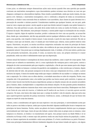 Aforismos para a Sabedoria de Vida Arthur Schopenhauer
A meu juízo, os soberanos sempre demonstram ações mais morais quando têm uma querida que quando
contraem um matrimônio monogâmico cujos descendentes podem reclamar seus direitos no caso em que
chegasse a extinguir-se a descendência legítima. Disso resulta a possibilidade, ainda que muito remota, de uma
guerra civil. Ademais, o matrimônio monogâmico, isto é, celebrado a despeito de todas as circunstâncias
exteriores, no fundo é uma concessão feita às mulheres e aos sacerdotes, duas classes às quais devemos ter a
precaução de conceder o mínimo possível. Consideremos também que qualquer homem, em seu país, pode
casar-se com a esposa que quiser, exceto aquele ao qual esse direito natural é negado; esse pobre homem é o
soberano. Sua mão pertence ao país, não pode dá-la senão tendo em conta as razões do Estado, ou seja, o
interesse da nação. Não obstante, esse príncipe é humano, e anseia poder seguir as inclinações de seu coração.
É injusto e ingrato, digno de espíritos tacanhos, proibir o soberano de viver com sua querida, ou acusar-lhe
disso; desde que, naturalmente, não lhe seja permitido exercer qualquer influência sobre os negócios. Por sua
parte, essa querida, com respeito à honra sexual, é uma exceção, à parte de uma regra universal. Ela não se
entregou a mais que um homem, ama e é amada por esse homem que, todavia, nunca poderá tomá-la como
esposa. Entretanto, em geral, os muitos sacrifícios sangrentos realizados em nome do princípio de honra
feminina, como o infanticídio e o suicídio das mães, são evidência de que esse princípio não tem uma origem
puramente natural. Uma jovem que se entrega ilegitimamente viola, é verdade, a fé do sexo inteiro, porém essa
fé foi presumida tacitamente, não jurada. E como, na maioria dos casos, seu próprio interesse é o maior
prejudicado, então sua tolice é infinitamente maior que sua depravação.
A honra sexual dos homens é consequência da honra sexual das mulheres, como o esprit de corps oposto. Todo
homem que se submeta ao matrimônio, isto é, a essa capitulação tão vantajosa para a outra parte, contrai a
obrigação de velar sucessivamente pelo que respeita a capitulação, a fim de que esse mesmo pacto não chegue
a perder sua solidez se tomasse o costume de guardá-lo com negligência, e não convém que os homens, depois
de abrirem mão de tudo, não possam assegurar-se da única coisa que estipularam em troca, a saber, a posse
exclusiva da esposa. A honra do marido exige então que vingue o adultério de sua mulher e o castigue ao menos
com a separação. Se o tolera com os olhos abertos, a sociedade masculina se cobre de vergonha. Porém, essa
vergonha não é tão penetrante como a da mulher que perdeu sua honra sexual; pelo contrário, é apenas um
levioris notae macula [um borrão de pouca importância], porque as relações sexuais são um assunto secundário
para o homem, dada a multiplicidade e a importância das demais relações. Os dois grandes poetas dramáticos
de todos os tempos modernos tomaram duas vezes como assunto essa honra masculina; Shakespeare em Otelo
e em Conto de uma noite de inverno, e Calderón em El medico de sua honra e A secreto agravio secreta
venganza. No mais, esta honra não exige mais que o castigo da mulher e não do amante, algo que seria uma
opus supererogationis [questão de justiça excessiva]. Confirma-se, assim, a afirmação de que tal honra tem
origem no esprit de corps dos homens.
A honra, como a consideramos até agora em suas espécies e em seus princípios, é universalmente aceita por
todos os povos e em todas as épocas, ainda que se possa descobrir algumas modificações locais e temporais nos
princípios da honra feminina. Porém, existe um gênero de honra completamente distinto que se propagou
universalmente por todo lugar, honra de que não tinham a menor ideia nem os gregos nem os romanos, como
tampouco os chineses, os hindus e os maometanos até agora. Isso porque nasceu na Idade Média e só se
aclimatou na Europa cristã; e mesmo aqui não penetrou senão em uma fração mínina da população, a saber,
entre as classes superiores da sociedade e entre seus próximos. É a honra cavalheiresca ou point d’honneur.
Como seus princípios fundamentais diferem totalmente daqueles de que temos tratado até agora e, em alguns
34
 