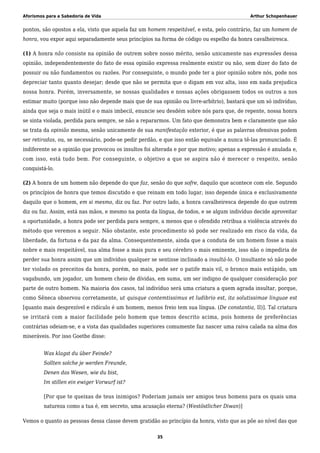 Aforismos para a Sabedoria de Vida Arthur Schopenhauer
pontos, são opostos a ela, visto que aquela faz um homem respeitável, e esta, pelo contrário, faz um homem de
honra, vou expor aqui separadamente seus princípios na forma de código ou espelho da honra cavalheiresca.
(1) A honra não consiste na opinião de outrem sobre nosso mérito, senão unicamente nas expressões dessa
opinião, independentemente do fato de essa opinião expressa realmente existir ou não, sem dizer do fato de
possuir ou não fundamentos ou razões. Por conseguinte, o mundo pode ter a pior opinião sobre nós, pode nos
depreciar tanto quanto desejar; desde que não se permita que o digam em voz alta, isso em nada prejudica
nossa honra. Porém, inversamente, se nossas qualidades e nossas ações obrigassem todos os outros a nos
estimar muito (porque isso não depende mais que de sua opinião ou livre-arbítrio), bastará que um só indivíduo,
ainda que seja o mais inútil e o mais imbecil, enuncie seu desdém sobre nós para que, de repente, nossa honra
se sinta violada, perdida para sempre, se não a repararmos. Um fato que demonstra bem e claramente que não
se trata da opinião mesma, senão unicamente de sua manifestação exterior, é que as palavras ofensivas podem
ser retiradas, ou, se necessário, pode-se pedir perdão, e que isso então equivale a nunca tê-las pronunciado. É
indiferente se a opinião que provocou os insultos foi alterada e por que motivo; apenas a expressão é anulada e,
com isso, está tudo bem. Por conseguinte, o objetivo a que se aspira não é merecer o respeito, senão
conquistá-lo.
(2) A honra de um homem não depende do que faz, senão do que sofre, daquilo que acontece com ele. Segundo
os princípios de honra que temos discutido e que reinam em todo lugar, isso depende única e exclusivamente
daquilo que o homem, em si mesmo, diz ou faz. Por outro lado, a honra cavalheiresca depende do que outrem
diz ou faz. Assim, está nas mãos, e mesmo na ponta da língua, de todos, e se algum indivíduo decide aproveitar
a oportunidade, a honra pode ser perdida para sempre, a menos que o ofendido retribua a violência através do
método que veremos a seguir. Não obstante, este procedimento só pode ser realizado em risco da vida, da
liberdade, da fortuna e da paz da alma. Consequentemente, ainda que a conduta de um homem fosse a mais
nobre e mais respeitável, sua alma fosse a mais pura e seu cérebro o mais eminente, isso não o impediria de
perder sua honra assim que um indivíduo qualquer se sentisse inclinado a insultá-lo. O insultante só não pode
ter violado os preceitos da honra, porém, no mais, pode ser o patife mais vil, o bronco mais estúpido, um
vagabundo, um jogador, um homem cheio de dívidas, em suma, um ser indigno de qualquer consideração por
parte de outro homem. Na maioria dos casos, tal indivíduo será uma criatura a quem agrada insultar, porque,
como Sêneca observou corretamente, ut quisque contemtissimus et ludibrio est, ita solutissimae linguae est
[quanto mais desprezível e ridículo é um homem, menos freio tem sua língua. (De constantia, II)]. Tal criatura
se irritará com a maior facilidade pelo homem que temos descrito acima, pois homens de preferências
contrárias odeiam-se, e a vista das qualidades superiores comumente faz nascer uma raiva calada na alma dos
miseráveis. Por isso Goethe disse:
Was klagst du über Feinde?
Sollten solche je werden Freunde,
Denen das Wesen, wie du bist,
Im stillen ein ewiger Vorwurf ist?
[Por que te queixas de teus inimigos? Poderiam jamais ser amigos teus homens para os quais uma
natureza como a tua é, em secreto, uma acusação eterna? (Westöstlicher Diwan)]
Vemos o quanto as pessoas dessa classe devem gratidão ao princípio da honra, visto que as põe ao nível das que
35
 