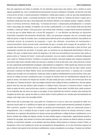 Aforismos para a Sabedoria de Vida Arthur Schopenhauer
lhes são superiores em todos os sentidos. Se um indivíduo assim lança uma injúria, isto é, atribui ao outro
alguma qualidade má, esta é considerada provisoriamente um juízo verdadeiro e fundado, um decreto com toda
a força da lei; de fato, o insulto permanece verdadeiro e válido para sempre, a não ser que seja imediatamente
lavado com sangue. Assim, o insultado permanece (aos olhos de todos os “homens de honra”) aquilo que o
insultante (ainda que esse seja o mais depravado dos homens) afirmou a seu respeito; porque “engoliu a afronta”
(esse é o terminus technicus). Desde logo, “os homens de honra” o desprezarão profundamente e o evitarão
como a uma praga; por exemplo, se negarão, em voz alta e publicamente, a ir a uma reunião onde esse seja bem
recebido, e assim por diante. Creio que posso com certeza fazer remontar a origem desse louvável sentimento
ao fato de que na Idade Média até o século XV (segundo C. G. von Wächter em Beiträge zur deutschen
Geschichte, besonders des deutschen Strafrechts, 1845), nos processos criminais, não era o acusador quem
tinha de provar a culpa do acusado, mas o acusado quem tinha de provar sua própria inocência. Isso poderia ser
realizado através do juramento de purgação, o qual, não obstante, necessitava de testemunhas (
consacramentales). Estas juravam estar convencidas de que o acusado seria incapaz de um perjúrio. Se o
acusado não tivesse testemunhas, ou se o acusador não as admitisse, então intervinha o juízo de Deus, que
comumente consistia em um duelo. O acusado, pois, se convertia em um desgraçado [bescholten] e devia se
redimir. Eis aqui a origem dessa noção de desgraça e de todo esse procedimento que mesmo hoje ainda se
pratica entre os “homens de honra”, exceto pelo juramento. Isso nos explica também a profunda indignação
com a qual os “homens de honra” recebem a acusação de mentira, pela qual exigem uma vingança sangrenta.
Isso parece algo muito estranho tendo em vista que a mentira é coisa do dia-a-dia, mas o fato elevou-se à altura
de uma superstição profundamente arraigada, especialmente na Inglaterra. (Todo aquele que ameaça de morte
aquele que lhe acusa de mentira deveria, na realidade, não haver mentido nunca em sua vida.) Assim, nesses
processos criminais da Idade Média, havia um procedimento ainda mais breve, e consistia em o acusado
replicar que acusador era um mentiroso, sendo que então se apelava imediatamente ao juízo de Deus. Está, pois,
escrito no código da honra cavalheiresca que a acusação de mentira deve ser imediatamente seguida de um
apelo às armas. Isso basta em relação aos insultos. Há algo ainda pior que o insulto, tão terrível que devo me
desculpar aos “homens de honra” pela sua simples menção neste código de honra cavalheiresca. Sei que apenas
pensar nisso faz com que sintam a pele arrepiar e o cabelço eriçar, visto que é o summum malum, o maior de
todos os males da terra, mais terrível que a morte e a condenação. Desse modo, horribile dictu, pode acontecer
de um indivíduo dar em outro um tapa ou um golpe. É uma catástrofe tão terrível e produz uma extinção tão
completa da honra que, apesar de todas as outras lesões à honra poderem ser curadas pelo derramamento de
sangue, esta exige como cura um golpe mortal.
(3) A honra não se preocupa com o que pode ser o homem em si e por si, nem com a questão de saber se a
natureza moral pode vir a modificar-se algum dia ou quaisquer outros questionamentos pedantes do gênero.
Pelo contrário, quando a honra foi violada ou perdida provisoriamente, pode ser restaurada pronta e
integralmente, com a condição de que se parta à ação rapidamente através da solução universal, o duelo.
Entretanto, se o agressor não pertencer às classes sociais que professam o código de honra cavalheiresco; ou se
houver violado esse código em alguma ocasião, há uma medida segura a empreender, especialmente quando a
violação foi um golpe, mas mesmo se tiverem sido somente palavras, que consiste em deitá-lo abaixo no mesmo
instante, se estivermos armados, ou no máximo uma hora depois; dessa maneira se restaura a honra. Porém, se
desejarmos evitar essa medida por receio de consequências desagradáveis, ou se não estivermos seguros de
que o ofensor está sujeito às leis da honra cavalheiresca, temos um paliativo na avantage. Consiste em retribuir
36
 
