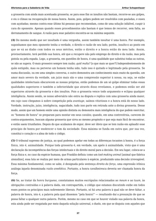 Aforismos para a Sabedoria de Vida Arthur Schopenhauer
a grosseria com ainda mais acentuada grosseria; se para esse fim os insultos não bastam, recorre-se aos golpes,
e eis o clímax na recuperação de nossa honra. Assim, pois, golpes podem ser resolvidos com pauladas, e esses
com açoitadas; mesmo contra esse último há pessoas que recomendam, como de uma solução infalível, cuspir à
cara do oponente. Apenas quando esses procedimentos não bastam é que temos de recorrer, sem falta, ao
derramamento de sangue. A razão para esse paliativo encontra-se na máxima seguinte.
(4) Do mesmo modo que ser insultado é uma vergonha, assim também insultar é uma honra. Por exemplo,
suponhamos que meu oponente tenha a verdade, o direito e razão de seu lado; porém, insulto-o ao ponto em
que se vá ao diabo com todos os seus méritos, então o direito e a honra estão do meu lado. Assim,
provisoriamente, terá perdido sua honra, até que a recupere não pelo emprego do direito e da razão, mas pela
pistola ou pela espada. Logo, a grosseria, em questões de honra, é uma qualidade que substitui todas as outras,
se não as supera. O mais grosseiro sempre tem razão; quid multa? [o que mais se quer?] Independentemente de
quão estúpido, mau ou perverso um homem tenha sido, tudo isso é quitado e legitimado pela grosseria. Se
numa discussão, ou em uma simples conversa, o outro demonstra um conhecimento mais exato da questão, um
amor mais severo da verdade, um juízo mais são e uma compressão superior à nossa, ou seja, se exibe
qualidades intelectuais obscurecem as nossas próprias, então podemos de um só golpe eliminar todas essas
qualidades superiores e também a inferioridade que através disso revelamos, e podemos então ser até
superiores através da grosseria e dos insultos. Pois a grosseria vence todo argumento e eclipsa qualquer
inteligência. Assim sendo, se nosso adversário não entra na disputa e replica com uma grosseria ainda maior,
em cujo caso chegamos à nobre competição pela avantage, saímos vitoriosos e a honra está do nosso lado.
Verdade, instrução, juízo, inteligência, sagacidade, tudo isso parte em retirada ante a divina grosseria. Desse
modo, assim que um homem emite uma opinião distinta ou demonstra mais inteligência do que podem exercitar,
os “homens de honra” se preparam para montar em seus cavalos; quando, em uma controvérsia, carecem de
contra-argumentos, buscam alguma grosseria que sirva ao mesmo propósito e que seja mais fácil de encontrar,
e então saem triunfantes. Depois do que acabamos de expor, deve ser óbvio que se tem razão em aplaudir esse
princípio de honra por enobrecer o tom da sociedade. Essa máxima se funda em outra que, por sua vez,
constitui o coração e a alma de todo o código.
(5) O tribunal supremo de justiça, ao qual podemos apelar em todas as diferenças tocantes à honra, é a força
física, isto é, animalidade. Porque toda grosseria é, em verdade, um apelo à animalidade, visto que é uma
declaração da incompetência das forças intelectuais e do direito moral para a decisão. Em seu lugar, coloca-se a
força física e, no caso da espécie humana, que Franklin definiu como um tool-making animal [animal que fabrica
utensílios], essa luta se realiza por meio de armas particulares à espécie, produzindo uma decisão irrevogável.
Essa máxima fundamental, como se sabe, é designada pela sentença direito da força, uma expressão irônica
análoga àquela denominada razão anedótica. Portanto, a honra cavalheiresca deveria ser chamada honra da
força.
(6) Se, ao tratar da honra burguesa, constatamos muitos escrúpulos relacionados ao meum e ao tuum, às
obrigações contraídas e à palavra dada, em contrapartida, o código que estamos discutindo exibe em todos
esses pontos os princípios mais nobremente liberais. Portanto, só há uma palavra à qual não se deve faltar, a
palavra de honra, isto é, a palavra pela qual dissemos “pela honra!” — resultando daí a presunção de que se
possa faltar a qualquer outra palavra. Porém, mesmo no caso em que se houver violado sua palavra da honra,
esta ainda pode ser resgatada por meio daquela solução universal, o duelo, em que se disputa com aqueles que
37
 