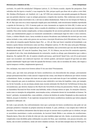 Aforismos para a Sabedoria de Vida Arthur Schopenhauer
acertado, iria pedir-lhe satisfações? (Diógenes Laércio, II. 21) Noutra ocasião, alguém lhe perguntou: Esse
indivíduo não lhe injuria e insulta?, e sua resposta foi: Não, porque aquilo que disse não se aplica a mim (ibid.
36). Estobeu (Florilegium, ed. Gaisford, vol. I, pp. 327-330) nos conservou uma grande passagem de Musonio
que nos permite observar o que os antigos pensavam a respeito dos insultos. Não conheciam outro meio de
obter satisfação senão recorrendo à lei, e até isso os sábios desdenhavam. Pode-se ver em Górgias de Platão (p.
86, ed. Bip.) que essa era a única reparação exigida para uma bofetada, onde encontramos também reproduzida
a opinião de Sócrates (p. 133). O mesmo pode ser visto claramente no registro de Gelio (XX, I) sobre um tal
Lucio Veracio que, sem motivo algum, tinha a ousadia de esbofetear os cidadãos romanos que encontrava pelo
caminho. Para evitar muitas complicações, se fazia acompanhar de um escravo portando um saco de moedas de
cobre, que imediatamente pagava ao transeunte assombrado a indenização legal de vinte e cinco centavos.
Crates, o célebre filósofo cínico, havia recebido do músico Nicodromo uma bofetada tão terrível que seu rosto
estava inchado e roxo; então este gravou em sua testa a inscrição Nicodromus fecit [Nicodromo o fez]. Com o
que cobriu de vergonha aquele flautista (Apul. Flor., p. 126, ed. Bip.) por haver cometido tal brutalidade a um
homem a quem Atenas reverenciava como um Deus. (Diógenes Laércio, VI. 89.) Em uma carta para Melesipo,
Diógenes de Sinope diz que foi espancado por atenienses bêbados; mas acrescentou que isso não lhe importava
absolutamente nada. (Cf. nota de Casaubon, Diog, Laert., VI. 33.) Sêneca, em seu livro De constantia sapientis,
do capítulo X até o fim, trata detalhadamente do contumelia, insulto ou ultraje, para demonstrar que o sábio o
despreza. No capítulo XIV, diz: At sapiens colaphis percussus, quid faciet? Quod Cato, cum illi os percussum
esset: non excanduit, non vindicavit injuriam: nec remisit quidem, sed factam negavit [O que fará um sábio
quando esbofeteado? Aquilo que Catão fez quando lhe feriram o rosto; não se incendiou de cólera, não vingou a
injúria tampouco revidou, simplesmente ignorou-a].
Sim, exclamais, mas esses eram homens sábios! E vós sois tolos? Precisamente.
Vemos, pois, que todo esse princípio de honra cavalheiresca era desconhecido dos antigos, precisamente
porque permaneceram fiéis à visão natural e imparcial das coisas, sem deixar-se influenciar por tolices viciosas
e abomináveis. Assim, os antigos não viam em um golpe na cara nada mais do que é em realidade, um prejuízo
físico; enquanto que, para os modernos, tornou-se uma catástrofe e um tema de tragédias, como, por exemplo,
na Cid de Corneille, ou em um drama alemão mais recente intitulado Die Macht der Verhältnisse [A força das
circunstâncias], que deveria chamar-se Die Macht des Vorurtheils [A força do preconceito]. Porém, se alguém
na Assembleia Nacional de Paris recebe uma bofetada, então a Europa inteira se agita. As situações clássicas,
assim como os exemplos da antiguidade, mencionados acima, certamente devem ter incomodado os homens “de
honra”; portanto, recomendo-lhes, como antídoto, a leitura da história do senhor Desglands na obra mestra de
Diderot, Jacques le fataliste. É um espécime excepcional de honra cavalheiresca moderna que talvez julguem
agradável e edificante. [4]
De tudo o que precede, fica suficientemente claro que o princípio de honra cavalheiresca não pode ser um
princípio primitivo e baseado na própria natureza do homem. É, pois, artificial, e sua origem não é difícil de
descobrir. Sua existência obviamente data da época em que se usavam mais os punhos que os cérebros, em que
os sacerdotes mantinham a razão acorrentada, da louvável Idade Média e seu sistema de cavalheirismo.
Naquela época, Deus não só tinha de velar por nós, mas também julgar por nós. Assim, os processos judiciais
complicados eram decididos pelas ordenações ou juízos de Deus, que consistiam, com poucas exceções, nos
duelos, não só entre cavalheiros, senão até entre cidadãos normais. Há um belo exemplo disso em Henrique VI,
39
 