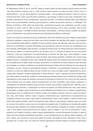 Aforismos para a Sabedoria de Vida Arthur Schopenhauer
de Shakespeare (Parte II, ato II, cena III). Podia-se sempre apelar de toda sentença judicial através do duelo
como uma instância superior, isto é, o juízo de Deus. Dessa maneira, no lugar da razão, eram a força e a
destreza físicas — ou, em outras palavras, a natureza animal — que se erigiam em tribunal, e não era o que um
homem havia feito, senão o que lhe havia acontecido, o que decidia se tinha ou não razão, exatamente como
procede o princípio de honra cavalheiresco, ainda hoje em vigor. Se restarem dúvidas sobre esta origem do
duelo e de suas formalidades, bastaria, para dissipá-las, a leitura da excelente obra de J. G. Mellingen, The
History of Duelling, 1849. Ainda em nossos dias, encontramos pessoas que conformam sua vida a esses
preceitos, as quais, como se sabe, no geral, não são precisamente nem as mais instruídas, nem as mais
racionais, para quem o resultado do duelo representa, efetivamente, a sentença divina a respeito da disputa;
essa é, evidentemente, uma opinião nascida de uma transmissão hereditária e tradicional.
À parte essa origem do princípio de honra cavalheiresco, deve estar bastante claro que o objetivo central desse
princípio é empregar a ameaça da força física com o fim de extorquir uma aparência de respeito, cuja conquista
real é considerada muito difícil ou supérflua. É mais ou menos como se um indivíduo aquecesse com sua mão o
bulbo de um termômetro e quisesse demonstrar, pela ascensão da coluna de mercúrio, que sua habitação está
bem aquecida. Examinando-o mais de perto, o coração do assunto é que, do mesmo modo que a honra burguesa,
que tem por objetivo as relações pacíficas dos homens entre si, consiste na opinião de que merecemos
confiança, visto que respeitamos escrupulosamente os direitos de cada qual, assim também a honra
cavalheiresca consiste na opinião de que somos de temer, pois estamos decididos a defender até a morte nossos
próprios direitos. O princípio de que é mais importante inspirar temor que confiança não seria tão falso, tendo
em vista quão pouco se pode confiar na justiça dos homens, se vivêssemos no estado natural em que cada qual
deve proteger a si mesmo e estabelecer seus direitos diretamente. Porém não tem aplicação em nossa época de
civilização, em que o Estado se encarrega de proteger o indivíduo e sua propriedade. Permanece, como os
castelos e as torres de vigília da época em que o direito era a força, um objeto inútil e abandonado em meio a
campos bem cultivados, estradas frequentadas e mesmo ferrovias. Assim, a aplicação da honra cavalheiresca,
que ainda professa tal princípio, confina-se a esses pequenos prejuízos pessoais que o Estado não castiga senão
ligeiramente ou não castiga em absoluto, em função do princípio de minimis lex non curat [a lei não cuida das
coisas ínfimas], pois são apenas delitos insignificantes, às vezes cometidos como simples zombarias. A
consequência da aplicação limitada desse princípio resultou num respeito exagerado pelo indivíduo, que é
desproporcional à natureza, à constituição e ao destino do homem. [5] Tendo elevado esse valor a uma espécie
de santidade, considera muito insuficientes as penas infligidas pelo Estado contra as ofensas insignificantes.
Encarrega-se, pois, de castigá-las por si mesmo, sempre com castigos corporais e até com a morte do ofensor.
Isso tudo, sem dúvida, funda-se numa arrogância desmesurada que, esquecendo-se completamente da
verdadeira natureza do homem, tenta torná-lo absolutamente imune a todo ataque ou mesmo censura. [6]
Porém todo homem decidido a manter tais princípios pela violência e que professa a máxima: quem me insulta
ou me ataca deve perecer, merece por isso ser expulso de qualquer país. É verdade que se levanta toda espécie
de pretexto para defender esse orgulho desmedido. Se dois indivíduos intrépidos se cruzam e nenhum deles
cede, a mais ligeira colisão pode levá-los às injúrias, logo aos golpes e, por fim, ao assassinato. É, pois,
preferível, por respeito à decência, omitir os graus intermediários e recorrer diretamente às armas. O apelo às
armas tem suas próprias formalidades específicas, e estas culminaram em um sistema rígido e pedante, com
leis e regras, que constituem a farsa mais solene do mundo, um templo de honra dedicado à tolice. Mas o
princípio em si é falso; pois, nas coisas de mínima importância (ficando sempre os assuntos importantes
40
 