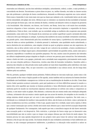Aforismos para a Sabedoria de Vida Arthur Schopenhauer
reservados aos tribunais), um dos dois indivíduos intrépidos, naturalmente, cederá, a saber, o mais prudente, e
concordarão em desviar. Encontramos a prova disso no povo, ou, melhor dizendo, em todas as classes sociais
que não professam o princípio de honra cavalheiresca, deixando as diferenças seguirem seu curso natural.
Entre esses o homicídio é cem vezes mais raro que na classe que submete a ele, constituindo talvez um de cada
mil da comunidade; até golpes são raros. Afirma-se que os costumes e as maneiras da boa sociedade se baseiam
nesse princípio de honra que, com seu sistema de duelos, constitui um baluarte contra os ataques da grosseria
e da brutalidade. Não obstante, em Atenas, em Corinto, em Roma, havia boa e até muito boa sociedade,
maneiras elegantes e bons costumes, sem que tivesse sido necessário implantar o espantalho da honra
cavalheiresca. Pode-se dizer, com verdade, que na sociedade antiga as mulheres não ocupavam uma posição
proeminente, como entre nós. Tal situação dá às conversas um caráter superficial e pueril, excluindo dela todo
o discurso sério que distinguia os antigos. A presença das mulheres em nossa sociedade certamente contribuiu,
em grande parte, como demonstrado pela boa sociedade de nossa época, à preferência da valentia pessoal
acima de todas as outras qualidades. A valentia pessoal é, realmente, uma qualidade muito subordinada, a
marca distintiva de um subalterno, uma simples virtude na qual os próprios animais nos são superiores; do
contrário, não se diria valente como um leão. Longe de ser o alicerce da sociedade, a honra cavalheiresca é
frequentemente um refúgio seguro para a desonestidade e perversidade em questões sérias, assim como para a
grosseria, imprudência e insolência nas questões pequenas. Por isso, muitos casos de grosseria são tolerados
em silêncio simplesmente porque ninguém se dispõe a arriscar seu pescoço para censurá-los. Em testemunho,
vemos o duelo em todo o seu apogeu, praticado com a seriedade mais sanguinária, precisamente nesta nação
que, em suas relações políticas e financeiras, revelou uma falta de honradez verdadeira. Questões sobre a
natureza das relações na vida privada nesta nação podem ser mais bem respondidas pelos indivíduos com mais
experiência neste campo. Mas, no que concerne a sua urbanidade e sua cultura social, são de longa data
célebres pela sua ausência.
Não há, portanto, qualquer verdade nesses pretextos. Poderia afirmar-se com mais razão que, assim como o cão
rosna quando se lhe rosna e bajula quando se lhe agrada, assim também está na natureza do homem devolver
hostilidade com hostilidade e exasperar-se e irritar-se com as manifestações de desdém ou de ódio. Como disse
Cícero: habet quendam aculeum contumelia, quem pati pudentes ac viri boni difficillime possunt [o insulto e a
injúria têm certo aguilhão que mesmo os homens prudentes e bons dificilmente podem suportar]; pois em
nenhuma parte do mundo (se excetuarmos algumas seitas piedosas) se sofrem com calma e compostura as
injúrias, e com maior razão os golpes. Não obstante, a natureza não nos ensina senão uma retaliação adequada
à ofensa, certamente não nos ensina a matar aquele que nos acuse de mentira, de estupidez ou de covardia. A
antiga máxima alemã sangue por um soco é uma superstição cavalheiresca repulsiva. Em todo caso, a
retribuição ou a retaliação de insultos é uma questão de cólera, não de honra ou de dever, como o princípio da
honra cavalheiresca nos leva a acreditar. O fato é que, quanto maior for a verdade, maior será a injúria; é óbvio
que a menor insinuação que acerta a ferida será muito mais ofensiva que a mais terrível acusação desprovida
de qualquer fundamento. Por conseguinte, todo aquele que tem a consciência segura de não haver merecido
uma acusação pode e vai desprezá-la. Pelo contrário, o princípio de honra exige que se demonstre uma
suscetibilidade que não se sente e que se vingue com sangue ofensas que não ferem de modo algum. Um
homem precisa ter uma opinião desprezível de seu próprio valor para tratar de sufocar toda observação
ofensiva a fim de que não seja ouvida. Um homem dotado de uma verdadeira autoestima se fará indiferente aos
insultos; se não conseguir permanecer indiferente, a prudência e a educação virão auxiliá-lo a salvar as
41
 