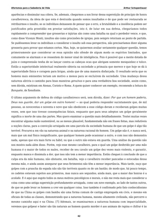 Aforismos para a Sabedoria de Vida Arthur Schopenhauer
aparências e dissimular sua cólera. Se, ademais, chegarmos a nos livrar dessa superstição de princípio de honra
cavalheiresca, da ideia de que esta é destruída quando somos insultados e de que pode ser restaurada se
retribuirmos o insulto; se os indivíduos deixassem de pensar que o erro, a brutalidade e a insolência podem ser
justificados pela prontidão em prestar satisfações, isto é, de lutar em sua defesa, chegaríamos todos
rapidamente a compreender que grosserias e injúrias são como uma batalha na qual o perdedor vence, e que,
como disse Vicenzo Monti, insultos são como procissões de igrejas, pois sempre retornam ao ponto de partida.
Se pudéssemos levar os indivíduos a considerar o insulto sob essa perspectiva, não precisaríamos dizer alguma
grosseria para provar que estamos certos. Mas, hoje, se quisermos avaliar seriamente qualquer questão, temos
primeiramente que considerar se essa opinião não ofende de algum modo os espíritos limitados, que
comumente se alarmam e se ressentem do menor sinal de inteligência. Pois é possível que a mente dotada de
juízo e compreensão tenha de se lançar contra as cabeças ocas que abrigam somente mesquinhez e tolice.
Então a superioridade intelectual realmente obteria na sociedade a primazia que merece e que hoje se dá à
superioridade física e coragem para brigas, ainda que de uma maneira disfarçada. O resultado seria que os
homens mais eminentes teriam um motivo a menos para se excluírem da sociedade. Uma mudança dessa
natureza abriria o caminho para boas maneiras genuínas e para uma verdadeira boa sociedade, assim como,
sem dúvida, existiram em Atenas, Corinto e Roma. A quem quiser conhecer um exemplo, recomendo a leitura do
Banquete, de Xenofonte.
O último argumento de defesa do código cavalheiresco será, sem dúvida, dizer: Por que um homem poderia,
Deus nos guarde, dar um golpe em outro homem! — ao qual poderia responder sucintamente que, de mil
pessoas, as novecentas e noventa e nove que não obedecem a esse código deram e receberam golpes muitas
vezes, sem que isso tivesse consequências fatais, enquanto que para seus adeptos um golpe geralmente
significa a morte de uma das partes. Mas quero examinar a questão mais detalhadamente. Tentei muitas vezes
encontrar alguma razão sustentável, ou ao menos plausível, fundamentada não em frases feitas, mas redutíveis
a noções claras, para a convicção arraigada em uma parcela da sociedade humana de que um golpe é algo tão
terrível. Procurei-a em vão na natureza animal e na natureza racional do homem. Um golpe não é, e nunca será,
mais que um mal físico insignificante, que qualquer homem pode ocasionar a outro, e com isso não demonstra
nada, apenas que era mais forte ou hábil, ou que o outro não estava em guarda. Uma análise da questão não
nos mostra nada além disso. Porém, vejo esse mesmo cavalheiro, para o qual um golpe desferido por uma mão
humana é o maior de todos os males, receber de seu cavalo um golpe dez vezes mais violento, e garantir,
enquanto manca e dissimula a dor, que isso não tem a menor importância. Então cheguei à conclusão de que a
culpa era da mão humana; não obstante, em batalha, vejo o cavalheiro receber pancadas e estocadas dessa
mesma mão, e ainda assim assegurar que seus ferimentos não têm a menor importância. Mais tarde, ouço que
golpes com a prancha da espada não são tão terríveis quanto os de um bastão; de modo que, há pouco tempo,
os cadetes estavam sujeitos aos primeiros, mas nunca aos segundos; ainda mais, que a maior das honras é a
acolada. E é aqui que esgoto todos os meus motivos psicológicos e morais, e não me resta mais que considerar a
coisa como uma antiga superstição profundamente arraigada, como um novo exemplo, ao lado de tantos outros,
de que se pode levar os homens a crer em qualquer coisa. Isso também é confirmado pelo fato conhecidíssimo
de que na China os golpes com bambu são uma forma comum de castigo empregada em civis, e mesmo em
oficiais de todas as classes, demonstrando que a natureza humana, mesmo altamente civilizada, não percorre o
mesmo caminho aqui e na China. [7] Ademais, se examinarmos a natureza humana com imparcialidade,
veremos que golpear e bater são tão naturais ao homem quanto morder é aos animais de rapina e chifrar é às
42
 