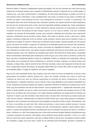 Aforismos para a Sabedoria de Vida Arthur Schopenhauer
bestas de chifres. O homem é simplesmente animal que golpeia. Por isso nos chocamos nos raros casos em que
sabemos de um homem mordeu outro, enquanto é perfeitamente natural e frequente dar ou receber golpes. É
evidente que, com mais esclarecimento e inteligência, de bom grado dispensamos os golpes em favor do
autocontrole mútuo. Entretanto, é uma crueldade fazer uma nação, ou mesmo só uma classe, acreditar que
receber um golpe é uma desgraça terrível, cuja consequência inevitável é a morte e o assassinato. Há
demasiados males reais neste mundo para que se permita aumentar seu número através de males imaginários
que, por sua vez, trazem outros reais; é isso o que essa superstição estúpida e perigosa faz. Como consequência,
sou levado a condenar os governos e corpos legislativos quando promovem tal superstição ao trabalhar
vivamente em favor da abolição de todo castigo corporal, no civil como no militar. Com isso, acreditam
trabalhar em interesse da humanidade, quando, pelo contrário, trabalham para fortalecer essa superstição
inumana e abominável que já sacrificou tantas vítimas. Para todas as ofensas, exceto a mais grave, infligir
golpes é o primeiro castigo que ocorre ao homem, sendo, portanto, natural; quem não se submete à razão, se
submeterá aos golpes. É razoável e natural que um homem receba castigos corporais quando, por não possuir
posses, não possa ser multado, e tampouco ser privado de sua liberdade quando seus serviços são necessários.
Não há quaisquer argumentos contra isso, exceto a invocação da “dignidade do homem”; e esta, por sua vez,
não é baseada em noções claras, mas apenas naquela superstição perniciosa já mencionada, que constitui o
âmago da questão, como veio comprovar um exemplo quase risível. Nos exércitos de muitos países, as pauladas
foram recentemente substituídas pela condenação ao leito de pau, que, assim como as primeiras, produz dor
física, mas não é considerada ofensiva à honra ou à dignidade. Todavia, ao estimular essa superstição, estão de
mãos dadas com o princípio de honra cavalheiresca e, portanto, do duelo; enquanto, ao mesmo tempo, está
tentando, ou finge tentar, aboli-lo através de leis. [8] Como resultado, vemos esse fragmento de direito do mais
forte, transportado através dos tempos, da selvagem Idade Média até o século XIX, exibir-se ainda hoje como
um escândalo público. É tempo de expulsá-lo com armas e bagagens.
Hoje em dia, não é permitido incitar cães ou galos a lutar uns contra os outros (na Inglaterra, ao menos, esses
passatempos são punidos); todavia, homens são, contra sua vontade, incitados uns contra os outros em
combates de morte por meio da ridícula superstição do princípio de honra cavalheiresca e de seus
representantes e campeões miseráveis, que os forçam a lutar como gladiadores pela primeira banalidade que
ocorra. Proponho aos puristas alemães que adotem a expressão ritterhetze [combate de cavalheiros] em vez de
duelo, que provavelmente vem não do latim duellum, mas do espanhol duelo — significando sofrimento, pena,
queixa. O modo pedante com que se conduz essa loucura certamente garantirá que tenhamos do que rir. Não
deixa de ser revoltante que esse princípio e seu código absurdo estabeleçam um estado dentro do Estado, um
imperium in imperio, que não reconhece outro direito senão o do mais forte. Este tiraniza as classes sociais que
estão sob seu domínio, estabelecendo um tribunal da Santa-Vehme ante o qual todos podem ser chamados a
comparecer sob os pretextos mais fúteis para serem julgados em questão de vida ou morte. Naturalmente, este
se torna o esconderijo no qual todo vilão, desde que pertença a essas classes, poderá ameaçar e mesmo
exterminar os homens mais nobres e eminentes que são, inevitavelmente, aqueles a quem odeiam. Hoje a
justiça e a polícia têm ganhado bastante autoridade para que um malandro não possa nos barrar o caminho e
gritar: o dinheiro ou a vida! Seria tempo para que o bom senso exercesse também bastante autoridade para que
o primeiro malandro não pudesse interromper nossa existência mais pacífica gritando: a honra ou a vida!
Deve-se retirar das classes superiores o peso que as aflige devido ao fato de que, em qualquer instante, podem
ser chamadas a pagar com suas vidas o gosto de um indivíduo pela brutalidade, grosseria, estupidez ou
43
 