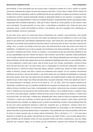 Aforismos para a Sabedoria de Vida Arthur Schopenhauer
perversidade. É uma atrocidade que dois jovens tolos e impulsivos tenham de se ferir, mutilar ou mesmo
assassinar simplesmente porque tiveram uma pequena discussão. A força desse estado tirânico dentro do
Estado, da força da superstição, pode ser medida pelo fato de que indivíduos incapazes de restaurar sua honra
cavalheiresca devido à posição demasiado elevada ou demasiado ínfima de seu agressor, ou qualquer outra
desproporção que impossibilitasse o duelo, em completo desespero, frequentemente tiraram suas próprias vidas,
culminando neste resultado tragicômico. Tudo que é falso e absurdo se revela quando, no fim, floresce como
uma contradição. De igual maneira, no caso atual, a contradição se manifesta sob a forma da mais clara
antinomia; assim, o duelo está proibido ao oficial e, não obstante, este será castigado com a destituição se,
quando desafiado, recusa-se a participar.
Já que estou nisso, quero ser ainda mais franco. Examinada com cuidado e sem pretensão, esta grande
diferença que se faz pregar em voz tão alta, entre matar seu adversário em um combate ao ar livre e em armas
iguais ou por emboscada, está fundada simplesmente em que, como temos dito, este estado no Estado que não
reconhece outro direito exceto aquele do mais forte elevou-o à altura de juízo de Deus e fez disso a base de seu
código. Pois, ao matar um inimigo numa luta justa, não demonstramos senão que somos mais fortes ou
habilidosos. A justificativa que se busca quando nos envolvemos num duelo pressupõe, pois, que o direito do
mais forte é realmente um direito. Porém, na verdade, a circunstância de que meu adversário defenda-se mal
me dá a possibilidade, mas não o direito, de matá-lo. Pelo contrário, esse direito e, portanto, minha justificativa
moral só pode sustentar-se nos motivos para terminar-lhe a vida. Mesmo admitindo que esses motivos existam e
sejam suficientes, não há razão alguma para que isso dependa da habilidade para atirar ou para defender, então
se torna indiferente o modo como o mato, seja de frente ou por trás. Porque, moralmente, o direito do mais
forte não tem mais peso que o do mais astuto, que é o empregado nas mortes por emboscada. Portanto, o
direito da força e o direito da astúcia têm pesos iguais; ademais, notemos que, mesmo no duelo, praticam-se
ambos os direitos, porque uma finta é apenas um eufemismo para engano. Se me considero moralmente
justificado em dar fim à vida de um homem, é uma tolice deixar que isso dependa da habilidade no manuseio
das armas; porque, neste caso, não apenas terá me ofendido, mas também tomado a minha vida. Rousseau é da
opinião de que se deve vingar uma ofensa não pelo duelo, mas pelo assassinato. Emite essa opinião na nota 21,
tão misteriosamente concebida, do IV livro de Émile (p. 173, ed. Bip.). Está sob tamanha influência da
superstição cavalheiresca que se considera justificado em assassinar um homem que o acusasse de mentira;
embora devesse reconhecer que todos, principalmente ele próprio, mereceram essa acusação inumeráveis
vezes. É evidente que esse preconceito que autoriza matar o ofensor, com a condição de que o combate se faça
ao ar livre e com armas iguais, considera o direito da força como se fosse realmente um direito, e o duelo como
um juízo de Deus. Por outro lado, o italiano que, inflamado pela cólera, lança-se contra seu oponente assim que
o encontra e o mata sem cerimônia, ao menos age de modo consistente e natural; é mais astuto, porém não
menos perverso que o duelista. Se objetarem que, ao matar meu adversário no duelo, estou justificado pelo fato
de que este estava igualmente disposto a matar-me, respondo que, ao desafiá-lo, coloquei sobre ele a
necessidade de legítima defesa. Ao colocarem-se intencionalmente tal necessidade, os dois duelistas estão
apenas buscando um pretexto plausível para o assassinato. Uma justificativa por meio do princípio volenti non
fit injuria [a quem consente não se comete injúria (Aristóteles, Ética a Nicômaco, l. V. c. 15.)] seria mais
plausível no sentido de que ambos concordaram em arriscar suas vidas. Porém, a isso se pode objetar que a
parte ofendida não foi ofendida volens; foi esse princípio tirânico da honra cavalheiresca, com seu código
absurdo, que conduziu ambos, ou ao menos um dos combatentes, perante esse tribunal da sanguinária
44
 