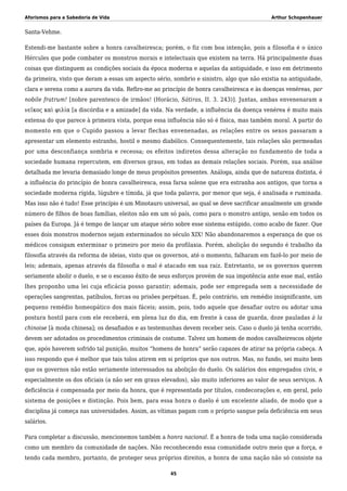 Aforismos para a Sabedoria de Vida Arthur Schopenhauer
Santa-Vehme.
Estendi-me bastante sobre a honra cavalheiresca; porém, o fiz com boa intenção, pois a filosofia é o único
Hércules que pode combater os monstros morais e intelectuais que existem na terra. Há principalmente duas
coisas que distinguem as condições sociais da época moderna e aquelas da antiguidade, e isso em detrimento
da primeira, visto que deram a essas um aspecto sério, sombrio e sinistro, algo que não existia na antiguidade,
clara e serena como a aurora da vida. Refiro-me ao princípio de honra cavalheiresca e às doenças venéreas, par
nobile fratrum! [nobre parentesco de irmãos! (Horácio, Sátiras, II. 3. 243)]. Juntas, ambas envenenaram a
νεῖκος καὶ φιλία [a discórdia e a amizade] da vida. Na verdade, a influência da doença venérea é muito mais
extensa do que parece à primeira vista, porque essa influência não só é física, mas também moral. A partir do
momento em que o Cupido passou a levar flechas envenenadas, as relações entre os sexos passaram a
apresentar um elemento estranho, hostil e mesmo diabólico. Consequentemente, tais relações são permeadas
por uma desconfiança sombria e receosa; os efeitos indiretos dessa alteração no fundamento de toda a
sociedade humana repercutem, em diversos graus, em todas as demais relações sociais. Porém, sua análise
detalhada me levaria demasiado longe de meus propósitos presentes. Análoga, ainda que de natureza distinta, é
a influência do princípio de honra cavalheiresca, essa farsa solene que era estranha aos antigos, que torna a
sociedade moderna rígida, lúgubre e tímida, já que toda palavra, por menor que seja, é analisada e ruminada.
Mas isso não é tudo! Esse princípio é um Minotauro universal, ao qual se deve sacrificar anualmente um grande
número de filhos de boas famílias, eleitos não em um só país, como para o monstro antigo, senão em todos os
países da Europa. Já é tempo de lançar um ataque sério sobre esse sistema estúpido, como acabo de fazer. Que
esses dois monstros modernos sejam exterminados no século XIX! Não abandonaremos a esperança de que os
médicos consigam exterminar o primeiro por meio da profilaxia. Porém, abolição do segundo é trabalho da
filosofia através da reforma de ideias, visto que os governos, até o momento, falharam em fazê-lo por meio de
leis; ademais, apenas através da filosofia o mal é atacado em sua raiz. Entretanto, se os governos querem
seriamente abolir o duelo, e se o escasso êxito de seus esforços provém de sua impotência ante esse mal, então
lhes proponho uma lei cuja eficácia posso garantir; ademais, pode ser empregada sem a necessidade de
operações sangrentas, patíbulos, forcas ou prisões perpétuas. É, pelo contrário, um remédio insignificante, um
pequeno remédio homeopático dos mais fáceis; assim, pois, todo aquele que desafiar outro ou adotar uma
postura hostil para com ele receberá, em plena luz do dia, em frente à casa de guarda, doze pauladas à la
chinoise [à moda chinesa]; os desafiados e as testemunhas devem receber seis. Caso o duelo já tenha ocorrido,
devem ser adotados os procedimentos criminais de costume. Talvez um homem de modos cavalheirescos objete
que, após haverem sofrido tal punição, muitos “homens de honra” serão capazes de atirar na própria cabeça. A
isso respondo que é melhor que tais tolos atirem em si próprios que nos outros. Mas, no fundo, sei muito bem
que os governos não estão seriamente interessados na abolição do duelo. Os salários dos empregados civis, e
especialmente os dos oficiais (a não ser em graus elevados), são muito inferiores ao valor de seus serviços. A
deficiência é compensada por meio da honra, que é representada por títulos, condecorações e, em geral, pelo
sistema de posições e distinção. Pois bem, para essa honra o duelo é um excelente aliado, de modo que a
disciplina já começa nas universidades. Assim, as vítimas pagam com o próprio sangue pela deficiência em seus
salários.
Para completar a discussão, mencionemos também a honra nacional. É a honra de toda uma nação considerada
como um membro da comunidade de nações. Não reconhecendo essa comunidade outro meio que a força, e
tendo cada membro, portanto, de proteger seus próprios direitos, a honra de uma nação não só consiste na
45
 