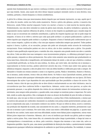 Aforismos para a Sabedoria de Vida Arthur Schopenhauer
opinião bem fundamentada de que merece confiança (crédito), senão também na de que é bastante forte para
que seja temida. Assim, uma nação não deve deixar impune qualquer atentado contra os seus direitos; essa
combina, portanto, a honra burguesa e a honra cavalheiresca.
A glória foi a última coisa que mencionamos dentro daquilo que um homem representa, ou seja, aquilo que é
aos olhos do mundo; então nos falta ainda examiná-la. Honra e glória são gêmeas; porém, à maneira dos
Dióscuros, sendo Pollux imortal enquanto Castor era mortal; a honra é a irmã mortal da imortal glória.
Evidentemente, isso não deve entender-se senão da glória mais elevada, da glória verdadeira e genuína; há
seguramente muitas espécies efêmeras de glória. A honra só diz respeito às qualidades que o mundo exige de
todos os que se encontram em condições semelhantes; a glória diz respeito àquelas que não se pode exigir de
ninguém. A honra só se refere a méritos que cada qual pode atribuir a si próprio publicamente; a glória se
refere àqueles que ninguém pode atribuir a si próprio. Enquanto a honra é limitada pelo conhecimento que se
tem a nosso respeito, a glória vai além, e faz com que sejamos conhecidos sempre que possível. Todos podem
aspirar à honra; à glória, só as exceções, porque não pode ser alcançada senão através de realizações
excepcionais. Essas realizações podem ser atos ou obras; são os dois caminhos para a glória. Um grande
coração é uma qualificação especial para o caminho dos atos, enquanto uma grande mente nos abre o caminho
das obras. Cada um deles tem suas vantagens e seus inconvenientes próprios, e a diferença principal é que as
ações passam, enquanto as obras permanecem. Das ações resta somente uma memória que gradualmente se
torna mais fraca, distorcida e insignificante, até lentamente deixar de existir, a não ser que a história a conduza
à posteridade petrificada, na forma de uma estátua. As obras, por outro lado, são imortais em si mesmas e,
especialmente se forem escritas, podem sobreviver através das eras. O feito mais nobre tem apenas uma
influência temporal, enquanto a obra de gênio vive e tem um efeito benéfico e edificante para todo o sempre. De
Alexandre o Grande nos restam somente o nome e os registros; porém, Platão e Aristóteles, Homero e Horácio,
em si mesmos, ainda existem, vivem e têm um efeito direto. Os Vedas e seus Upanishads existem, porém não
chegaram às nossas mãos quaisquer informações sobre as ações que foram realizadas em sua época. [9] Outra
desvantagem das ações é que dependem de uma oportunidade que lhes possibilite a chance de ocorrer. Em
conexão, temos o fato de que sua glória não se deve direta e exclusivamente ao seu valor intrínseco, mas às
circunstâncias que lhes conferem brilho e importância. Ademais, assim como nas guerras, as ações são
puramente pessoais, e sua glória depende dos relatos de um reduzido número de testemunhas oculares que,
entretanto, nem sempre estão presentes e, quando estão, nem sempre se mostram justas e imparciais. Por outro
lado, sendo as ações algo prático, têm a vantagem de estar ao alcance da faculdade de juízo de todos os homens;
de modo que, uma vez que os fatos se mostrem verdadeiros, a justiça lhes é feita imediatamente, a menos que
os motivos não possam ser conhecidos claramente ou avaliados com justiça senão posteriormente; porque, para
que se compreenda uma ação, é necessário conhecer seu motivo. No que se refere às obras, ocorre o contrário;
sua produção não depende da ocasião, mas unicamente de seu autor, e, enquanto existirem, permanecem o que
são em si mesmas e por si mesmas. Por outro lado, nesse caso existe a dificuldade em julgá-las, e, quanto mais
elevado for seu caráter, tanto maior será essa dificuldade; muitas vezes faltam juízes competentes, outras vezes
faltam juízes imparciais e honestos. Ademais, não é uma só instância que decide sua glória; pode-se sempre
apelar a outros juízes. Pois, como temos dito, só a memória das ações chega à posteridade, e chega tal como os
contemporâneos a transmitiram; as obras, pelo contrário, chegam elas mesmas e tais como são, salvo os
fragmentos perdidos. Aqui há, pois, uma menor possibilidade de distorção dos dados, e posteriormente também
desaparecem quaisquer influências indesejáveis do ambiente no qual foram produzidas. Na realidade, é comum
46
 