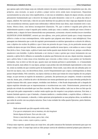 Aforismos para a Sabedoria de Vida Arthur Schopenhauer
que apenas após certo tempo surja um reduzido número de juízes verdadeiramente competentes que são, eles
próprios, uma exceção, os quais se põem a julgar outros seres ainda mais excepcionais. Depositam
sucessivamente na urna seus votos significativos, e com isso se estabelece, depois de alguns séculos, um juízo
plenamente fundamentado que o decorrer do tempo não pode desmentir; como se vê, a glória das obras é
segura, infalível. Por outro lado, o fato de um autor desfrutar de sua glória em vida é algo que depende do acaso
e de circunstâncias externas; quanto mais sofisticadas e difíceis forem suas obras, mais raramente será o caso.
Assim, Sêneca disse, com beleza incomparável (Epistulae, 79), que o mérito é seguido pela glória tão
infalivelmente quanto o corpo é seguido pela sombra; ainda que, como a sombra, caminhe por vezes à frente e
também atrás, e depois de haver desenvolvido esse pensamento, acrescenta: etiamsi omnibus tecum viventibus
SILENTIUM LIVOR INDIXERIT, venient qui sine offensa, sine gratia judicent [ainda que a inveja impusesse
silêncio a todos os teus contemporâneos, virão aqueles que julguem sem ofensa e sem indulgência]. Essa
passagem nos demonstra que a arte de suprimir perversamente os méritos ignorando-os e através do silêncio,
com o objetivo de ocultar do público o que é bom em proveito do que é mau, já era praticada mesmo pela
canalha da época em que vivia Sêneca, assim como pela canalha de nossa época, e em ambos os casos a inveja
lhes fecha a boca. Como regra, a glória é tanto mais tardia quanto mais durável há de ser, porque a excelência
amadurece com lentidão. A glória destinada a ser eterna é como o germe que cresce lentamente em sua
semente; a glória fácil e efêmera se assemelha às plantas que florescem em um ano, depois morrem; enquanto
que a glória falsa é como essas ervas daninhas que crescem a olhos vistos e que podem ser facilmente
extirpadas. Isso se deve ao fato de que, quanto mais um homem pertence à posteridade, i.e. à humanidade
inteira em geral, mais alheio é à sua época, porque o que produz não está destinado especialmente a esta como
tal, senão na medida em que constitui parte da humanidade. Desse modo, suas obras não são afetadas pela cor
local de sua época; mas, em decorrência disso, ocorre frequentemente que a época contemporânea as deixa
passar despercebidas. Pelo contrário, sua época valoriza as obras que tratam de coisas fugidias de seu próprio
tempo, ou que servem ao espírito do momento e, portanto, lhe pertencem por completo, vivendo e morrendo
com ela. Assim, pois, a história da arte e da literatura nos ensina geralmente que as mais elevadas produções do
espírito humano têm sido, quase sempre, recebidas com desfavor, e têm ficado desprezadas até a chegada de
alguns espíritos elevados que se impressionaram e reconheceram seu valor. Posteriormente, preservam tal
posição em virtude da autoridade que isso lhes concedeu. Em última análise, tudo isso se deve ao fato que de
cada qual não pode compreender e avaliar senão aquilo que diz respeito à sua própria natureza. Pois bem, o
homem limitado aprecia o que é limitado, o homem medíocre, a mediocridade, o espírito difuso, o difuso e o
indistinto, e o tolo insensato, o absurdo, e todos apreciam principalmente as suas próprias obras, na medida em
que estão de acordo com sua própria natureza. Essa é uma verdade tão velha quanto Epicarmo, poeta fabuloso,
que assim cantava:
Nada surpreende que fale segundo minha visão,
E os que se comprazem com si mesmos, em vão imaginam
Serem dignos de louvor. Para um cão o cão
Parece a mais bela das coisas, para o boi, o boi,
Para o asno, o asno, e para o porco, o porco.
O braço mais vigoroso, quando lança um corpo leve, não pode comunicar-lhe bastante movimento para que voe
longe e atinja o alvo. O corpo logo cairá ao chão porque carecia de substância material própria para absorver a
47
 