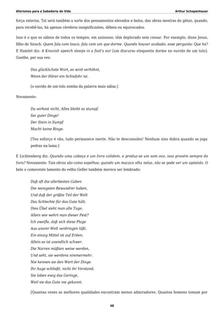 Aforismos para a Sabedoria de Vida Arthur Schopenhauer
força externa. Tal será também a sorte dos pensamentos elevados e belos, das obras mestras do gênio, quando,
para recebê-las, há apenas cérebros insignificantes, débeis ou equivocados.
Isso é o que os sábios de todos os tempos, em uníssono, têm deplorado sem cessar. Por exemplo, disse Jesus,
filho de Sirach: Quem fala com louco, fala com um que dorme. Quando houver acabado, esse pergunta: Que há?
E Hamlet diz: A Knavish speech sleeps in a fool’s ear [um discurso eloquente dorme no ouvido de um tolo].
Goethe, por sua vez:
Das glücklichste Wort, es wird verhöhnt,
Wenn der Hörer ein Schiefohr ist.
[o ouvido de um tolo zomba da palavra mais sábia.]
Novamente:
Du wirkest nicht, Alles bleibt so stumpf.
Sei guter Dinge!
Der Stein in Sumpf
Macht keine Ringe.
[Teu esforço é vão, tudo permanece inerte. Não te desconsoles! Nenhum sino dobra quando se joga
pedras na lama.]
E Lichtenberg diz: Quando uma cabeça e um livro colidem, e produz-se um som oco, isso provém sempre do
livro? Novamente: Tais obras são como espelhos; quando um macaco olha nelas, não se pode ver um apóstolo. O
belo e comovente lamento do velho Geller também merece ser lembrado:
Daß oft die allerbesten Gaben
Die wenigsten Bewundrer haben,
Und daß der größte Teil der Welt
Das Schlechte für das Gute hält;
Dies Übel sieht man alle Tage;
Allein wie wehrt man dieser Pest?
Ich zweifle, daß sich diese Plage
Aus unsrer Welt verdringen läßt.
Ein einzig Mittel ist auf Erden;
Allein es ist unendlich schwer.
Die Narren müßten weise werden,
Und seht, sie werdens nimmermehr.
Nie kennen sie den Wert der Dinge.
Ihr Auge schließt, nicht ihr Verstand;
Sie loben ewig das Geringe,
Weil sie das Gute nie gekannt.
[Quantas vezes as melhores qualidades encontram menos admiradores. Quantos homens tomam por
48
 