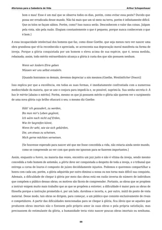 Aforismos para a Sabedoria de Vida Arthur Schopenhauer
bom o mau! Esse é um mal que se observa todos os dias, porém, como evitar essa peste? Duvido que
possa ser erradicada desse mundo. Não há mais que um só meio na terra, porém é infinitamente difícil.
Que os tolos se façam sábios. Porém, como? Isso nunca serão. Desconhecem o valor das coisas. Julgam
pela vista, não pela razão. Elogiam constantemente o que é pequeno, porque nunca conheceram o que
é bom.]
A essa incapacidade intelectual dos homens que faz, como disse Goethe, que seja menos raro ver nascer uma
obra grandiosa que vê-la reconhecida e apreciada, se acrescenta sua depravação moral manifesta na forma de
inveja. Porque a glória conquistada por um homem o eleva acima de sua espécie, que é, nessa medida,
rebaixada; assim, todo mérito extraordinário alcança a glória à custa dos que não possuem nenhum.
Wenn wir Andern Ehre geben
Müssen wir uns selbst entadeln.
[Quando honramos os demais, devemos depreciar a nós mesmos.(Goethe, Westöstlicher Diwan)]
Isso explica por que a excelência, em todas as suas formas, é imediatamente confrontada com a numerosa
mediocridade da maioria, que se une e conjura para impedi-la e, se possível, suprimi-la. Sua senha secreta é: À
bas le mérite [abaixo o mérito]. Porém, mesmo os que já possuem mérito e glória não querem ver o surgimento
de uma nova glória cujo brilho ofuscará o seu; o mesmo diz Goethe:
Hätt’ ich gezaudert, zu werden,
Bis man mir’s Leben gegönnt,
Ich wäre noch nicht auf Erden,
Wie ihr begreifen könnt,
Wenn ihr seht, wie sie sich gebärden,
Die, um etwas zu scheinen,
Mich gerne möchten verneinen.
[Se houvesse esperado para nascer até que me fosse concedida a vida, não estaria ainda neste mundo,
como se compreende ao ver com que gosto me ignoram para se fazerem importantes.]
Assim, enquanto a honra, na maioria das vezes, encontra um juiz justo e não é vítima da inveja, sendo mesmo
concedida a todo homem de antemão, a glória deve ser conquistada a despeito de toda a inveja, e o tribunal que
entrega a coroa de louros é composto de juízes decididamente injustos. Podemos e queremos compartilhar a
honra com cada um; porém, a glória adquirida por outro diminui a nossa ou nos torna mais difícil sua conquista.
Ademais, a dificuldade de chegar à glória por meio das obras está em razão inversa do número de indivíduos
que compõem o público dessas obras; os motivos são fáceis de compreender. Portanto, as obras que se propõem
a instruir exigem muito mais trabalho que as que se propõem a entreter; a dificuldade é maior para as obras de
filosofia porque a instrução prometida é, por um lado, duvidosa e incerta, e, por outro, inútil do ponto de vista
material. Desse modo, tais obras se dirigem, para começar, a um público que consiste exclusivamente de rivais
e competidores. A partir das dificuldades mencionadas para se chegar à glória, fica óbvio que se aqueles que
produzem obras imortais não o fizessem pelo próprio amor às suas obras e pela própria satisfação, mas
precisassem do estimulante da glória, a humanidade teria visto nascer poucas obras imortais ou nenhuma.
49
 