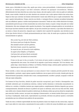 Aforismos para a Sabedoria de Vida Arthur Schopenhauer
Assim, para a felicidade de nossa vida, aquilo que somos, nossa personalidade, é absolutamente primária e
essencial; no mínimo porque é um fator constante, influente em quaisquer circunstâncias. Ademais,
diferentemente dos bens descritos nas outras duas classes, não está sujeita à sorte e não nos pode ser subtraída.
Sendo, nesse sentido, dotada de um valor absoluto em contraste com o valor apenas relativo das outras duas.
Segue-se disso que controlar um homem externamente é muito mais difícil do que se supõe normalmente. Mas
aqui o agente todo-poderoso, Tempo, exercita seu direito, e vantagens físicas e mentais sucumbem lentamente
ante sua influência; apenas o caráter moral permanece inacessível. Tendo em vista o efeito destrutivo do tempo,
naturalmente pareceria que os bens enumerados nas outras duas classes, os quais o tempo não pode nos roubar
diretamente, têm uma vantagem sobre aqueles da primeira. Uma segunda vantagem poderia ser encontrada no
fato de que tais bens existem de modo objetivo, de que são acessíveis por natureza, e que todos têm diante de si
ao menos a chance de possuí-los, enquanto que o subjetivo não é passível de aquisição, mas introduz-se jure
divino [por direito divino] e é fixado permanentemente por toda a vida, de modo que as palavras de Goethe
inexoravelmente se aplicam:
Wie an dem Tag, der dich der Welt verliehen,
Die Sonne stand zum Gruße der Planeten,
Bist alsobald und fort und fort gediehen,
Bach dem Gesetz, wonach du angetreten.
So musst du sein, dir kannst du nicht entfliehen,
So sagten schon Sibyllen, so Propheten;
Und keine Zeit und keine Macht zerstückelt
Geprägte Form, die lebend sich entwickelt.
[Como no dia que te deu ao mundo, O sol estava ali para saudar os planetas, Tu também te hás
engrandecido sem cessar, Em virtude da lei segundo a qual havias começado. Tal é teu destino; não
podes fugir, Assim falaram as Sibilas e os Profetas; Nenhum tempo, nenhum poder quebranta A forma
impressa que se desenrola no curso da vida.]
Nesse sentido, a única coisa que permanece ao nosso alcance é tirar o máximo proveito possível de nossa
personalidade e, portanto, seguir apenas aquelas tendências com as quais está de acordo, lutando pelo tipo de
desenvolvimento apropriado, evitando todo o mais; consequentemente, escolher a posição, ocupação e estilo de
vida que sejam adequados.
Um homem de força hercúlea, dotado de poder muscular excepcional, que é levado a desempenhar uma
atividade sedentária por circunstâncias externas, realizar tarefas diminutas e intrincadas manualmente ou
dedicar-se a estudos e trabalhos mentais que exigem poderes completamente distintos daqueles que possui,
consequentemente, deixando em desuso os poderes nos quais se sobressai, nunca em sua vida será feliz. Ainda
mais infeliz será o homem dotado de poderes intelectuais de altíssima ordem que precisa deixá-los inexplorados
para executar tarefas comuns, nas quais seu emprego é desnecessário, ou mesmo tarefas físicas para as quais
sua força é inadequada. Ainda assim, especialmente na juventude, devemos nos policiar quanto a conclusões
precipitadas que nos atribuam mais poderes do que possuímos.
Tendo em vista a evidente superioridade dos bens da primeira classe em relação aos das outras duas, segue-se
que é mais sábio ter como meta a manutenção de nossa saúde e o cultivo de nossas faculdades que a aquisição
5
 