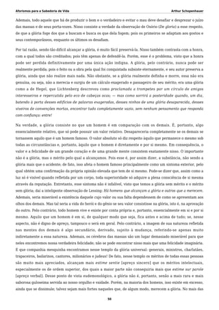 Aforismos para a Sabedoria de Vida Arthur Schopenhauer
Ademais, todo aquele que há de produzir o bom e o verdadeiro e evitar o mau deve desafiar e desprezar o juízo
das massas e de seus porta-vozes. Nisso consiste a verdade da observação de Osório (De gloria) a esse respeito,
de que a glória foge dos que a buscam e busca os que dela fogem; pois os primeiros se adaptam aos gostos e
seus contemporâneos, enquanto os últimos os desafiam.
Por tal razão, sendo tão difícil alcançar a glória, é muito fácil preservá-la. Nisso também contrasta com a honra,
com a qual todos são creditados; pois têm apenas de defendê-la. Porém, esse é o problema, visto que a honra
pode ser perdida definitivamente por uma única ação indigna. A glória, pelo contrário, nunca pode ser
realmente perdida; pois o feito ou a obra pela qual foi conquistada subsiste eternamente, e seu autor preserva a
glória, ainda que não realize mais nada. Não obstante, se a glória realmente definha e morre, essa não era
genuína, ou seja, não a merecia e surgiu de um cálculo exagerado e passageiro de seu mérito; era uma glória
como a de Hegel, que Lichtenberg descreveu como proclamada a trompetes por um círculo de amigos
interesseiros e repercutida pelo eco de cabeças ocas; — mas como sorrirá a posteridade quando, um dia,
batendo à porta desses edifícios de palavras exageradas, desses ninhos de uma glória desaparecida, desses
viveiros de convenções mortas, encontrar tudo completamente vazio, sem nenhum pensamento que responda
com confiança: entre!
Na verdade, a glória consiste no que um homem é em comparação com os demais. É, portanto, algo
essencialmente relativo, que só pode possuir um valor relativo. Desapareceria completamente se os demais se
tornassem aquilo que é um homem famoso. O valor absoluto só diz respeito àquilo que permanece o mesmo sob
todas as circunstâncias e, portanto, àquilo que o homem é diretamente e por si mesmo. Em consequência, o
valor e a felicidade de um grande coração e de uma grande mente consistem exatamente nisso. O importante
não é a glória, mas o mérito pelo qual a alcançamos. Pois esse é, por assim dizer, a substância, não sendo a
glória mais que o acidente; de fato, isso afeta o homem famoso principalmente como um sintoma exterior, pelo
qual obtém uma confirmação da própria opinião elevada que tem de si mesmo. Pode-se dizer que, assim como a
luz só é visível quando refletida por um corpo, toda superioridade só adquire a plena consciência de si mesma
através da reputação. Entretanto, esse sintoma não é infalível, visto que temos a glória sem mérito e o mérito
sem glória; daí a inteligente observação de Lessing: Há homens que alcançam a glória e outros que a merecem.
Ademais, seria miserável a existência daquele cujo valor ou sua falta dependessem de como se apresentam aos
olhos dos demais. Mas tal seria a vida do herói e do gênio se seu valor consistisse na glória, isto é, na aprovação
do outro. Pelo contrário, todo homem vive e existe por conta própria e, portanto, essencialmente em si e por si
mesmo. Aquilo que um homem é em si, de qualquer modo que seja, fica antes e acima de tudo; se, nesse
aspecto, não é digno de apreço, tampouco o será em geral. Pelo contrário, a imagem de sua natureza refletida
nas mentes dos demais é algo secundário, derivado, sujeito à mudança, referindo-se apenas muito
indiretamente a essa natureza. Ademais, os cérebros das massas são um lugar demasiado miserável para que
neles encontremos nossa verdadeira felicidade; não se pode encontrar nisso mais que uma felicidade imaginária.
E que companhia mesquinha encontramos nesse templo da glória universal: generais, ministros, charlatães,
trapaceiros, bailarinos, cantores, milionários e judeus! De fato, nesse templo os méritos de todas essas pessoas
são muito mais apreciados, alcançam mais estime sentie [apreço sincero] que os méritos intelectuais,
especialmente os de ordem superior, dos quais a maior parte não conseguiria mais que estime sur parole
[apreço verbal]. Desse ponto de vista eudemonológico, a glória não é, portanto, senão a mais rara e mais
saborosa guloseima servida ao nosso orgulho e vaidade. Porém, na maioria dos homens, isso existe em excesso,
ainda que se dissimule; talvez sejam mais fortes naqueles que, de algum modo, merecem a glória. No mais das
50
 