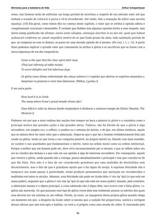 Aforismos para a Sabedoria de Vida Arthur Schopenhauer
vezes, tais homens terão de enfrentar um longo período de incerteza a respeito de seu elevado valor até que
tenham a ocasião de colocá-lo à prova e vê-lo reconhecido. Até então, têm a sensação de sofrer uma secreta
injustiça. [10] Em geral, como temos dito no começo deste capítulo, o valor que se atribui à opinião alheia é
completamente irracional e desmedido. É verdade que Hobbes tem algumas opiniões fortes a esse respeito, mas
talvez esteja justificado em afirmar: omnis animi voluptas, omnisque alacritas in eo sita est, quod quis habeat
quibuscum conferens se, possit magnifice sentire de se ipso [todo prazer da alma, toda satisfação provém de
que, ao comparar-se com os demais, se possa ter uma elevada opinião de si mesmo. (De cive, l. I, c. 5)]. A partir
disso podemos explicar o grande valor que comumente se atribui à glória e os sacrifícios que se fazem com a
única esperança de um dia conquistá-la:
Fame is the spur that the clear spirit doth raise
(That last infirmity of noble minds)
To scorn delights and live laborious days.
[A glória (essa última enfermidade das almas nobres) é o espinho que aferroa os espíritos eminentes a
desprezar os prazeres e viver dias laboriosos. (Milton, Lycidas.)]
E em outra parte:
How hard it is to climb
The steep where Fame’s proud temple shines afar!
[Que difícil é subir às alturas donde resplandece à distância o suntuoso templo da Glória! (Beattie, The
Minstrel.)]
Podemos ver por que a mais vaidosa das nações tem sempre na boca a palavra la gloire e a considera como o
principal motivo das grandes ações e das grandes obras. Todavia, não há dúvida de que a glória é algo
secundário, um simples eco, o reflexo, a sombra ou o sintoma do mérito, e de que, em última instância, aquilo
que se admira deve ter mais valor que a admiração. Segue-se que o que faz o homem verdadeiramente feliz não
reside na glória, senão no que torna a sua conquista possível, no próprio mérito ou, falando com mais exatidão,
no caráter e nas qualidades que fundamentam o mérito, tanto na ordem moral como na ordem intelectual.
Porque o melhor que um homem pode ser, deve sê-lo necessariamente por si mesmo; o que se reflete sobre seu
ser no cérebro dos demais e o que vale em sua opinião é algo de interesse secundário. Por conseguinte, aquele
que merece a glória, ainda quando não a consiga, possui abundantemente o principal e tem que consolar-se do
que lhe falta. Pois não é o fato de ser considerado grandioso por uma multidão de desiludidos sem
discernimento, mas o fato de que é grandioso aquilo que o faz digno de inveja. A suprema felicidade não é
tampouco seu nome passar à posteridade, senão produzir pensamentos que mereçam ser reconhecidos e
meditados em todos os séculos. Ademais, essa felicidade não pode ser tirada dele; é τῶν ἐφ’ ἡμῖν [o que está em
nosso poder], enquanto que a glória é τῶν οὺκ ἐφ’ ἡμῖν [o que não está em nosso poder]. Quando, pelo contrário,
a admiração mesma é o objeto principal, a coisa admirada não é digna dela; isso ocorre com a falsa glória, i.e.
glória não merecida. Os que possuem esse tipo de glória vivem dela sem realmente possuir os méritos dos quais
essa deveria ser um sintoma ou um reflexo. Porém, às vezes, se repugnaria dessa própria glória quando chega
um momento em que, a despeito da ilusão sobre si mesmo que a vaidade lhe proporciona, sentirá a vertigem
dessas alturas que não está apto a habitar, ou verá a si próprio como uma moeda de cobre. É consumido pelo
51
 