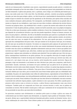 Aforismos para a Sabedoria de Vida Arthur Schopenhauer
medo de ser desmascarado e humilhado como merece, especialmente quando já pode antever o veredicto da
posteridade estampada na face dos mais sábios. É como um homem que possui uma propriedade em virtude de
um falso testamento. A glória mais genuína, isto é, a póstuma, nunca chega a ser conhecida pelo homem que a
possui, mas ainda assim esse é tido como feliz. Sua felicidade, portanto, consistia nas próprias qualidades
elevadas, por meio das quais atingiu a glória, e no fato de que teve a oportunidade de desenvolvê-las, de haver
podido ocupar-se somente dos assuntos que lhe agradavam ou lhe divertiam; pois apenas obras nascidas sob
essas condições alcançam a glória póstuma. Por conseguinte, sua felicidade consistia em sua grande alma ou
mesmo na riqueza de sua inteligência, cujos traços em suas obras recebem a admiração dos séculos futuros.
Consistia nas próprias ideias, cuja meditação fará o estudo e o prazer das mentes mais nobres de um futuro
imensurável. O valor da glória póstuma, portanto, consiste em havê-la merecido; essa é sua própria recompensa.
O fato de as obras que alcançaram a glória também receberem o louvor dos contemporâneos do autor é algo
que depende de circunstâncias fortuitas e que não tem grande importância. Porque os homens carecem, em
geral, de juízo próprio e, sobretudo, não têm as faculdades necessárias para apreciar as produções de ordem
elevada e difícil, sendo mais comum que sigam a autoridade de outrem; a glória suprema consiste, em noventa e
nove de cada cem casos, na simples fé dos admiradores. Por isso, para aquele que pensa, a vociferante
aprovação dos contemporâneos tem pouco valor, visto que consiste no eco de poucas vozes que, em si mesmas,
não são mais que um produto do momento. Um músico se comprazeria pelos aplausos de aprovação de seu
público se soubesse que, com a exceção de um ou dois, esse consiste inteiramente de pessoas surdas que, para
esconder umas das outras sua debilidade, aplaudem ruidosamente assim que veem os únicos que podem ouvir
movendo suas mãos? E supondo-se que, além disso, soubesse que essas exceções podem ser subornadas para
proporcionar o aplauso mais estrondoso ao violinista mais miserável! Isso nos explica por que é tão raro que a
glória contemporânea transforme-se em glória póstuma. Em sua magnífica descrição do templo da glória
literária, D’Alembert diz: O interior do tempo não é habitado mais que por mortos que, durante suas vidas, não
estavam ali, e por alguns vivos que, em sua maioria, serão lançados fora quando morrerem. Diga-se de
passagem, erigir um monumento a um homem em vida é declarar que, pelas suas conquistas, nada ficará à
posteridade. Quando, entretanto, um homem vive para confirmar que sua glória há de ser póstuma, isso
dificilmente ocorrerá senão numa idade avançada. Talvez entre os artistas e os poetas haja algumas exceções a
essa regra; mas são ínfimas entre os filósofos. Uma prova disso é fornecida pelas fotos dos homens que se
tornaram célebres por suas obras, pois na maioria dos casos foram tiradas apenas após sua celebridade estar
consolidada. Em geral, são representados como velhos de cabelos brancos, especialmente se forem filósofos. Do
ponto de vista da eudemonologia, isso está perfeitamente justificado; porque ter glória e juventude de uma vez
é muito para um mortal. Nossa existência é tão pobre que seus bens devem ser distribuídos com mais economia.
A juventude tem suficiente riqueza própria, e pode contentar-se com o que possui. Na velhice, quando gozos e
prazeres estão mortos como as árvores no inverno, a glória floresce oportunamente como uma árvore
verdejante. Também pode ser comparada aos frutos que crescem durante o verão, mas só podem ser
consumidos no inverno. Não há melhor consolo para o velho que o sentimento de ter incorporado toda a força
de sua juventude às suas obras, que nunca hão de envelhecer.
Se quisermos examinar mais detidamente os caminhos pelos quais se atinge a glória nos ramos de
conhecimento que nos dizem respeito mais diretamente, as seguintes regras podem ser formuladas. Pode-se,
em geral, afirmar que a superioridade intelectual denotada pela glória consiste em formular teorias, isto é,
novas combinações de certos fatos. Esses últimos podem ser de espécies muito diversas, porém a glória
52
 