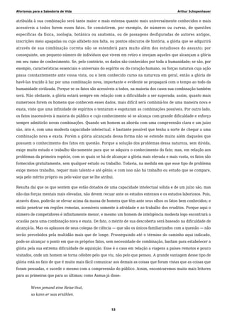 Aforismos para a Sabedoria de Vida Arthur Schopenhauer
atribuída à sua combinação será tanto maior e mais extensa quanto mais universalmente conhecidos e mais
acessíveis a todos forem esses fatos. Se consistirem, por exemplo, de números ou curvas, de questões
específicas da física, zoologia, botânica ou anatomia, ou de passagens desfiguradas de autores antigos,
inscrições meio apagadas ou cujo alfabeto nos falta, ou pontos obscuros de história, a glória que se adquirirá
através de sua combinação correta não se estenderá para muito além dos estudiosos do assunto; por
conseguinte, um pequeno número de indivíduos que vivem em retiro e invejam aqueles que alcançam a glória
em seu ramo de conhecimento. Se, pelo contrário, os dados são conhecidos por toda a humanidade; se são, por
exemplo, características essenciais e universais do espírito ou do coração humano, ou forças naturais cuja ação
passa constantemente ante vossa vista, ou o bem conhecido curso na natureza em geral, então a glória de
havê-las trazido à luz por uma combinação nova, importante e evidente se propagará com o tempo ao todo da
humanidade civilizada. Porque se os fatos são acessíveis a todos, na maioria dos casos sua combinação também
será. Não obstante, a glória estará sempre em relação com a dificuldade a ser superada; assim, quanto mais
numerosos forem os homens que conhecem esses dados, mais difícil será combiná-los de uma maneira nova e
exata, visto que uma infinidade de espíritos o tentaram e esgotaram as combinações possíveis. Por outro lado,
os fatos inacessíveis à maioria do público e cujo conhecimento só se alcança com grande dificuldade e esforço
sempre admitirão novas combinações. Quando um homem as aborda com uma compreensão clara e um juízo
são, isto é, com uma modesta capacidade intelectual, é bastante possível que tenha a sorte de chegar a uma
combinação nova e exata. Porém a glória alcançada dessa forma não se estende muito além daqueles que
possuem o conhecimento dos fatos em questão. Porque a solução dos problemas dessa natureza, sem dúvida,
exige muito estudo e trabalho tão-somente para que se adquira o conhecimento do fato; mas, em relação aos
problemas da primeira espécie, com os quais se há de alcançar a glória mais elevada e mais vasta, os fatos são
fornecidos gratuitamente, sem qualquer estudo ou trabalho. Todavia, na medida em que esse tipo de problema
exige menos trabalho, requer mais talento e até gênio; e com isso não há trabalho ou estudo que se compare,
seja pelo mérito próprio ou pelo valor que se lhe atribui.
Resulta daí que os que sentem que estão dotados de uma capacidade intelectual sólida e de um juízo são, mas
não das forças mentais mais elevadas, não devem recuar ante os estudos extensos e os estudos laboriosos. Pois,
através disso, poderão se elevar acima da massa de homens que têm ante seus olhos os fatos bem conhecidos; e
então penetrar em regiões remotas, acessíveis somente à atividade e ao trabalho dos eruditos. Porque aqui o
número de competidores é infinitamente menor, e mesmo um homem de inteligência modesta logo encontrará a
ocasião para uma combinação nova e exata. De fato, o mérito de sua descoberta será baseado na dificuldade de
alcançá-la. Mas os aplausos de seus colegas de ciência — que são os únicos familiarizados com a questão — não
serão percebidos pela multidão mais que de longe. Prosseguindo até o término do caminho aqui indicado,
pode-se alcançar o ponto em que os próprios fatos, sem necessidade de combinação, bastam para estabelecer a
glória pela sua extrema dificuldade de aquisição. Esse é o caso em relação a viagens a países remotos e pouco
visitados, onde um homem se torna célebre pelo que viu, não pelo que pensou. A grande vantagem desse tipo de
glória está no fato de que é muito mais fácil comunicar aos demais as coisas que foram vistas que as coisas que
foram pensadas, e sucede o mesmo com a compreensão do público. Assim, encontraremos muito mais leitores
para as primeiras que para as últimas; como Asmus já disse:
Wenn jemand eine Reise thut,
so kann er was erzählen.
53
 