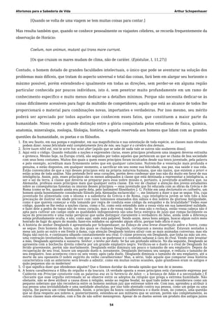 Aforismos para a Sabedoria de Vida Arthur Schopenhauer
[Quando se volta de uma viagem se tem muitas coisas para contar.]
Mas resulta também que, quando se conhece pessoalmente os viajantes célebres, se recorda frequentemente da
observação de Horácio:
Coelum, non animun, mutant qui trans mare currunt.
[Os que cruzam os mares mudam de clima, não de caráter. (Epistulae, I, 11,27)]
Contudo, o homem dotado de grandes faculdades intelectuais, o único que pode se aventurar na solução dos
problemas mais difíceis, que tratam do aspecto universal e total das coisas, fará bem em alargar seu horizonte o
máximo possível, porém estendendo-o igualmente em todas as direções, sem perder-se em alguma região
particular conhecida por poucos indivíduos, isto é, sem penetrar muito profundamente em um ramo de
conhecimento específico e muito menos dedicar-se a detalhes mínimos. Porque não necessita dedicar-se às
coisas dificilmente acessíveis para fugir da multidão de competidores; aquilo que está ao alcance de todos lhe
proporcionará o material para combinações novas, importantes e verdadeiras. Por isso mesmo, seu mérito
poderá ser apreciado por todos aqueles que conhecem esses fatos, que constituem a maior parte da
humanidade. Nisso reside a grande distinção entre a glória conquistada pelos estudiosos de física, química,
anatomia, mineralogia, zoologia, filologia, história, e aquela reservada aos homens que lidam com as grandes
questões da humanidade, os poetas e os filósofos.
Em seu fausto, em sua pompa e esplendor, em sua magnificência e sua ostentação de toda espécie, as classes mais elevadas1.
podem dizer: nossa felicidade está completamente fora de nós; seu lugar é o cérebro dos demais.
Scire tuum nihil est, nisi te scire hoc sciat alter [aquilo que se sabe de nada vale se outros não souberem disso].2.
Aqui está o código. Quando reduzido a noções e expressões claras, esses princípios produzem uma imagem deveras estranha3.
e grotesca. Mesmo hoje, na Europa cristã, são seguidos por todos aqueles que pertencem ao que se chama de boa sociedade
com seus bons costumes. Muitos dos quais a quem esses princípios foram inculcados desde sua tenra juventude, pela palavra
e pelo exemplo, acreditam mais firmemente neles que em qualquer catecismo. Nutrem-lhe a veneração mais profunda e
genuína, e estão dispostos, em qualquer momento, a sacrificar em seu nome sua felicidade, sua paz, sua saúde e sua vida.
Estão convencidos de que a raiz desses princípios está na própria natureza humana, que são inatos, que existem a priori e
estão acima de toda análise. Não pretendo ferir seus corações, porém devo confessar que isso não diz muito em favor de sua
inteligência. Assim, pois, esses princípios são os menos adequados à classe que está destinada a representar a inteligência, a
ser o sal da terra; à classe que deveria se preparar para essa nobre missão e, portanto, à juventude acadêmica que, na
Alemanha, professa esses princípios mais que qualquer outra classe. Em vez de chamar a atenção dos jovens estudantes
sobre as consequências funestas ou imorais desses princípios — essa juventude que foi educada com as obras da Grécia e de
Roma (como se fez, quando ainda era parte dela, pelo lastimável filosofastro J. G. Fichte em uma declamatio ex cathedra, um
homem ainda honestamente considerado filósofo pela Alemanha esclarecida) —, me limitarei a dizer o que se segue. Vós, cuja
juventude foi alimentada com o idioma e a sabedoria da Grécia e de Roma, cuja inteligência jovem se tem tido a boa
precaução de ilustrar em idade precoce com raios luminosos emanados dos sábios e dos nobres da gloriosa Antiguidade,
como é que quereis começar a vida tomando por regra de conduta esse código da estupidez e da brutalidade? Vedes esse
código, quando se lhe reduz a noções claras, como o fiz, como está estendido ante a vossa vista em sua lamentável nulidade,
e fazei dele a pedra de toque não de vosso coração, mas a de vossa razão. Se essa não o rechaça, então vossa cabeça não é
apta para cultivar um campo onde as qualidades indispensáveis são uma força enérgica de juízo que rompa facilmente os
laços do preconceito e uma razão perspicaz que saiba distinguir claramente o verdadeiro do falso, ainda onde a diferença
esteja profundamente oculta, e não, como aqui, onde está palpável. Sendo assim, meus bons amigos, buscai algum outro meio
honrado de fugir do apuro do mundo; fazei-vos soldados ou aprendei algum ofício, porque todo oficio é ouro.
A história do senhor Desglands é apresentada por Schopenhauer, no Esboço de uma breve dissertação sobre a honra, como4.
se segue: Dois homens de honra, um dos quais se chamava Desglands, cortejavam a mesma mulher. Estavam sentados à
mesa um junto ao outro e em frente à dama, cuja atenção Desglands tentava atrair com as mais animadas conversas; mas ela
fingiu não ouvi-lo, e continuava olhando constantemente seu rival. O ciúme provocou em Desglands, que tinha na mão um ovo,
uma contração involuntária, fazendo com que a casca se quebrasse e o conteúdo saltasse à cara do rival. Vendo este levantar
a mão, Desglands aproveita e sussurra: Senhor, o tenho por dado. Se faz um profundo silêncio. No dia seguinte, Desglands se
apresenta com a bochecha direita coberta por um grande emplastro negro. Verificou-se o duelo e o rival de Desglands foi
ferido gravemente, porém não mortalmente. Desglands então diminuiu um pouco o tamanho de seu emplastro. Depois da
recuperação de seu rival, houve um segundo duelo e, novamente, Desglands derramou seu sangue, e reduziu o tamanho de
seu emplastro. Isso aconteceu cinco ou seis vezes; após cada duelo, Desglands diminuía o tamanho de seu emplastro, até a
morte de seu oponente.Ó nobre espírito do velho cavalheirismo! Mas, a sério, todo aquele que comparar essa história
característica com as anteriores será levado a admitir, como em muitas outras ocasiões, quão grandiosos eram os antigos e
quão pequenos são os modernos!
O que significa dizer que ofendemos alguém? Que o fizemos duvidar da elevada opinião que tem de si mesmo.5.
A honra cavalheiresca é filha do orgulho e da loucura. (A verdade oposta a esses princípios está claramente expressa por6.
Calderón em Principe constante com as palavras esa es la herencia de Adan — a herança de Adão é a necessidade.) É
chocante que esse orgulho extremado só se observe entre os adeptos da religião que prega a extrema humildade. Não
obstante, não se deve atribuir a causa disso à religião, senão ao regime feudal, no qual todo nobre se considerava como um
pequeno soberano que não reconhecia entre os homens nenhum juiz que estivesse sobre ele. Com isso, aprendeu a atribuir à
sua pessoa uma inviolabilidade e uma santidade absolutas; por isso todo atentado contra sua pessoa, como um golpe ou uma
injúria, lhe parecia um crime hediondo. Assim, o princípio da honra cavalheiresca e o duelo eram, no começo, uma questão
que só dizia respeito aos nobres e, posteriormente, estendeu-se aos militares que se uniram, porém não completamente, às
outras classes mais elevadas, com o fim de não sofrer menosprezo. Apesar de os duelos serem um produto dos antigos juízos
54
 