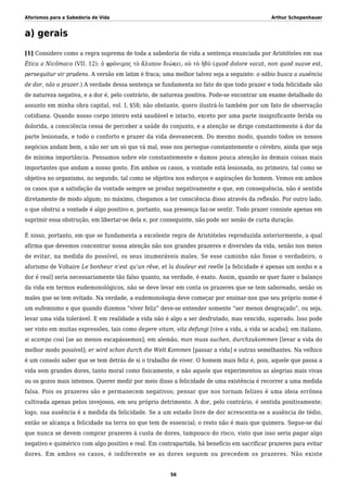 Aforismos para a Sabedoria de Vida Arthur Schopenhauer
a) gerais
[1] Considero como a regra suprema de toda a sabedoria de vida a sentença enunciada por Aristóteles em sua
Ética a Nicômaco (VII. 12): ὁ φρόνιμος τὸ ἄλυπον διώκει, οὺ τὸ ἡδύ (quod dolore vacat, non quod suave est,
persequitur vir prudens. A versão em latim é fraca; uma melhor talvez seja a seguinte: o sábio busca a ausência
de dor, não o prazer.) A verdade dessa sentença se fundamenta no fato de que todo prazer e toda felicidade são
de natureza negativa, e a dor é, pelo contrário, de natureza positiva. Pode-se encontrar um exame detalhado do
assunto em minha obra capital, vol. I, §58; não obstante, quero ilustrá-lo também por um fato de observação
cotidiana. Quando nosso corpo inteiro está saudável e intacto, exceto por uma parte insignificante ferida ou
dolorida, a consciência cessa de perceber a saúde do conjunto, e a atenção se dirige constantemente à dor da
parte lesionada, e todo o conforto e prazer da vida desvanecem. Do mesmo modo, quando todos os nossos
negócios andam bem, a não ser um só que vá mal, esse nos persegue constantemente o cérebro, ainda que seja
de mínima importância. Pensamos sobre ele constantemente e damos pouca atenção às demais coisas mais
importantes que andam a nosso gosto. Em ambos os casos, a vontade está lesionada, no primeiro, tal como se
objetiva no organismo, no segundo, tal como se objetiva nos esforços e aspirações do homem. Vemos em ambos
os casos que a satisfação da vontade sempre se produz negativamente e que, em consequência, não é sentida
diretamente de modo algum; no máximo, chegamos a ter consciência disso através da reflexão. Por outro lado,
o que obstrui a vontade é algo positivo e, portanto, sua presença faz-se sentir. Todo prazer consiste apenas em
suprimir essa obstrução, em libertar-se dela e, por conseguinte, não pode ser senão de curta duração.
É nisso, portanto, em que se fundamenta a excelente regra de Aristóteles reproduzida anteriormente, a qual
afirma que devemos concentrar nossa atenção não nos grandes prazeres e diversões da vida, senão nos meios
de evitar, na medida do possível, os seus inumeráveis males. Se esse caminho não fosse o verdadeiro, o
aforismo de Voltaire Le bonheur n’est qu’un rêve, et la douleur est reelle [a felicidade é apenas um sonho e a
dor é real] seria necessariamente tão falso quanto, na verdade, é exato. Assim, quando se quer fazer o balanço
da vida em termos eudemonológicos, não se deve levar em conta os prazeres que se tem saboreado, senão os
males que se tem evitado. Na verdade, a eudemonologia deve começar por ensinar-nos que seu próprio nome é
um eufemismo e que quando dizemos “viver feliz” deve-se entender somente “ser menos desgraçado”, ou seja,
levar uma vida tolerável. E em realidade a vida não é algo a ser desfrutado, mas vencido, superado. Isso pode
ser visto em muitas expressões, tais como degere vitam, vita defungi [vive a vida, a vida se acaba]; em italiano,
si scampa così [se ao menos escapássemos]; em alemão, man muss suchen, durchzukommen [levar a vida do
melhor modo possível]; er wird schon durch die Welt Kommen [passar a vida] e outras semelhantes. Na velhice
é um consolo saber que se tem detrás de si o trabalho de viver. O homem mais feliz é, pois, aquele que passa a
vida sem grandes dores, tanto moral como fisicamente, e não aquele que experimentou as alegrias mais vivas
ou os gozos mais intensos. Querer medir por meio disso a felicidade de uma existência é recorrer a uma medida
falsa. Pois os prazeres são e permanecem negativos; pensar que nos tornam felizes é uma ideia errônea
cultivada apenas pelos invejosos, em seu próprio detrimento. A dor, pelo contrário, é sentida positivamente;
logo, sua ausência é a medida da felicidade. Se a um estado livre de dor acrescenta-se a ausência de tédio,
então se alcança a felicidade na terra no que tem de essencial; o resto não é mais que quimera. Segue-se daí
que nunca se devem comprar prazeres à custa de dores, tampouco do risco, visto que isso seria pagar algo
negativo e quimérico com algo positivo e real. Em contrapartida, há benefício em sacrificar prazeres para evitar
dores. Em ambos os casos, é indiferente se as dores seguem ou precedem os prazeres. Não existe
56
 