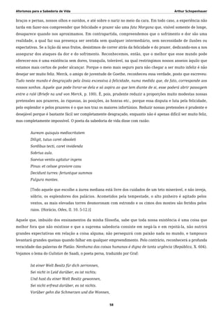 Aforismos para a Sabedoria de Vida Arthur Schopenhauer
braços e pernas, nossos olhos e ouvidos, e até sobre o nariz no meio da cara. Em todo caso, a experiência não
tarda em fazer-nos compreender que felicidade e prazer são uma fata Morgana que, visível somente de longe,
desaparece quando nos aproximamos. Em contrapartida, compreendemos que o sofrimento e dor são uma
realidade, a qual faz sua presença ser sentida sem qualquer intermediário, sem necessidade de ilusões ou
expectativas. Se a lição dá seus frutos, desistimos de correr atrás da felicidade e do prazer, dedicando-nos a nos
assegurar dos ataques da dor e do sofrimento. Reconhecemos, então, que o melhor que esse mundo pode
oferecer-nos é uma existência sem dores, tranquila, tolerável, na qual restringimos nossos anseios àquilo que
estamos mais certos de poder alcançar. Porque o meio mais seguro para não chegar a ser muito infeliz é não
desejar ser muito feliz. Merck, o amigo de juventude de Goethe, reconheceu essa verdade, posto que escreveu:
Tudo neste mundo é desgraçado pela ânsia excessiva à felicidade, numa medida que, de fato, corresponde aos
nossos sonhos. Aquele que pode livrar-se dela e só aspira ao que tem diante de si, esse poderá abrir passagem
entre a ralé (Briefe na und von Merck, p. 100). É, pois, prudente reduzir a proporções muito modestas nossas
pretensões aos prazeres, às riquezas, às posições, às honras etc., porque essa disputa e luta pela felicidade,
pelo esplendor e pelos prazeres é o que nos traz os maiores infortúnios. Reduzir nossas pretensões é prudente e
desejável porque é bastante fácil ser completamente desgraçado, enquanto não é apenas difícil ser muito feliz,
mas completamente impossível. O poeta da sabedoria de vida disse com razão:
Auream quisquis mediocritatem
Diligit, tutus caret obsoleti
Sordibus tecti, caret invidenda
Sobrius aula.
Saevius ventis agitatur ingens
Pinus: et celsae graviore casu
Decidunt turres: feriuntque summos
Fulgura montes.
[Todo aquele que escolhe a áurea mediana está livre dos cuidados de um teto miserável, e não inveja,
sóbrio, os esplendores dos palácios. Acometidos pela tempestade, o alto pinheiro é agitado pelos
ventos, as mais elevadas torres desmoronam com estrondo e os cimos dos montes são feridos pelos
raios. (Horácio, Odes, II. 10. 5-12.)]
Aquele que, imbuído dos ensinamentos da minha filosofia, sabe que toda nossa existência é uma coisa que
melhor fora que não existisse e que a suprema sabedoria consiste em negá-la e em rejeitá-la, não nutrirá
grandes expectativas em relação a coisa alguma; não perseguirá com paixão nada no mundo, e tampouco
levantará grandes queixas quando falhar em qualquer empreendimento. Pelo contrário, reconhecerá a profunda
veracidade das palavras de Platão: Nenhuma das coisas humanas é digna de tanta urgência (República, X. 604).
Vejamos o lema do Gulistan de Saadi, o poeta persa, traduzido por Graf:
Ist einer Welt Besitz für dich zerronnen,
Sei nicht in Leid darüber, es ist nichts;
Und hast du einer Welt Besitz gewonnen,
Sei nicht erfreut darüber, es ist nichts.
Vorüber gehn die Schmerzen und die Wonnen,
58
 