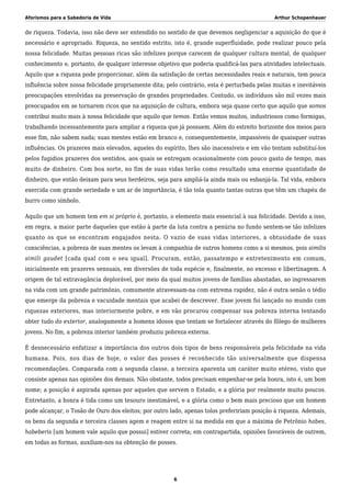 Aforismos para a Sabedoria de Vida Arthur Schopenhauer
de riqueza. Todavia, isso não deve ser entendido no sentido de que devemos negligenciar a aquisição do que é
necessário e apropriado. Riqueza, no sentido estrito, isto é, grande superfluidade, pode realizar pouco pela
nossa felicidade. Muitas pessoas ricas são infelizes porque carecem de qualquer cultura mental, de qualquer
conhecimento e, portanto, de qualquer interesse objetivo que poderia qualificá-las para atividades intelectuais.
Aquilo que a riqueza pode proporcionar, além da satisfação de certas necessidades reais e naturais, tem pouca
influência sobre nossa felicidade propriamente dita; pelo contrário, esta é perturbada pelas muitas e inevitáveis
preocupações envolvidas na preservação de grandes propriedades. Contudo, os indivíduos são mil vezes mais
preocupados em se tornarem ricos que na aquisição de cultura, embora seja quase certo que aquilo que somos
contribui muito mais à nossa felicidade que aquilo que temos. Então vemos muitos, industriosos como formigas,
trabalhando incessantemente para ampliar a riqueza que já possuem. Além do estreito horizonte dos meios para
esse fim, não sabem nada; suas mentes estão em branco e, consequentemente, impassíveis de quaisquer outras
influências. Os prazeres mais elevados, aqueles do espírito, lhes são inacessíveis e em vão tentam substituí-los
pelos fugidios prazeres dos sentidos, aos quais se entregam ocasionalmente com pouco gasto de tempo, mas
muito de dinheiro. Com boa sorte, no fim de suas vidas terão como resultado uma enorme quantidade de
dinheiro, que então deixam para seus herdeiros, seja para ampliá-la ainda mais ou esbanjá-la. Tal vida, embora
exercida com grande seriedade e um ar de importância, é tão tola quanto tantas outras que têm um chapéu de
burro como símbolo.
Aquilo que um homem tem em si próprio é, portanto, o elemento mais essencial à sua felicidade. Devido a isso,
em regra, a maior parte daqueles que estão à parte da luta contra a penúria no fundo sentem-se tão infelizes
quanto os que se encontram engajados nesta. O vazio de suas vidas interiores, a obtusidade de suas
consciências, a pobreza de suas mentes os levam à companhia de outros homens como a si mesmos, pois similis
simili gaudet [cada qual com o seu igual]. Procuram, então, passatempo e entretenimento em comum,
inicialmente em prazeres sensuais, em diversões de toda espécie e, finalmente, no excesso e libertinagem. A
origem de tal extravagância deplorável, por meio da qual muitos jovens de famílias abastadas, ao ingressarem
na vida com um grande patrimônio, comumente atravessam-na com extrema rapidez, não é outra senão o tédio
que emerge da pobreza e vacuidade mentais que acabei de descrever. Esse jovem foi lançado no mundo com
riquezas exteriores, mas interiormente pobre, e em vão procurou compensar sua pobreza interna tentando
obter tudo do exterior, analogamente a homens idosos que tentam se fortalecer através do fôlego de mulheres
jovens. No fim, a pobreza interior também produziu pobreza externa.
É desnecessário enfatizar a importância dos outros dois tipos de bens responsáveis pela felicidade na vida
humana. Pois, nos dias de hoje, o valor das posses é reconhecido tão universalmente que dispensa
recomendações. Comparada com a segunda classe, a terceira aparenta um caráter muito etéreo, visto que
consiste apenas nas opiniões dos demais. Não obstante, todos precisam empenhar-se pela honra, isto é, um bom
nome; a posição é aspirada apenas por aqueles que servem o Estado, e a glória por realmente muito poucos.
Entretanto, a honra é tida como um tesouro inestimável, e a glória como o bem mais precioso que um homem
pode alcançar, o Tosão de Ouro dos eleitos; por outro lado, apenas tolos prefeririam posição à riqueza. Ademais,
os bens da segunda e terceira classes agem e reagem entre si na medida em que a máxima de Petrônio habes,
habeberis [um homem vale aquilo que possui] estiver correta; em contrapartida, opiniões favoráveis de outrem,
em todas as formas, auxiliam-nos na obtenção de posses.
6
 
