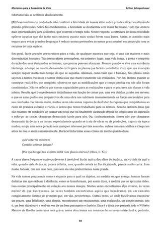 Aforismos para a Sabedoria de Vida Arthur Schopenhauer
infortúnio não as sentimos absolutamente.
[3] Devemos tomar o cuidado de não construir a felicidade de nossas vidas sobre grandes alicerces através de
grandes pretensões. Sobre tais fundamentos, a felicidade se desmantela com maior facilidade, visto que oferece
mais oportunidades para acidentes, que ocorrem o tempo todo. Nesse respeito, a estrutura de nossa felicidade
opõe-se àquelas que são tanto mais estáveis quanto mais vastas forem suas bases. Assim, o caminho mais
seguro para evitar grandes desgraças é reduzir nossas pretensões ao menor grau possível em proporção com os
recursos de toda espécie.
Em geral, fazer grandes preparativos para a vida, de qualquer maneira que seja, é uma das maiores e mais
disseminadas loucuras. Tais preparativos pressupõem, em primeiro lugar, uma vida longa, a plena e completa
duração dos anos designados ao homem, que poucas pessoas alcançam. Mesmo quando se vive uma existência
tão longa, o tempo se mostra demasiado curto para os planos que foram concebidos, visto que sua execução
sempre requer muito mais tempo do que se supunha. Ademais, como tudo que é humano, tais planos estão
sujeitos a tantos fracassos e tantos obstáculos que muito raramente são realizados. Por fim, mesmo quando se
consegue realizá-los por completo, observa-se que as modificações que o tempo produz em nós não foram
consideradas. Não se refletiu que nossas capacidades para as realizações e para os prazeres não duram a vida
inteira. Resulta que frequentemente trabalhamos em função de coisas que, uma vez obtidas, já não nos servem;
e que os anos gastos nos preparativos de uma obra nos subtraem insensivelmente as forças necessárias para
sua conclusão. Do mesmo modo, muitas vezes não somos capazes de desfrutar da riqueza que conquistamos ao
custo de grandes esforços e riscos, e vemos que temos trabalhado para os demais. Resulta também disso que
não estamos em condições de ocupar um posto que foi finalmente alcançado depois de longos anos de aspiração
e esforço; as coisas chegaram demasiado tarde para nós. Ou, contrariamente, fomos nós que chegamos
demasiado tarde para as coisas; especialmente quando se trata de obras ou de produções, o gosto da época
mudou; surgiu uma nova geração sem qualquer interesse por tais assuntos; outros tomaram atalhos e chegaram
antes de nós, e assim sucessivamente. Horácio tinha todas essas coisas em mente quando disse:
quid aeternis minorem
Consiliis animun fatigas?
[Por que fatigas teu espírito débil com planos eternos? (Odes, II. XI.)]
A causa desse frequente equívoco deve-se à inevitável ilusão óptica dos olhos do espírito, em virtude da qual a
vida, quando vista do início, parece infinita, mas, quando revista no fim da jornada, parece muito curta. Essa
ilusão, todavia, tem um lado bom, pois sem ela não produziríamos nada grande.
Na vida somos geralmente como o viajante para o qual os objetos, na medida em que avança, tomam formas
distintas das que exibiam à distância; esses se transformam, por assim dizer, à medida que se aproxima deles.
Isso ocorre principalmente em relação aos nossos desejos. Muitas vezes encontramos algo diverso, às vezes
melhor do que buscávamos. Às vezes também encontramos aquilo que buscávamos em um caminho
completamente distinto do primeiro que, em vão, percorremos. Outras vezes, ali onde buscávamos encontrar
um prazer, uma felicidade, uma alegria, encontramos um ensinamento, uma explicação, um conhecimento, isto
é, um bem duradouro e real em vez de um bem passageiro e ilusório. Essa é a ideia que permeia todo o Wilhelm
Meister de Goethe como uma nota grave; nessa obra temos um romance de natureza intelectual e, portanto,
60
 