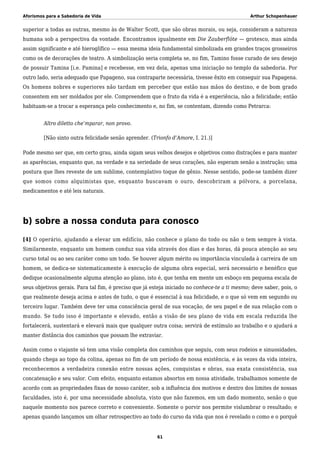 Aforismos para a Sabedoria de Vida Arthur Schopenhauer
superior a todas as outras, mesmo às de Walter Scott, que são obras morais, ou seja, consideram a natureza
humana sob a perspectiva da vontade. Encontramos igualmente em Die Zauberflöte — grotesco, mas ainda
assim significante e até hieroglífico — essa mesma ideia fundamental simbolizada em grandes traços grosseiros
como os de decorações de teatro. A simbolização seria completa se, no fim, Tamino fosse curado de seu desejo
de possuir Tamina [i.e. Pamina] e recebesse, em vez dela, apenas uma iniciação no templo da sabedoria. Por
outro lado, seria adequado que Papageno, sua contraparte necessária, tivesse êxito em conseguir sua Papagena.
Os homens nobres e superiores não tardam em perceber que estão nas mãos do destino, e de bom grado
consentem em ser moldados por ele. Compreendem que o fruto da vida é a experiência, não a felicidade; então
habituam-se a trocar a esperança pelo conhecimento e, no fim, se contentam, dizendo como Petrarca:
Altro diletto che’mparar, non provo.
[Não sinto outra felicidade senão aprender. (Trionfo d’Amore, I. 21.)]
Pode mesmo ser que, em certo grau, ainda sigam seus velhos desejos e objetivos como distrações e para manter
as aparências, enquanto que, na verdade e na seriedade de seus corações, não esperam senão a instrução; uma
postura que lhes reveste de um sublime, contemplativo toque de gênio. Nesse sentido, pode-se também dizer
que somos como alquimistas que, enquanto buscavam o ouro, descobriram a pólvora, a porcelana,
medicamentos e até leis naturais.
b) sobre a nossa conduta para conosco
[4] O operário, ajudando a elevar um edifício, não conhece o plano do todo ou não o tem sempre à vista.
Similarmente, enquanto um homem conduz sua vida através dos dias e das horas, dá pouca atenção ao seu
curso total ou ao seu caráter como um todo. Se houver algum mérito ou importância vinculada à carreira de um
homem, se dedica-se sistematicamente à execução de alguma obra especial, será necessário e benéfico que
dedique ocasionalmente alguma atenção ao plano, isto é, que tenha em mente um esboço em pequena escala de
seus objetivos gerais. Para tal fim, é preciso que já esteja iniciado no conhece-te a ti mesmo; deve saber, pois, o
que realmente deseja acima e antes de tudo, o que é essencial à sua felicidade, e o que só vem em segundo ou
terceiro lugar. Também deve ter uma consciência geral de sua vocação, de seu papel e de sua relação com o
mundo. Se tudo isso é importante e elevado, então a visão de seu plano de vida em escala reduzida lhe
fortalecerá, sustentará e elevará mais que qualquer outra coisa; servirá de estímulo ao trabalho e o ajudará a
manter distância dos caminhos que possam lhe extraviar.
Assim como o viajante só tem uma visão completa dos caminhos que seguiu, com seus rodeios e sinuosidades,
quando chega ao topo da colina, apenas no fim de um período de nossa existência, e às vezes da vida inteira,
reconhecemos a verdadeira conexão entre nossas ações, conquistas e obras, sua exata consistência, sua
concatenação e seu valor. Com efeito, enquanto estamos absortos em nossa atividade, trabalhamos somente de
acordo com as propriedades fixas de nosso caráter, sob a influência dos motivos e dentro dos limites de nossas
faculdades, isto é, por uma necessidade absoluta, visto que não fazemos, em um dado momento, senão o que
naquele momento nos parece correto e conveniente. Somente o porvir nos permite vislumbrar o resultado; e
apenas quando lançamos um olhar retrospectivo ao todo do curso da vida que nos é revelado o como e o porquê
61
 