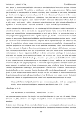 Aforismos para a Sabedoria de Vida Arthur Schopenhauer
desta. Assim, no momento em que estamos realizando os maiores feitos ou criando obras imortais, não temos
consciência disso como tal. Pelo contrário, as consideramos como algo adequado aos nossos objetivos atuais,
que corresponde às nossas intenções do momento e, portanto, temos a impressão de que fizemos exatamente o
que deveria ser feito. Apenas posteriormente, a partir de nossa vida como um todo, nosso caráter e nossas
habilidades emergem em sua verdadeira luz. Então vemos como, num caso particular, guiados pelo gênio,
seguimos, como que por inspiração, o único caminho verdadeiro entre outros mil caminhos tortuosos. Tudo isso
se aplica tanto à teoria quanto à prática e, igualmente, no sentido oposto, aos feitos inúteis e mal-sucedidos. A
importância do momento presente é raramente reconhecida no próprio momento; apenas muito depois.
[5] Uma questão importante na sabedoria de vida consiste na proporção correta entre a atenção que damos ao
presente e ao futuro, a fim de que um não nos faça perder o outro. Muitas pessoas vivem demasiado no
presente, são pessoas frívolas; outras vivem demasiado no porvir, são as tímidas e as inquietas. Raramente se
consegue preservar a proporção entre ambas as partes. Aqueles que, movidos a anseios e esperanças, vivem
somente no futuro, com o olhar sempre fixo à frente, antecipando impacientemente as coisas futuras — coisas
que hão de lhes trazer a verdadeira felicidade —, enquanto deixam o presente escapar sem desfrutá-lo, são,
apesar de seus objetivos astutos, comparáveis àqueles asnos que se veem na Itália, cujo passo pode ser
apressado colocando um bastão com um fardo de feno pendurado diante de sua cabeça. Veem o feno diante de
si e têm a esperança de alcançá-lo. Esses homens se enganam durante toda sua existência, visto que sempre
estão vivendo apenas ad interim — até que estejam mortos. Assim, pois, em vez de nos ocuparmos única e
exclusivamente de planos e inquietudes do futuro ou de nos entregarmos à nostalgia do passado, nunca
deveríamos nos esquecer de que somente o presente é real e certo, e que o futuro, por outro lado, quase
invariavelmente se mostra diferente daquilo que pensávamos e que o próprio passado foi diferente. Na verdade,
no todo, ambos têm muito menos importância do que nos parece. Porque a distância, que torna os objetos
pequenos à vista, faz com que pareçam grandes ao pensamento. Apenas o presente é verdadeiro e efetivo; é o
tempo realmente ocupado no qual se funda exclusivamente nossa existência. Assim, devemos sempre
considerá-lo digno de uma boa recepção, e conscientemente desfrutá-lo como tal em toda hora suportável e
livre de incômodos ou dores presentes. Ou seja, não obscurecê-lo com desilusões do passado ou apreensões
quanto ao porvir. Pois é completamente insensato rechaçar uma boa hora presente ou perdê-la sem motivo por
desgosto do passado ou inquietude quanto ao futuro. Sem dúvida, um certo tempo deve ser dedicado à
premeditação e mesmo ao arrependimento; porém, depois disso, devemos pensar daquilo que se passou:
Ainda que tenha nos mortificado, deixemos que o passado seja passado; e ainda que nos seja muito
difícil, é preciso suprimir a inquietude em nossos corações (Homero, Ilíada, XVIII. 112 seg.)
e daquilo que há de vir:
Tudo isso descansa no colo dos deuses, (Homero, Ilíada, XVII. 514.)
mas, quanto ao presente: singulos dies singulas vitas puta [considera cada dia como uma vida isolada (Sêneca,
Epistulae, 101, 10.)], e tornemos esse tempo o mais agradável possível, pois é o único que verdadeiramente
possuímos.
Os únicos males futuros que devem, com razão, alarmar-nos, são aqueles cuja chegada e cujo momento são
seguros. Porém esses são muito poucos; porque os males são ou simplesmente possíveis, no máximo prováveis,
62
 