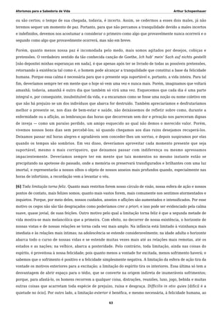 Aforismos para a Sabedoria de Vida Arthur Schopenhauer
ou são certos; o tempo de sua chegada, todavia, é incerto. Assim, se cedermos a esses dois males, já não
teremos sequer um momento de paz. Portanto, para que não percamos a tranquilidade devido a males incertos
e indefinidos, devemos nos acostumar a considerar o primeiro como algo que provavelmente nunca ocorrerá e o
segundo como algo que provavelmente ocorrerá, mas não em breve.
Porém, quanto menos nossa paz é incomodada pelo medo, mais somos agitados por desejos, cobiças e
pretensões. O verdadeiro sentido da tão conhecida canção de Goethe, Ich hab’ mein’ Sach auf nichts gestellt
[não depositei minhas esperanças em nada], é que apenas após ter se livrado de todas as possíveis pretensões,
retornando à existência tal como é, o homem pode alcançar a tranquilidade que constitui a base da felicidade
humana. Porque essa calma é necessária para que o presente seja suportável e, portanto, a vida inteira. Para tal
fim, deveríamos sempre ter em mente que o hoje só vem uma vez e nunca mais. Porém, imaginamos que voltará
amanhã; todavia, amanhã é outro dia que também só virá uma vez. Esquecemos que cada dia é uma parte
integral e, por conseguinte, insubstituível da vida, e a encaramos como se fosse uma noção ou nome coletivo em
que não há prejuízo se um dos indivíduos que abarca for destruído. Também apreciaríamos e desfrutaríamos
melhor o presente se, nos dias de bem-estar e saúde, não deixássemos de refletir sobre como, durante a
enfermidade ou a aflição, as lembranças das horas que decorreram sem dor e privação nos pareceram dignas
de inveja — como um paraíso perdido, um amigo esquecido ao qual não demos o merecido valor. Porém,
vivemos nossos bons dias sem percebê-los; só quando chegamos aos dias ruins desejamos recuperá-los.
Deixamos passar mil horas alegres e agradáveis sem conceder-lhes um sorriso, e depois suspiramos por elas
quando os tempos são sombrios. Em vez disso, deveríamos aproveitar cada momento presente que seja
suportável, mesmo o mais corriqueiro, que deixamos passar com indiferença ou mesmo apressamos
impacientemente. Deveríamos sempre ter em mente que tais momentos no mesmo instante estão se
precipitando na apoteose do passado, onde a memória os preservará transfigurados e brilhantes com uma luz
imortal, e representarão a nossos olhos o objeto de nossos anseios mais profundos quando, especialmente nas
horas de infortúnio, a recordação vem a levantar o véu.
[6] Toda limitação torna feliz. Quanto mais restritos forem nosso círculo de visão, nossa esfera de ação e nossos
pontos de contato, mais felizes somos; quanto mais vastos forem, mais comumente nos sentimos atormentados e
inquietos. Porque, por meio deles, nossos cuidados, anseios e aflições são aumentados e intensificados. Por esse
motivo os cegos não são tão desgraçados como poderíamos crer a priori; e isso pode ser evidenciado pela calma
suave, quase jovial, de suas feições. Outro motivo pelo qual a limitação torna feliz é que a segunda metade de
vida mostra-se mais melancólica que a primeira. Com efeito, no decorrer de nossa existência, o horizonte de
nossas vistas e de nossas relações se torna cada vez mais amplo. Na infância está limitado à vizinhança mais
imediata e às relações mais íntimas; na adolescência se estende consideravelmente; na idade adulta o horizonte
abarca todo o curso de nossas vidas e se estende muitas vezes mais até as relações mais remotas, até os
estados e as nações; na velhice, abarca a posteridade. Pelo contrário, toda limitação, ainda nas coisas do
espírito, é proveitosa à nossa felicidade; pois quanto menos a vontade for excitada, menos sofrimento haverá; e
sabemos que o sofrimento é positivo e a felicidade simplesmente negativa. A limitação da esfera de ação tira da
vontade os motivos exteriores para a excitação; a limitação do espírito tira os interiores. Essa última só tem a
desvantagem de abrir espaço para o tédio, que se converte na origem indireta de inumeráveis sofrimentos;
porque, para afastá-lo, os homens recorrem a qualquer coisa, distrações, reuniões, luxo, jogo, bebida e muitas
outras coisas que acarretam toda espécie de prejuízo, ruína e desgraça. Difficilis in otio quies [difícil é a
quietude no ócio]. Por outro lado, a limitação exterior é benéfica, e mesmo necessária, à felicidade humana, ao
63
 