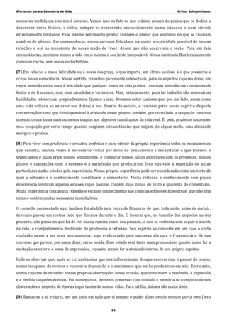 Aforismos para a Sabedoria de Vida Arthur Schopenhauer
menos na medida em isso nos é possível. Vemos isso no fato de que o único gênero de poesia que se dedica a
descrever seres felizes, o idílio, sempre os representa essencialmente numa situação e num círculo
extremamente limitados. Esse mesmo sentimento produz também o prazer que sentimos no que se chamam
quadros de gênero. Em consequência, encontraremos felicidade na maior simplicidade possível de nossas
relações e até na monotonia de nosso modo de viver, desde que não acarretem o tédio. Pois, em tais
circunstâncias, sentimos menos a vida em si mesma e seu fardo inseparável. Nossa existência fluirá calmamente
como um riacho, sem ondas ou turbilhões.
[7] Em relação à nossa felicidade ou à nossa desgraça, o que importa, em última análise, é o que preenche e
ocupa nossa consciência. Nesse sentido, trabalhos puramente intelectuais, para os espíritos capazes disso, em
regra, servirão muito mais à felicidade que qualquer forma de vida prática, com suas alternâncias constantes de
êxitos e de fracassos, com suas sacudidas e tormentos. Mas, naturalmente, para tal trabalho são necessárias
habilidades intelectuais preponderantes. Quanto a isso, devemos notar também que, por um lado, assim como
uma vida voltada ao exterior nos distrai e nos diverte do estudo, e também priva nosso espírito daquela
concentração calma que é indispensável à atividade desse gênero, também, por outro lado, a ocupação contínua
do espírito nos torna mais ou menos inaptos aos objetivos tumultuosos da vida real. É, pois, prudente suspender
essa ocupação por certo tempo quando surgirem circunstâncias que exijam, de algum modo, uma atividade
enérgica e prática.
[8] Para viver com prudência e sensatez perfeitas e para extrair da própria experiência todos os ensinamentos
que encerra, muitas vezes é necessário voltar por meio do pensamento e recapitular o que fizemos e
vivenciamos e quais eram nossos sentimentos, e comparar nossos juízos anteriores com os presentes, nossos
planos e aspirações com o sucesso e a satisfação que produziram. Isso equivale à repetição de aulas
particulares dadas a todos pela experiência. Nossa própria experiência pode ser considerada como um texto do
qual a reflexão e o conhecimento constituem o comentário. Muita reflexão e conhecimento com pouca
experiência lembram aquelas edições cujas páginas contêm duas linhas de texto e quarenta de comentário.
Muita experiência com pouca reflexão e escasso conhecimento são como as editiones Bipontinae, que não têm
notas e contêm muitas passagens ininteligíveis.
O conselho apresentado aqui também foi aludido pela regra de Pitágoras de que, toda noite, antes de dormir,
devemos passar em revista tudo que fizemos durante o dia. O homem que, no tumulto dos negócios ou dos
prazeres, não pensa no que há de vir, nunca rumina sobre seu passado, e que se contenta com seguir o novelo
da vida, é completamente destituído de prudência e reflexão. Seu espírito se converte em um caos e certa
confusão penetra em seus pensamentos, algo evidenciado pela natureza abrupta e fragmentária de sua
conversa que parece, por assim dizer, carne moída. Esse estado será tanto mais pronunciado quanto maior for a
excitação exterior e a soma de impressões, e quanto menor for a atividade interna de seu próprio espírito.
Pode-se observar que, após as circunstâncias que nos influenciaram desaparecerem com o passar do tempo,
somos incapazes de reviver e renovar a disposição e o sentimento que então produziram em nós. Entretanto,
somos capazes de recordar nossas próprias observações nessa ocasião, que constituem o resultado, a expressão
e a medida daqueles eventos. Por conseguinte, devemos preservar com cuidado a memória ou o registro de tais
observações a respeito de épocas importantes de nossas vidas. Para tal fim, diários são muito úteis.
[9] Bastar-se a si próprio, ser um todo em tudo por si mesmo e poder dizer omnia mecum porto mea [levo
64
 
