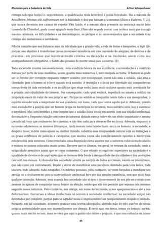 Aforismos para a Sabedoria de Vida Arthur Schopenhauer
comigo tudo que tenho] é, seguramente, a qualificação mais favorável à nossa felicidade. Daí a máxima de
Aristóteles: felicitas sibi sufficientium est [a felicidade é dos que bastam a si mesmos (Ética a Eudemo, 7, 2)],
que nunca devemos nos cansar de repetir. (No fundo, é a mesma ideia presente na sentença muito bem
torneada de Chamfort, posta como epígrafe neste livro.) Pois não se pode contar com certeza mais que consigo
mesmo; ademais, as dificuldades e as desvantagens, os perigos e os inconvenientes que a sociedade traz
consigo são inumeráveis e inevitáveis.
Não há caminho que nos distancie mais da felicidade que a grande vida, a vida de festas e banquetes, a high life;
porque seu objetivo é transformar nossa miserável existência em uma sucessão de alegrias, de delícias e de
prazeres, um processo que inevitavelmente culmina na decepção e na desilusão; assim como seu
acompanhamento obrigatório, o hábito das pessoas de mentir umas para as outras. [1]
Toda sociedade envolve necessariamente, como condição básica de sua existência, a acomodação e a restrição
mútuas por parte de seus membros; assim, quanto mais numerosa é, mais insípida se torna. O homem só pode
ser si mesmo por completo enquanto estiver sozinho; por conseguinte, quem não ama a solidão, não ama a
liberdade; pois o homem só é livre quando está sozinho. A restrição e a ânsia por liberdade são companheiras
inseparáveis de toda sociedade; e os sacrifícios que exige serão tanto mais custosos quanto mais acentuada for
a própria individualidade do homem. Por conseguinte, cada qual evitará, suportará ou amará a solidão na
proporção exata do valor de seu próprio ser. Porque na solidão o mesquinho sente toda a sua mesquinhez, o
espírito elevado toda a magnitude de sua grandeza; em suma, cada qual sente aquilo que é. Ademais, quanto
mais elevada for a posição que um homem ocupa na hierarquia da natureza, mais solitário será; isso é essencial
e inevitável. Mas será benéfico a esse homem que a solidão física esteja em acordo com sua solidão intelectual,
do contrário a frequente relação com seres de natureza distinta exerce sobre ele um efeito inquietante e mesmo
prejudicial, visto que roubam-no de si mesmo, e não têm nada para oferecer-lhe em troca. Ademais, enquanto a
natureza estabeleceu as maiores diferenças, tanto morais como intelectuais, entre os homens, a sociedade, a
despeito disso, os têm como iguais ou, melhor dizendo, substitui essa desigualdade natural com as distinções e
os graus artificiais de posição e categoria, que muitas vezes são completamente opostos à hierarquia
estabelecida pela natureza. Como resultado, essa disposição eleva aqueles que a natureza colocou muito abaixo
e rebaixa os poucos colocados muito acima. Decorre que os últimos, em geral, se retiram da sociedade, onde a
vulgaridade prevalece assim que se torna numerosa. O que ofende os espíritos superiores na sociedade é a
igualdade de direitos e de aspirações que se derivam dela frente à desigualdade das faculdades e das produções
(sociais) dos demais. A chamada boa sociedade admite os méritos de todas as classes, exceto os intelectuais,
que são como um contrabando. Impõe o dever de manifestar uma paciência ilimitada para toda tolice, toda
loucura, todo absurdo, toda estupidez. Os méritos pessoais, pelo contrário, se veem forçados a mendigar seu
perdão ou a ocultarem-se; pois a superioridade intelectual fere por sua simples existência, sem que nisso haja
qualquer intenção. Ademais, essa suposta boa sociedade não só tem o inconveniente de nos pôr em contato com
pessoas incapazes de conquistar nosso louvor ou afeição, senão que não nos permite que sejamos nós mesmos
segundo nossa natureza. Pelo contrário, nos obriga, em nome da harmonia, a nos apequenarmos e até a nos
deformarmos. Conversas e ideias intelectuais só servem à sociedade intelectual; na sociedade vulgar são
detestadas por completo, porque para se agradar nessa é imprescindível ser completamente insípido e limitado.
Portanto, em tal sociedade, devemos praticar uma severa abnegação, abrindo mão de três quartos de nossa
própria personalidade para nos assemelharmos aos demais. É certo que, em troca, temos os demais; porém,
quanto mais mérito se tem, mais se verá que aqui o ganho não cobre o prejuízo, e que isso redunda em nosso
65
 